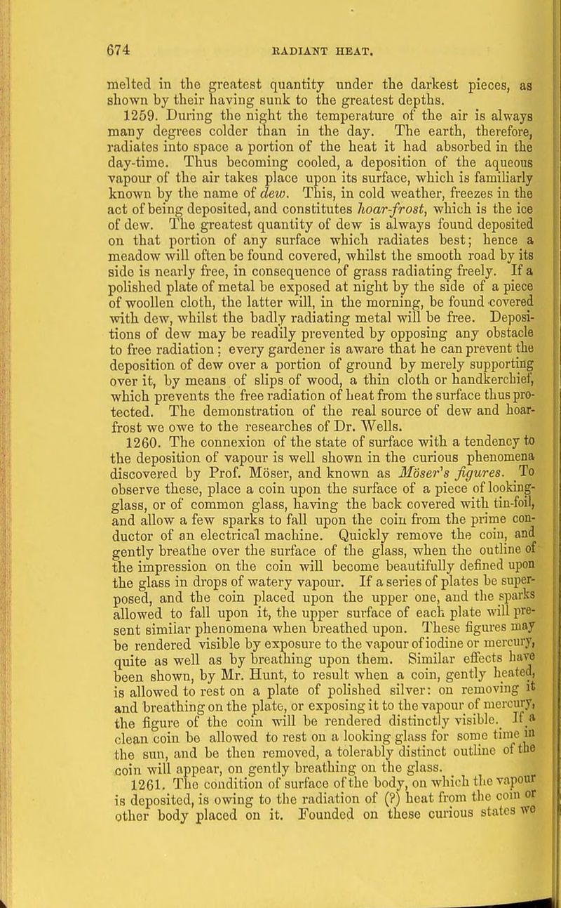 melted in the greatest quantity under the darkest pieces, as shown by their having sunk to the greatest depths. 1259. During the night the temperature of the air is always many degrees colder than in the day. The earth, therefore, radiates into space a portion of the heat it had absorbed in the day-time. Thus becoming cooled, a deposition of the aqueous vapour of the air takes place upon its surface, which is familiarly known by the name of dew. This, in cold weather, freezes in the act of being deposited, and constitutes hoar-frost, which is the ice of dew. The greatest quantity of dew is always found deposited on that portion of any surface which radiates best; hence a meadow will often be found covered, whilst the smooth road by its side is nearly free, in consequence of grass radiating freely. If a polished plate of metal be exposed at night by the side of a piece of woollen cloth, the latter will, in the morning, be found covered with dew, whilst the badly radiating metal will be free. Deposi- tions of dew may be readily prevented by opposing any obstacle to free radiation ; every gardener is aware that he can prevent the deposition of dew over a portion of ground by merely supporting over it, by means of slips of wood, a thin cloth or handkerchief, which prevents the free radiation of heat from the surface thus pro- tected. The demonstration of the real source of dew and hoar- frost we owe to the researches of Dr. Wells. 1260. The connexion of the state of surface with a tendency to the deposition of vapour is well shown in the curious phenomena discovered by Prof. Moser, and known as Moser^s figures. To observe these, place a coin upon the surface of a piece of looking- glass, or of common glass, having the back covered with tin-foil, and allow a few sparks to fall upon the coin from the prime con- ductor of an electrical machine. Quickly remove the coin, and gently breathe over the surface of the glass, when the outline of the impression on the coin will become beautifully defined upon the glass in drops of watery vapour. If a series of plates be super- posed, and the coin placed upon the upper one, and the sparks allowed to fall upon it, the upper surface of each plate will pre- sent similar phenomena when breathed upon. These figures may be rendered visible by exposure to the vapour of iodine or mercury, quite as well as by breathing upon them. Similar efiects have been shown, by Mr. Hunt, to result when a coin, gently heated, is allowed to rest on a plate of polished silver: on removing it and breathing on the plate, or exposing it to the vapour of mercury, the figure of the com will be rendered distinctly visible.^ If * clean coin be allowed to rest on a looking glass for some time m the sun, and be then removed, a tolerably distinct outline of the coin will appear, on gently breathing on the glass. 1261. The condition of surface of the body, on which the vapour is deposited, is owing to the radiation of (?) heat from the com or other body placed on it. Founded on these curious states we
