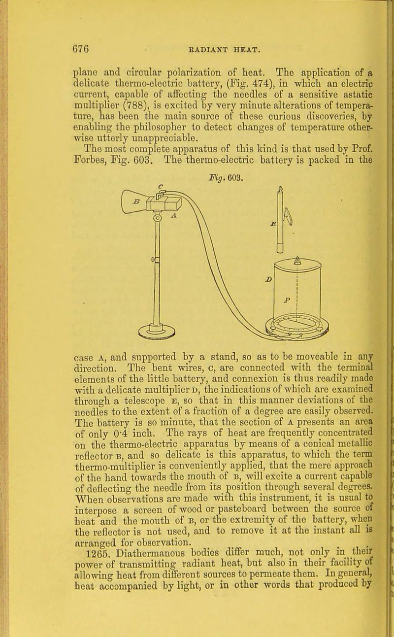 piano and circular polarization of heat. The application of a delicate thermo-electric battery, (Fig. 474), in which an electric current, capable of affecting the needles of a sensitive astatic multiplier (788), is excited by very minute alterations of tempera- ture, has been the main source of these curious discoveries, by enabling the philosopher to detect changes of temperature other- wise utterly unappreciable. Tho most complete apparatus of this kind is that used by Prof. Forbes, Fig. 603. The thermo-electric battery is packed in the Mg. 603. case A, and supported by a stand, so as to be moveable in any direction. The bent wires, c, are connected with the terminal elements of the little battery, and connexion is thus readily made with a delicate multiplier d, the indications of which are examined through a telescope e, so that in this manner deviations of the needles to the extent of a fraction of a degree are easily observed. The battery is so minute, that the section of A presents an area of only 04 inch. The rays of heat are frequently concentrated on the thermo-electric apparatus by means of a conical metallic reflector b, and so delicate is this apparatus, to which the term thermo-multiplier is conveniently applied, that the mere approach of the hand towards the mouth of b, will excite a current capable' of deflecting the needle from its position through several degrees. When observations are made with this instrument, it is usual to interpose a screen of wood or pasteboard between the source of heat and the mouth of b, or the extremity of the battery, when the reflector is not used, and to remove it at the instant aU is arranged for observation. 1265. Diathermanous bodies diifer much, not only in their power of transmitting radiant heat, but also in their facility of allowing heat from diflerent sources to permeate them. In general, heat accompanied by light, or in other words that produced by
