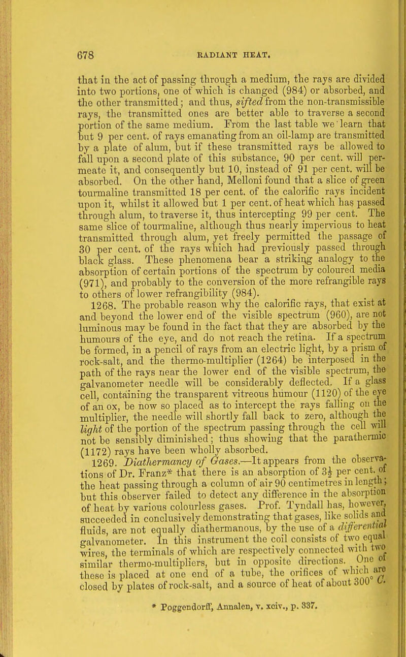 that in the act of passing through a medium, the rays are divided into two portions, one of which is changed (984) or absorbed, and the other transmitted; and thus, sifted from the non-transmissible rays, the transmitted ones are better able to traverse a second portion of the same medium. From the last table we' learn that but 9 per cent, of rays emanating from an oil-lamp are transmitted by a plate of alum, but if these transmitted rays be allowed to fall upon a second plate of this substance, 90 per cent, will per- meate it, and consequently but 10, instead of 91 per cent, will be absorbed. On the other hand, Melloni found that a slice of green toui-maline transmitted 18 per cent, of the calorific rays incident upon it, whilst it allowed but 1 per cent.of heat which hag passed through alum, to traverse it, thus intercepting 99 per cent. The same slice of tounnaline, although thus nearly impervious to heat transmitted through alum, yet freely permitted the passage of 30 per cent, of the rays which had previously passed through black glass. These phenomena bear a striking analogy to the absorption of certain portions of the spectrum by coloured media (971), and probably to the conversion of the more refrangible rays to others of lower refrangibility (984). 1268. The probable reason why the calorific rays, that exist at and beyond the lower end of the visible spectrum (960), are not luminous may be found in the fact that they are absorbed by the humom-s of the eye, and do not reach the retina. If a spectrum be formed, in a pencil of rays from an electric light, by a prism of rock-salt, and the thermo-multiplier (1264) be_ interposed in the path of the rays near the lower end of the visible spectrum, the galvanometer needle will be considerably deflected. If a glass cell, containing the transparent vitreous humour (1120) of the eye of an ox, be now so placed as to intercept the rays falling on the multiplier, the needle will shortly fall back to zero, although the light of the portion of the spectnun passing through the cell will not be sensibly diminished; thus showing that the parathenmc (1172) rays have been wholly absorbed. 1269. Diathermancy of Gases.—It appears from the observa- tions of Dr. Franz* that there is an absorption of 3^ per cent, ot the heat passing through a column of air 90 centimetres in length; but this observer failed to detect any difi^rence in the absorption of heat by various colouriess gases. Prof. Tyndall has, however, succeeded in conclusively demonstrating that gases, like soluls ami fluids, are not equally diathermanous, by the use of a dijferenUal galvanometer. In this instrument the coil consists of two equal wires, the terminals of which are respectively connected with two similar thermo-multipliers, but in opposite directions. One oi these is placed at one end of a tube, the orifices of ^''''^.^f closed by plates of rock-salt, and a source of heat of about 6W • Poggondorfl, Annalen, V, xoiv., p. 387.