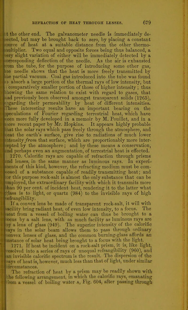 t the other end. The galvanometer needle is immediately de- leted, but may be brought back to zero, by placing a constant )urce of heat at a suitable distance from the other thermo- lultiplier. Two equal and opposite forces being thus balanced, a ■:iy slight variation of either will be immediately detected by a rresponding deflection of the needle. As the air is exhausted >m the tube, for the purpose of introducing some other gas, le needle shows that the heat is more freely transmitted by le partial vacuum. Coal gas introduced into the tube was found > absorb a large portion of the thermal rays of low intensity, but comparatively smaller portion of those of higher intensity ; thus lowing the same relation to exist with regard to gases, that ad previously been observed amongst transparent solids (1265), ■tjarding their permeability by heat of difi'erent intensities, base interesting results have an important bearing on the rieculations of Fourier regarding terrestrial heat, which have m more fully developed in a memoir by M. Pouillet, and in a ire recent paper by Mr. Hopkins. It appears highly probable it the solar rays which pass freely through the atmosphere, and at the earth's surface, give rise to radiations of much lower itensity/rom that surface, which are proportionably more inter- opted by the atmosphere; and by these means a conservation, iid perhaps even an augmentation, of terrestrial heat is effected. 1270. Calorific rays are capable of refraction through prisms nd lenses, in the same manner as luminous rays. In experi- '■nts of this kind, however, the refracting medium must be com- sed of a substance capable of readily transmitting heat; and -r this purpose rock-salt is almost the only substance that can be inployed, the extraordinary facility with which it transmits more lian 90 per cent, of incident heat, rendering it to the latter what lass is to light, or quartz (984) to the invisible rays of high t'rangibility. If a convex lens be made of transparent rock-salt, it will with ility bring radiant heat, of even low intensity, to a focus. The at from a vessel of boiling water can thus bo brought to a i:u8 by a salt lens, with as much facility as luminous rays are , a lens of glass (949). The superior intensity of the calorific ys in the solar beam allows them to pass through ordinary ill vox lenses of glass, and the common burning-glass affords an stance of solar heat being brought to a focus with the light. 1271. If heat be incident on a rock-salt prism, it is, like light, solved into a series of rays of unequal rcfrangibility ^960), and I invisible calorific spectrum is the result. The dispersion of the lys of heat is, however, much less than that of light, under similar ircumstances. The refraction of heat bj^ a prism may bo readily shown with ic following arrangement, in which the calorific rays, emanating om a vessel of boiling water a, Fig. 604, after passing through