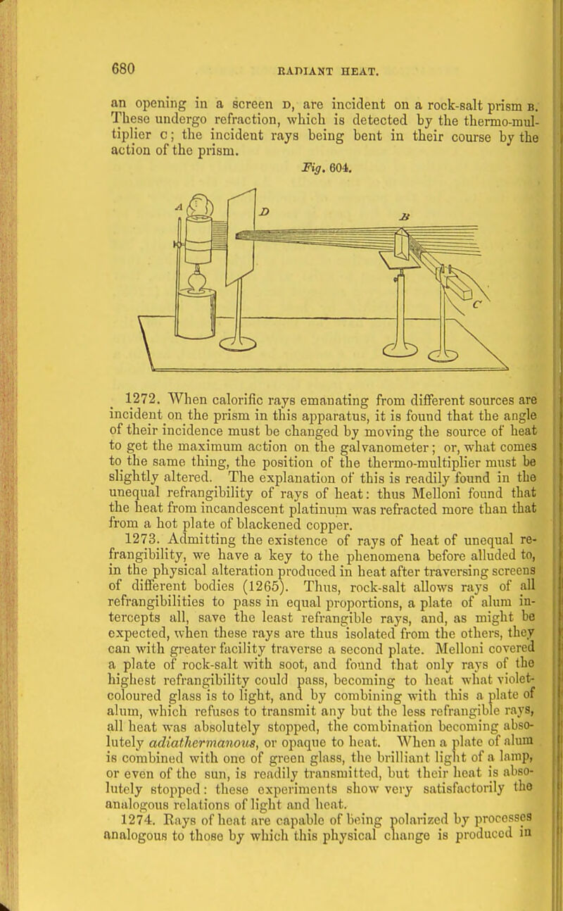 an opening in a screen d, are incident on a rock-salt prism b; These undergo refraction, which is detected by the thermo-mul- tipHer c; the incident rays being bent in their course by the action of the prism. Fig. 604. 1272. When calorific rays emanating from different sources are incident on the prism in this aj^paratus, it is found that the angle of their incidence must be changed by moving the source of heat to get the maximum action on the galvanometer; or, what comes to the same thing, the position of the thermo-multiplier must be slightly altered. The explanation of this is readily found in the unequal refrangibility of rays of heat: thus Melloni found that the heat from incandescent platinum was refracted more than that from a hot plate of blackened copper. 1273. Admitting the existence of rays of heat of unequal re- frangibility, we have a key to the phenomena before alluded to, in the physical alteration produced in heat after traversing screens of different bodies (1265). Thus, rock-salt allows rays of all refrangibilities to pass in equal proportions, a plate of alum in- tercepts all, save the least refrangible rays, and, as might be expected, when these rays are thus isolated from the others, they can with greater facility traverse a second plate. Melloni covered a plate of rock-salt with soot, and found that only rays of the highest refrangibility could pass, becoming to heat what violet- coloured glass is to light, and by combining with this a plate of alum, which refuses to transmit any but the less refrangible rays, all heat was absolutely stopped, the combination becoming abso- lutely adiathermanous, or opaque to heat. When a plate of nlum is combined with one of green glass, the brilliant light of a lamp, or even of the sun, is readily transmitted, but their heat is abso- lutely stopped: these experiments show very satisfactorily the analogous relations of light and heat. 1274. Rays of heat are capable of being polarized by processes analogous to those by which this physical change is produced in