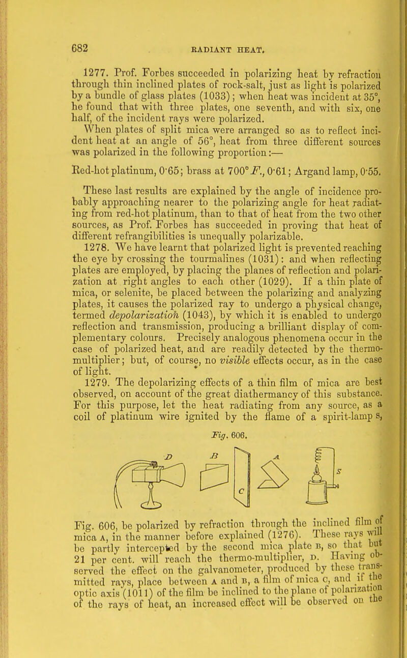 1277. Prof._ Forbes succeeded in polarizing heat hy refractiou through thin inclined plates of rock-salt, just as light is polarized by a bundle of glass plates (1033); when heat was incident at 35°, he found that with three plates, one seventh, and with six, one half, of the incident rays were polarized. When plates of split naica were arranged so as to reflect inci- dent heat at an angle of 56°, heat from three different sources was polarized in the following proportion:— Red-hot platinum, 0'65; brass at 700°i^., 0-61; Argand lamp, 0-55. These last results are explained by the angle of incidence pro- bably approaching nearer to the polarizing angle for heat radiat- ing from red-hot platinum, than to that of heat from the two other sources, as Prof. Forbes has succeeded in proving that heat of diffei-ent refrangibilities is unequally polarizable. 1278. We have learnt that polarized light is prevented reaching the eye by crossing the tourmalines (1031): and when reflecting plates are employed, by placing the planes of reflection and polari- zation at right angles to each other (1029). If a thin plate of mica, or selenite, be placed between the polarizing and analyzing plates, it causes the polarized ray to undergo a physical change, termed depolarizatioh (1043), by which it is enabled to undergo reflection and transmission, producing a brilliant display of com- plementary colours. Precisely analogous phenomena occur in the case of polarized heat, and are readily detected by the thermo- multiplier; but, of course, no visible effects occur, as in the case of light. 1279. The depolarizing effects of a thin film of mica are best observed, on account of the great diathermancy of this substance. For this purpose, let the heat radiating from any source, as a coil of platinum wire ignited by the flame of a spirit-lamp s, Fig. 606, be polarized by refraction^ through the inclined film mica A, in the manner before explained (127GV These rays w be partly intercepted by the second mica plate b, bo that b 21 per cent, will reach the thermo-multiplier, d. Having o served the effect on the galvanometer, produced by these trar mitted rays, place between a and b, a film of mica c, and it ti optic axis(101]) of the film be inclined to the plane of polanzati; of the rays of heat, an increased effect will be observed on t. Fiff. 606.