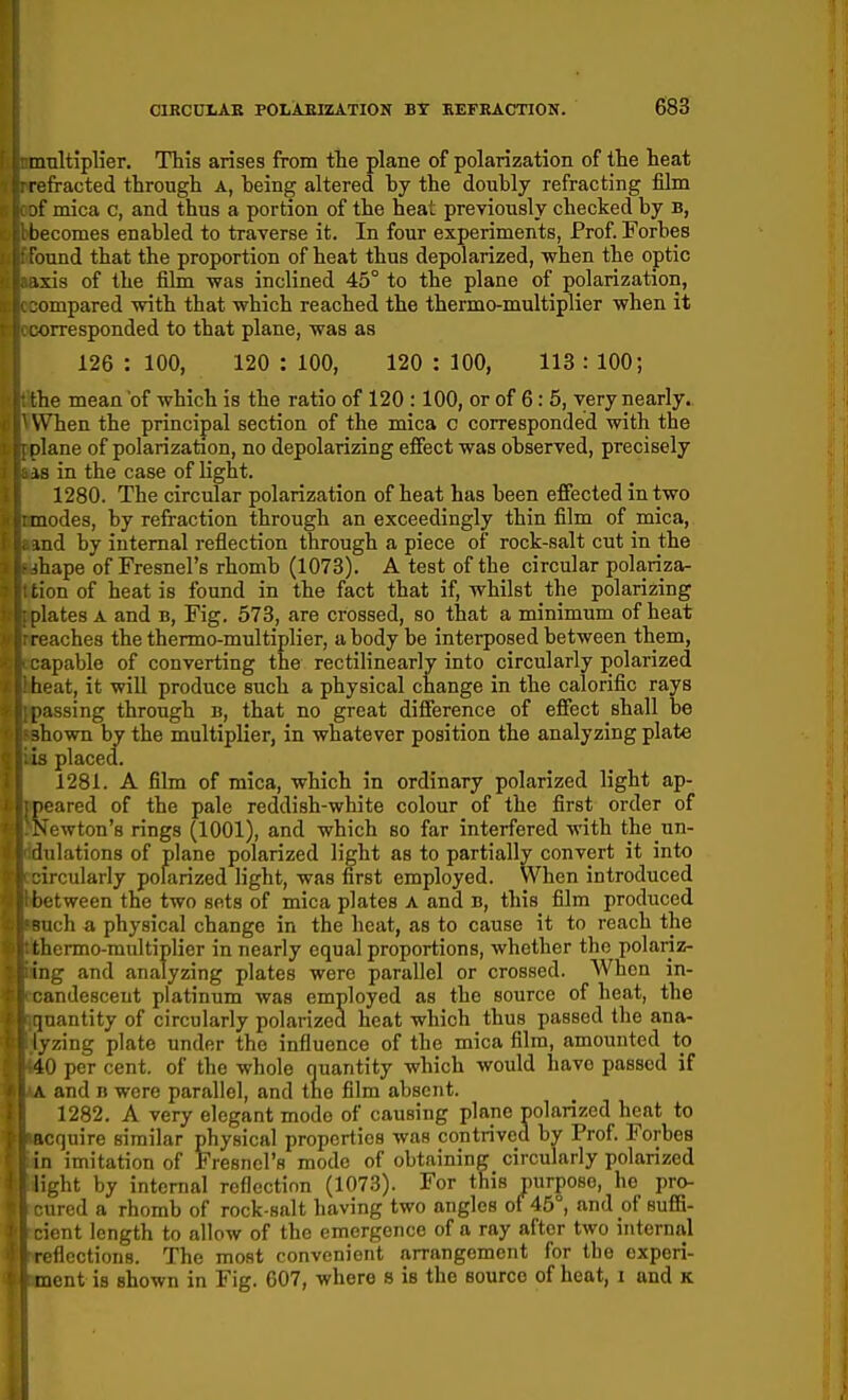 multiplier. This arises from tie plane of polarization of the heat refracted through a, being altered by the doubly refracting film mica c, and thus a portion of the heat previously checked by b, ecomes enabled to traverse it. In four experiments, Prof. Forbes mnd that the proportion of heat thus depolarized, when the optic xis of the film was inclined 45° to the plane of polarization, impared with that which reached the thermo-multiplier when it orresponded to that plane, was as 126 : 100, 120 : 100, 120 : 100, 113 : 100; the mean of which is the ratio of 120 :100, or of 6: 5, very nearly. When the principal section of the mica c corresponded with the ! 1 ane of polarization, no depolarizing effect was observed, precisely irj in the case of light. 1280. The circular polarization of heat has been efiected in two modes, by refraction through an exceedingly thin film of mica, md by internal reflection through a piece of rock-salt cut in the ihape of Fresnel's rhomb (1073). A test of the circular polariza- tion of heat is found in the fact that if, whilst the polarizing 'lates A and b, Fig. 573, are crossed, so that a minimum of heat ■aches the thermo-multiplier, a body be interposed between them, apable of converting the rectilinearly into circularly polarized heat, it will produce such a physical change in the calorific rays jiassing through b, that no great difference of effect shall be shown by the multiplier, in whatever position the analyzing plate id placed. 1281. A film of mica, which in ordinary polarized light ap- peared of the pale reddish-white colour of the first order of Newton's rings (1001), and which so far interfered with the un- 'hilations of plane polarized light as to partially convert it into ircuiarly polarized light, was first employed. When introduced between the two sots of mica plates A and b, this film produced =;iich a physical change in the heat, as to cause it to reach the thermo-multiplier in nearly equal proportions, whether the pohariz- iig and analyzing plates were parallel or crossed. AVhen in- andesceut platinum was employed as the source of heat, the luantity of circularly polarized heat which thus passed the ana- lyzing plate under the influence of the mica film, amounted to 40 per cent, of the whole nuantity which would have passed if ,\ and b were parallel, and the film absent. 1282. A very elegant mode of causing plane polarized heat to acquire similar physical properties was contrived by Prof. Forbes in imitation of Fresnel's mode of obtaining circulariy polarized light by internal reflection (1073). For this purpose, ho pro- ared a rhomb of rock-salt having two angles of 45°, and of sufiB- icnt length to allow of the emergence of a ray after two internal i flections. The most convenient arrangement for the experi- tuent is shown in Fig. 607, where s is the source of heat, i and k