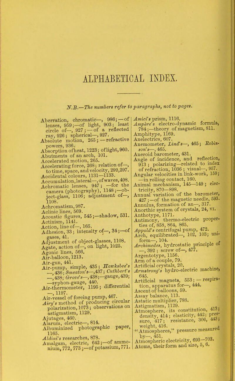 ALPHABETICAL INDEX. 2f.B.—OHie numberi refer to paragraphs, not topaget. Aberration, chromatic—, 986; — of lenses, 959;—of light, 903; least circle of—, 927; —of a reflected ray, 926 ; spherical—, 927. Absolute motion, 265;—refractive powers, 936. Absorption ofheat, 1223; ofHght, 960. Abutments of anarch, 101. Accelerated motion, 265. Accelerating force, 268; relation of—, to time, space, and velocity, 292,297. Accidental colours, 1131—1133. Accumulation, lateral-, of waves, 498. Achromatic lenses, 947; —for the camera (photography), 1148;—ob- ject-glass, 1106; adjustment of—, 1108. Achromatism, 987. Aclinic lines, 569. Acoustic figures, 545;—shadow, 5iJl. Actinism, 1141. Action, line of—, 165. „ „. „ Adhesion, 33; intensity of—, 34 ;—ot gases, 41. Adjustment of object-glasses, 1108. Agate, action of—, on light, 1025. Agonic lines, 566. Au:-baUoon, 1213. Air-gun, 441. _ , , , Air-pump, simple, 435 ; SawJcsbee s — 436; Smeaton-s—,4S7; Cuthbert a —,438; ffroue's—,438;—gauge, 439; Ai^t^Mmometer!' 1195; differential —, 1197. ^„ Air-vessel of forcing pump, 467. Airv's method of producing circular polarization, 1073; observations on astigmatism, 1129. Ajutages, 460. Alarum, electric—, 814. Albuminized photographic paper, 1165. Aldini's researches, 878. i,malgam, electric, 642;—of ammo- nium, 772,773 J—of potassium, 771. Amici's prism, 1116. Ampere's electro-dynamic formula, 784;—theory of magnetism, 811. Amphitype, 1169. Anelectries, 607. Anemometer, Lind's—, 465; JJoWn- son's—, 465. Aneroid barometer, 431. Angle of incidence, and reflection, 913 ; polarizing—related to index of refraction, 1036 ; visual—, 957. Angular velocities in link-work, 159; —in rolling contact, 160. Animal mechanism, 145—149 ; elec- tricity, 870—898. Annual variation of the barometer, 427;—of the magnetic needle, 593- Annulus, formation of an—, 317. Anorthic system of crystals, 24, n, Anthotype, 1171. Antimony, thermo-electric proper- ties of, 858, 864, 865. Appold's centrifugal pump, 472. Arch, equilibrated— 102, 103; uni- form—, 104. -If Archimedes, hydrostatic principle ol —, 392 ; screw of—, 477. Argentotype, 1156. Arm of a couple, 79. Artificial crystals, 20. Armstrong's bydro-electnc machme, 645. Artificial magnets, 553; — respira- tion, apparatus for—, 444. Ascent of balloons, 59. Assay balance, 113. Astatic multii>lier, 783. Astigmatism, 1129. Atmosphere, its constitution, 4ia. density, 414; elasticity, 442; pres- sure, 417; resistance, 306, w, weight, 416. j Atmospheres, pressuremeasurea by—, 451. „ Atmospheric electricity, 693—'Oif.
