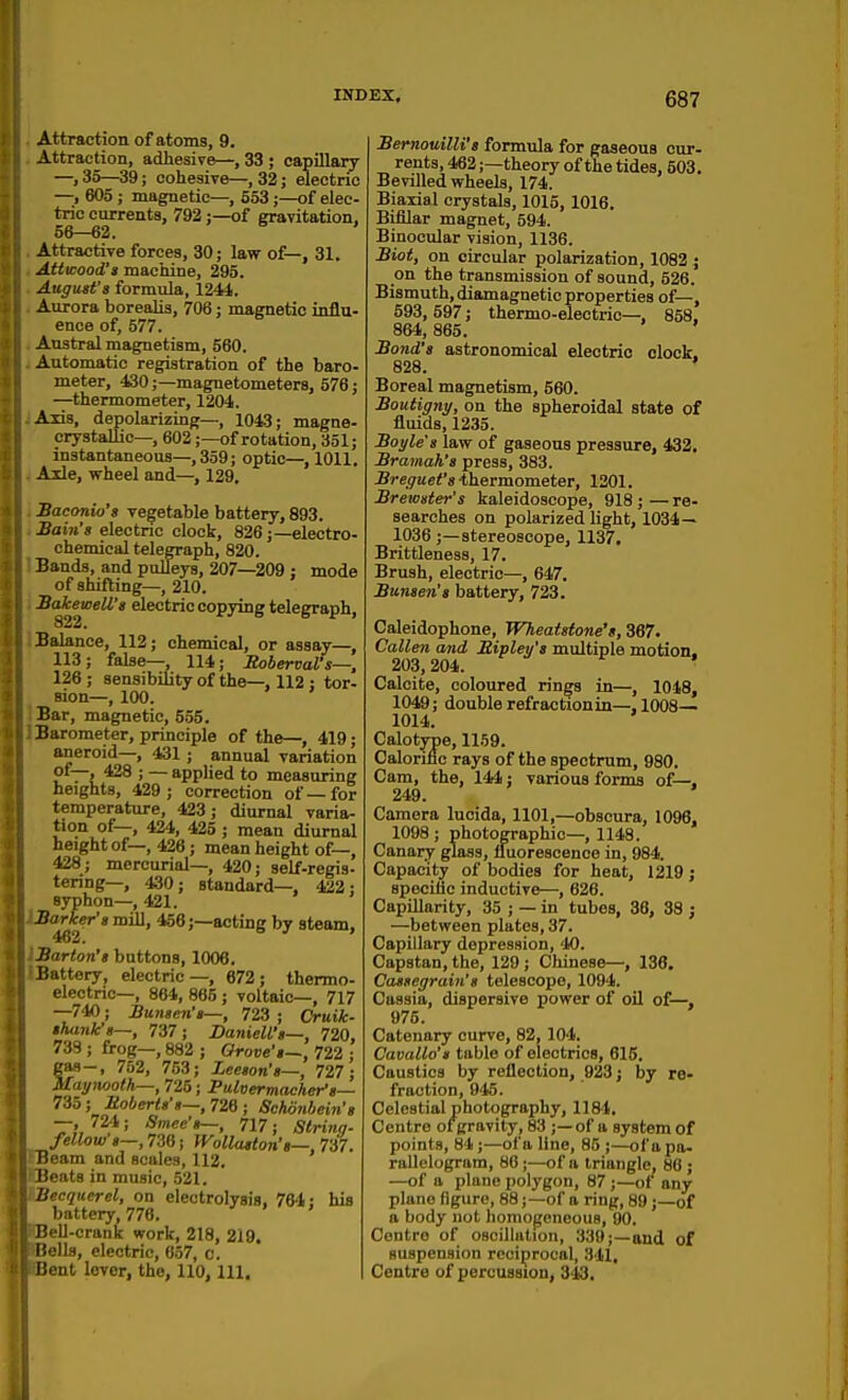 Attraction of atoms, 9. Attraction, adhesive—, 33 ; capillary —, 35—39; cohesive—, 32; eleetno —, 605 ; magnetic—, 553;—of elec- tric currents, 792;—of gravitation, 56—62. ' Attractive forces, 30; law of—, 31. Atticood'a machine, 295. August's formula, 1241. Aurora borealis, 706; magnetic influ- ence of, 577. Austral magnetism, 560. Automatic registration of the baro- meter, 430;—magnetometers, 576; —thermometer, 1204. Axis, depolarizing—, 1043; magne- crystallic—, 602;—of rotation, 351; instantaneous—,359; optic—,1011. Ade, wheel and—, 129. Baconio's vegetable battery, 893. Ham's electnc clock, 826;—electro- chemical telegraph, 820. Bands, and pulleys, 207—209 ; mode of shifting—, 210. BakeweU's electric copying telegraph, 322. Balance, 112; chemical, or assay—, 113; false— 114; SobervaVs—. 126 ; sensibility of the—, 112 : tor- sion-, 100. Bar, magnetic, 5.55. Barometer, principle of the—, 419; aneroid—, 431; annual variation of—. 428 ; — applied to measuring heights, 429; correction of—for temperature, 423; diurnal varia- tion of—, 424, 425 ; mean diurnal height of—, 428; mean height of—, 428; mercurial-, 420; self-regis- tering—, 430; standard—. 422; syphon—, 421. BaHcer'smiil, 456;—acting by ateam, Barton's buttons, 1006. Battery, electric—, 672; thermo- electric—, 864, 865 ; voltaic—, 717 —740; Bunsen's—, 723 ; Cruik- shank's—, 737; DanieU's—, 720, 739 ; frog—, 882 ; Grove's—, 722 ; gas-, 752, 753; Leeson's—, 727; Maynooth—, 725; Fulvermaeher's— 735; Uoberts's—,7W; Schonbein's —, 72-1; Smee's—, 717; Slrinq- fellow s—, 738; Wollaston's—, Til. Ream and scales, 112. Beats in music, 521. Uecquerel, on electrolysis, 764: his battery 776. IJeU-crank work, 218, 219. liells, electric, 657, c. [lent lever, the, 110, 111. BemouilU's formula for gaseous cur- rents, 462;—theory of the tides, 503. Bevilled wheels, 174. Biaxial crystals, 1015, 1016. Bifilar magnet, 594. Binocular vision, 1136. Biot, on circular jjolarization, 1082 ; on the transmission of sound, 526. Bismuth, diamagnetio properties of—, 593, 597; thermo-electric-, 858. 864, 865. Bond's astronomical electric clock. 828. ' Boreal magnetism, 560. Boutigny, on the spheroidal state of fluids, 1235. Boyle's law of gaseous pressure, 432. Bramah's press, 383. JSre9ue<'s thermometer, 1201. Brewster's kaleidoscope, 918 ; — re- searches on polarized light, 1034— 1038 ;—stereoscope, 1137. Brittleness, 17. Brush, electric—, 647. Bunsen's battery, 723. Caleidophone, Wheatstone's, 367. Callen and Mipley's multiple motion. 203, 204. Calcite, coloured rin^fs in—, 1018, 1049; double refractionin—, 1008— 1014. Calotype, 11.59. Calorific rays of the spectrum, 980. Cam, the, 144; various forms of—. 249. Camera lucida, 1101,—obscura, 1096, 1098 ; photographic—, 1148. Canary glass, fluorescence in, 984. Capacity of bodies for heat, 1219; specific inductive—, 628. Capillarity, 35 ; — in tubes, 36, 38 ; —between plates, 37. Capillary depression, 40. Capstan, the, 129; Chinese—, 136. Cassegrain's telescope, 1094. Cassia, dispersive power of oil of—, 975. Catenary curve, 82, 104. Cavallo's table of electrics, 615. Caustics by reflection, 923; by re- fraction, 945. Celestial photography, 1184. Centre of gravity, 83 ;—of a system of points, 81;—of a line, 85 ;—of a pa- rallelogram, 88;—of a triangle, 88 ; —of a plane polygon, 87;—of any plane figure, 88;—of a ring, 89;—of a body not homogeneous, 90. Centre of oscillation, 339;—and of suspension reciprocal, 341, Centre of percussion, 313.