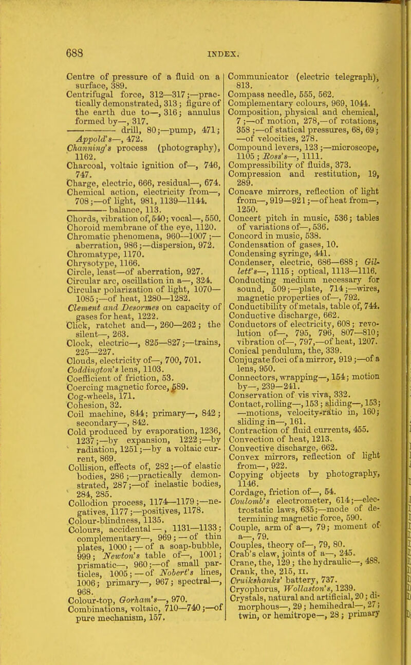 Centre of pressure of a fluid on a surface, 389. Centrifugal force, 312—317;—prac- tically demonstrated, 313; figure of the earth due to—, 316; annulus formed by—, 317. drill, 80;—pump, 471; Appold's—, 472. Channing's process (photography), 1162. Charcoal, voltaic ignition of—, 746, 747. Charge, electric, 666, residual—, 674. Chemical action, electricity from—, 708;—of light, 981, 1139—1144. - balance, 113. Chords, vibration of, 540; vocal—, 550. Choroid membrane of the eye, 1120. Chromatic phenomena, 960—1007 ;— aberration, 986;—dispersion, 972. Chromatype, 1170. Chrysotype, 1166. Circle, least—of aberration, 927. Circular arc, oscillation in a—, 324. Circidar polarization of light, 1070— 1085;—of heat, 1280—1282. Clement and Desormes on capacity of gases for heat, 1222. CUck, ratchet and—, 260—262; the silent—, 263. Clock, electric—, 825—827;—trains, 225—227. Clouds, electricity of—, 700, 701. Coddiiigton's lens, 1103. Coefficient of friction, 53. Coercing magnetic force, ^89. Cog-wheels, 171. Cohesion, 32. Coil machine, 844; primary—, 842; secondary—, 842. Cold produced by evaporation, 1236, 1237;—by expansion, 1222;—by ' radiation, 1251;—by a voltaic cur- rent, 869. Collision, effects of, 282;—of elastic bodies, 286 ;—practically demon- strated, 287;—of inelastic bodies, ' 284,285. Collodion process, 1174—1179;—ne- gatives, 1177;—positives, 1178. Colour-blindness, 1135. Colours, accidental —, 1131—1133; complementary—, 969; — of thin plates, 1000; —of a soap-bubble, 999; Newton's table of—, 1001; prismatic—, 960;—of small par- ticles, 1005;—of Nohert's lines, 1006; primary—, 967; spectral—, 988. Colour-top, Gorham's—, 970. Combmations, voltaic, 710—740;—of pure mechanism, 157. Communicator (electric telegraphlj 813. Compass needle, 555, 562. Complementary colours, 969, 1044. Composition, physical and chemical, 7 ;—of motion, 278,—of rotations, 358 ;—of statical pressures, 68, 69; —of velocities, 278. Compound levers, 123;—microscope, 1105; Sosa's—, 1111. Compressibility of flvdds, 373. Compression and restitution, 19, 289. Concave mirrors, reflection of hght from—,919—921;—of heat from—, 1250. Concert pitch in music, 536; tables of variations of—, 536. Concord in music, 538. Condensation of gases, 10. Condensing syringe, 441. Condenser, electric, 686—688; Gil- lett'e—, 1115 ; optical, 1113—1116. Conducting medium necessary for sound, 509;—plate, 714;—wires, magnetic properties of—, 792. Conductibility of metals, taljle pf, 744. Conductive discharge, 662. Conductors of electricity, 608; revo- lution of—, 795, 796, 807—810; vibration of—, 797,—of heat, 1207. Conical pendulum, the, 339. Conjugate foci of a mirror, 919;—of a lens, 950. Connectors, wrapping—, 154; motion by—, 239-211. Conservation of vis viva, 332. Contact,rollmg—, 153; sHding—, 153; —motions, velocity-ratio in, 160; sliding in—, 161. Contraction of fluid currents, 455. Convection of heat, 1213. Couvective discharge, 662. Convex mirrors, reflection of hght from—, 922. Copying objects by photography, 1146. Cordage, friction of—, 54. Coulomb's electrometer, 614;—elec- trostatic laws, 635;—mode of de- termining magnetic force, 590. Couple, arm of a—, 79; moment of- a—, 79. Couples, theory of—, 79, 80. _ Crab's claw, jomts of a—, 245. Crane, the, 129; the hydraulic—, 488. Crank, the, 215, II. Cruikshanks' battery, 737. Cryophorus, Wolla^ion's, 1239. Crystals, natural and artificial, 20; di- morphous—, 29; hemihedral—, 27; twin, or hemitrope—, 28; primary