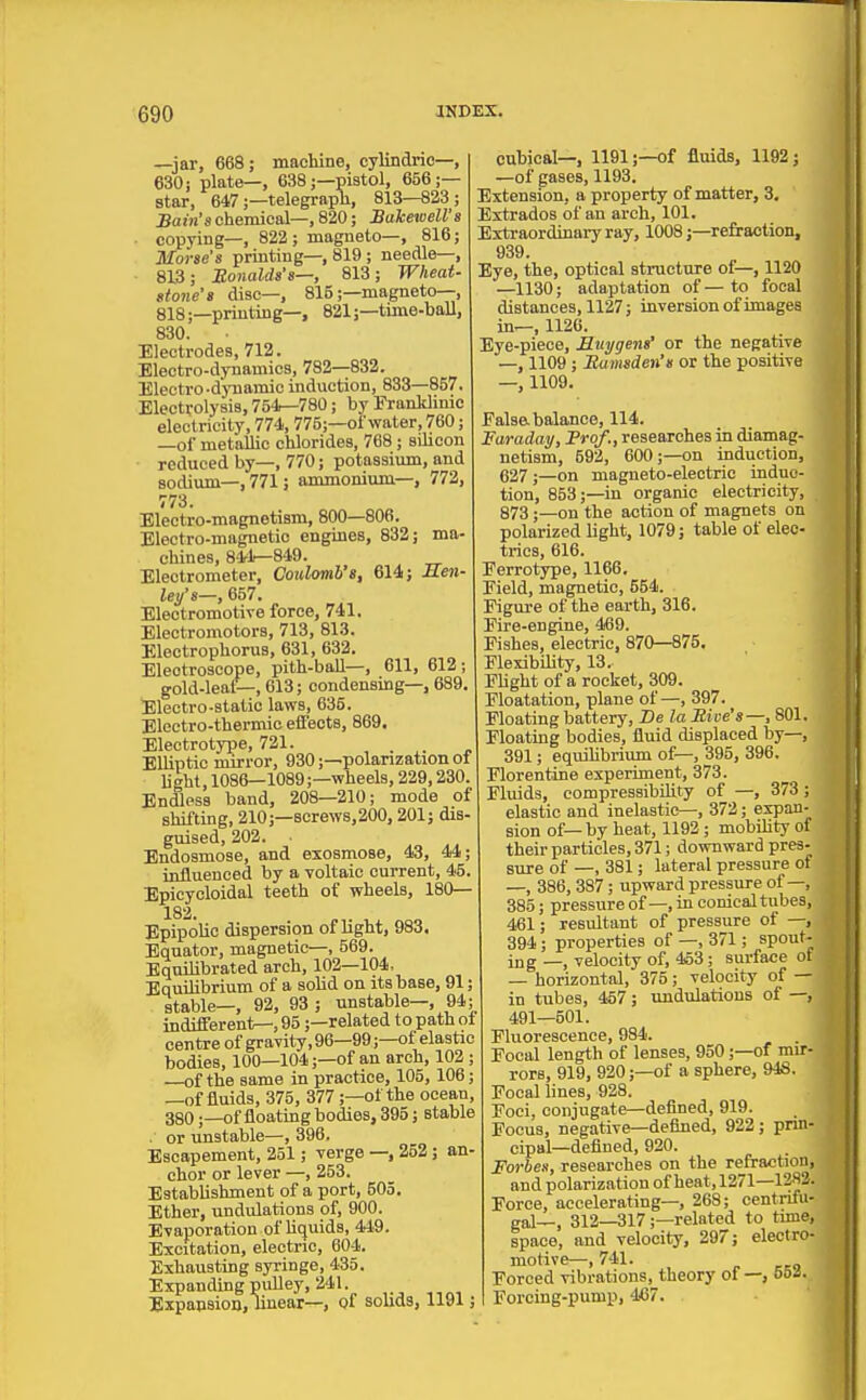 —jar, 668; machine, cylindrie—, 630; plate—, 638;—pistol, 656;— star, 647;—telegraph, 813—823; Bain's chemical-, 820; Bakewell's ■ copying—, 822; magneto—, 816; Morse's printing—, 819; needle—, 813; jRonalds's—, 813; Wheat- stone's disc-, 815;—magneto—, 818;—printing—, 821;—time-ball, 830. Electrodes, 712. Electro-dynamics, 782—832. Electro-djniamio induction, 833—857. Electrolysis, 754—780; by Franldinic electricity, 774, 775;—of water, 760; —of metallic chlorides, 768; silicon reduced by—, 770; potassium, and sodium—,771; ammonium—, 772, 773. Electro-magnetism, 800—806. Electro-magnetic engines, 832; ma- chines, 84^4-849. Electrometer, Coulomb's, 614; Men- ley's—, 657. Electromotive force, 741. Electromotors, 713, 813. Electrophorus, 631, 632. Electroscope, pith-ball—, 611, 612; gold-leaf—, 613; condensing-, 689. Electro-static laws, 635. Electro-thermic effects, 869. Electrotype, 721. , . „ Elliptic mirror, 930;—polarization of light, 1086—1089;—wheels, 229,230. Endless band, 208—210; mode of shifting, 210;—screw8,200,201; dis- guised, 202. . Bndosmose, and exosmose, 43, 44; influenced by a voltaic current, 45. Epicycloidal teeth of wheels, 180— 182. EpipoUc dispersion of light, 983. Equator, magnetic—, 569. Equilibrated arch, 102—104, Equilibrium of a solid on its base, 91; stable—, 92, 93 ; unstable—, 94; indifferenl^, 95;—related to path of centre of gravity, 96—99;—of elastic bodies, 100—104;—of an arch, 102 ; —of the same in practice, 105, 106; —of fluids, 375, 377;—of the ocean, 380;—of floating bodies, 395; stable .' or unstable—, 396. Escapement, 251; verge —, 252; an- chor or lever —, 253. Establishment of a port, 505. Ether, undulations of, 900. Evaporation of hquids, 449. Excitation, electric, 604. Exhausting syringe, 435. Expanding pulley, 241. Expapsion, linear—, of solids, 1191 j cubical—, 1191;—of fluids, 1192; —of gases, 1193. Extension, a property of matter, 3, Extrados of an arch, 101. Extraordinary ray, 1008;—refraction, 939. Eye, the, optical structure of—, 1120 —1130; adaptation of — to focal distances, 1127; inversion of images in—, 1120. Bye-piece, Muygens' or the negative —, 1109 ; Bumsden's or the positive —, 1109. Falsa balance, 114. Faraday, Prof., researches in diamag- netism, 592, 600;—on induction, 627 ;—on magneto-electric induc- tion, 853;—in organic electricity, 873;—on the action of magnets on polarized light, 1079; table of elec- trics, 616. Ferrotype, 1166. Field, magnetic, 554. Figure of the earth, 316. Fire-engine, 469. Fishes, electric, 870—875. Flexibility, 13. Flight of a rocket, 309. Floatation, plane of—, 397. Floating battery, De la Bive's—, 801. Floating bodies, fluid displaced by—, 391; equihbrium of—, 395, 896. Florentine experiment, 373. Fluids, compressibility of —, 373 ; elastic and inelastic—, 372; expan- sion of—by heat, 1192 ; mobiUty of their particles, 371; downward pres- sure of —, 381; lateral pressure of —, 386, 387; upward pressure of—, 385; pressure of—, in conical tubes, 461; resultant of pressure of —, 394; properties of —, 371; spout- ing velocity of, 453; surface of — horizontal, 375; velocity of — in tubes, 457; undulations of —, 491—501. Fluorescence, 984. . Focal length of lenses, 950;—of mir- rors, 919, 920;—of a sphere, 94S. Focal lines, 928. Foci, conjugate—defined, 919. Focus, negative—defined, 922; pnn- cipal—defined, 920. Forbes, researches on the refraction, and polarization of heat, 1271—1282. Force, accelerating—, 268; centrifu- gal—, 312—317;—related to time, space, and velocity, 297; electro- motive—, 741. Forced vibrations, theory of —, ooi. Forcing-pump, 467.