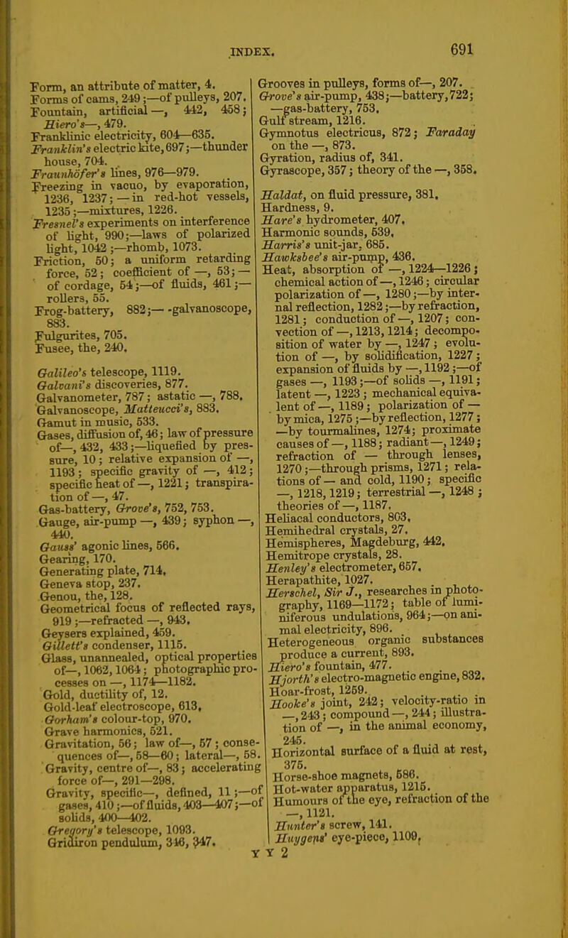 Form, an attribute of matter, 4. 1 Forms of cams, 249;—of pulleys, 207.1 Fountain, artificial—, 442, 458; Hiero's—, 479. Franklinic electricity, 604—635. Franklin's electric kite, 697;—thunder house, 704. Fraunhofer's Ivnea, 976—979. Freezing in vacuo, by evaporation, 1236, 1237; — in red-hot vessels, 1235;—mixtures, 1226. Fresnel's experiments on interference of light, 990;—laws of polarized Ught, 1012 ;—rhomb, 1073. Friction, 50; a uniform retarding force, 52; coefficient of—, 53; — of cordage, 54;—of fluids, 461 ;— rollers, 55. Frog-battery, 882; galvanoscope, 883. Ftilguritea, 705. Fusee, the, 240. Galileo's telescope, 1119. Galvani's discoveries, 877. Galvanometer, 787; astatic —, 788. Galvanoscope, Matteucd's, 883, Gamut in music, 533. Gases, diffusion of, 46; law of pressure of—,432, 433;—liquefied by pres- sure, 10; relative expansion of —, 1193 ; specific gravity of —, 412; specific heat of —, 1221; transpira- tion of—, 47. Gas-battery, Grove's, 752, 753. Gauge, air-pump —, 439; syphon —, 440. Gauss' agonic lines, 566. Gearing, 170. Generating plate, 714, Geneva stop, 237, Genou, the, 128. Geometrical focus of reflected rays, 919 ;—refracted —, 943. Geysers explained, 459. QiUetfs condenser, 1115. Glass, unannealed, optical properties of—, 1062,1064; photographic pro- cesses on —, 1174—1182. Gold, ductility of, 12. Gold-leaf electroscope, 613, Gorkam's colour-top, &70. Grave harmonics, 521. Gravitation, 56; law of—, 57; conse- quences of—, 58—60; lateral—, 58. Gravity, centre of—, 83; accelerating force of—, 291—298. Gravity, specific—, defined, 11;—of gases, 410;—of fluids, 403—407;—of solids, 400—102. Gregory's telescope, 1093. Gridiron pendulum, 346, ^7. Grooves in pulleys, forms of—, 207. Grojje's air-pump, 438;—battery,722; —^gas-battery, 753. Gulf stream, 1216. Gymnotus electricus, 872; Faraday on the —, 873. Gyration, radius of, 341. Gyrascope, 357; theory of the —, 358. Saldat, on fluid pressure, 381, Hardness, 9. Hare's hydrometer, 407. Harmonic sounds, 639, Harris's unit-jar. 685. Sawksbee's air-ptunp, 436. Heat, absorption of —, 1224—1226; chemical action of —, 1246; circular polarization of—, 1280;—by inter- nal reflection, 1282;—by refraction, 1281; conduction of—, 1207; con- vection of —, 1213,1214; decompo. sition of water by —, 1247; evolu- tion of —, by sohdification, 1227; expansion of fluids by —, 1192;—of gases —, 1193;—of solids —, 1191; latent —, 1223; mechanical equiva- lent of—, 1189; polarization of— ' by mica, 1275 ;—by reflection, 1277; —by tourmalines, 1274; proximate causes of —, 1188; radiant—, 1249; refraction of — through lenses, 1270;—through prisms, 1271; rela- tions of — and cold, 1190; specific —, 1218,1219; terrestrial —, 1248 j theories of—, 1187. Heliacal conductors, 803, Hemihedral crystals, 27. Hemispheres, Magdeburg, 442. Hemitrope crystals, 28. Henley's electrometer, 657. Herapathite, 1027. Herschel, Sir J., researches in photo- graphy, 1169—1172; table of lumi- niferous undulations, 964;—on ani- mal electricity, 896. Heterogeneous organic substances produce a current, 893. Hiero's fountain, 477. . „ Hjorth's electro-magnetic engme, 832. Hoar-frost, 1259. , . ^. . Hooke's joint, 242; velocity-ratio in —, 243; compound —, 244; illustra- tion of —, in the animal economy, 245. Horizontal surface of a fluid at rest, 375. Horse-shoe magnets, 586. Hot-water apparatus, 1215. Humours of tne eye, refraction of the —, 1121. Hnnler's screw, 141. Huygeni' eye-piece, 1109, T 2