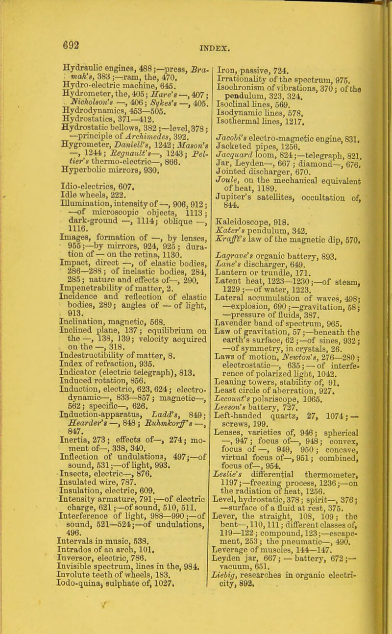 ^92 INDEX. Hydraulic engines, 488;—press, Sra- : mah's, 383 ;—ram, the, 470. Hydro-electric machine, 645. Hydrometer, the, 405; Hare's —, 407; . Nicholson's —, 406; Sykea's —, 405. Hydrodynamics, 453—505. Hydrostatics, 371—412. Hydrostatic bellows, 382 j—level, 378; —principle oi Archimedes, 392. Hygrometer, Baniell's, 1242; Mason's —, 1244; Jtegnaiilfs—, 1243; Pel- tier's thermo-electric—, 866. Hyperbolic mirrors, 930. Idio-eleotrics, 607, Idle wheels, 222. Illumination, intensity of906, 912; —of microscopic objects, 1113; dark-ground —, 1114; oblique —, 1116. Images, formation of —, by lenses, 955;—by mirrors, 924, 925 ; dura- tion of-;- on the retina, 1130. Impact, direct —, of elastic bodies, 286—288; of inelastic bodies, 284, 285; nature and effects of—, 290. Impenetrability of matter, 2. Incidence and reflection of elastic bodies, 289; angles of — of light, . 913. Inclination, magnetic, 568. Inclined plane, 137; equihbrium on the—, 138, 139; velocity acquired . on the —, 318. IndestructilDility of matter, 8. Index of refraction, 935. Indicator (electric telegraph), 813. Induced rotation, 856. Induction, electric, 623,624; electro- dynamic—, 833—857; magnetic— 562; specLflc—, 626. Induction-apparatus, Ladd's, 849; Bearder'a —, 848 j Ruhmkorff's —, 847. Inertia, 273; effects of—, 274; mo- ment of—, 338, 340. Inflection of undulations, 497j—of sound, 531;—of light, 993. ■ Insects, electric—, 876. Insulated wire, 787. Insulation, electric, 609. Intensity armature, 791;—of electric charge, 621;—of sound, 510, 511. Interference of light, 988—990;—of sound, 521—524;—of undulations, 496. Intervals in music, 538. Intrados of an arch, 101. Inversor, electric, 786. Invisible spectrum, lines in the, 984. Involute teeth of wheels, 183. lodo-quiaaj sulphate of, 1027. Iron, passive, 724. Irrationality of the speotrnra, 975. Isoohronism of vibrations, 370; of the pendulum, 323, 324. Isoclinal lines, 569. Isodynamic lines, 578. Isothermal lines, 1217. tTacohi's electro-magnetic engine, 831, Jacketed pipes, 1256. Jacquard loom, 824;—telegraph, 821. Jar, Leyden—, 667 ; diamond—, 676, Jointed discharger, 670. Joule, on the mechanical equivalent of heat, 1189. Jupiter's satellites, occultation of, 844. ' Kaleidoscope, 918. Kater's pendulum, 342. Krafft's law of the magnetic dip, 570, Lagrave's organic battery, 893, Lane's discharger, 649. Lantern or trundle, 171. Latent heat, 1223—1230;—of steam, 1229 ;—of water, 1223. Lateral accumulation of waves, 498; —explosion, 690 ;—gravitation, 58; —pressure of fluids, 387. Lavender band of spectrum, 965. Law of gravitation, 57;—beneath the earth's surface, 62;—of sines, 932; —of symmetry, in crystals, 26. Laws of motion, Newton's, 276—280 ; electrostatic—, 635; — of interfe- rence of polarized light, 1042. Leaning towers, stabiBty of, 91. Least circle of aberration, 927. Lecount's polariscope, 1065. Leeson's battery, 727, Left-handed quartz, 27, 1074; — screws, 199. Lenses, varieties of, 946; spherical —, 947 ; focus of—, 948; convex, focus of—, 949, 950; concave, virtual focus of—, 951; combined, focus of—, 954. Leslie's differential thermometer, 1197;—freezing process, 1236;—on the radiation of heat, 1256. Level, hydrostatic, 378; spirit—, 376; —surface of a fluid at rest, 375. Lever, the straight, 108, 109; the bent—, 110, 111; different classes of, 119—122; compound, 123;—escape- ment, 253 ; the pneumatic—, 490. Leverage of muscles, 144—147. Leyden jar, 667; — battery, 672;— vacuum, 651. Liebig, researches in organic electri- city, 892,