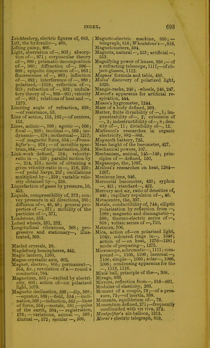 Xeichtenberg, electric figures of, 683. Lift, the hydi-aulic—, 488. Lifting pump, 466. Light, aberration of—, 903 ; absorp- tion of—, 971; corpuscular theory of—, 899; prismatic decomposition of—, 960; diffraction of—, 996— 998 ; epipolic dispersion of—, 983 ; fluorescence of —, 983; inflection of— 993 ; interference of—, 988 ; polarized,—1019; reflection of—, 913 ; refraction of —, 932; undula- tory theory of—, 899—901; velocity of —, 903; relations of heat and —, 1273. Limiting angle of refraction, 938; —of resistance, 53. Line of action, 152, 165;—of centres, 152. Lines, aclinic—, 569 ; agonic —, 566; focal —, 928; isoclinal—, 569; iso- dynamic—, 578; isothermal—, 1217; —of magnetic force, 554;—Fraun- Mfer's—, 976; — of invisible spec- trum, 984;—of no polarization, 1064. Link-work defined, 154; velocity- ratio in —, 159; parallel motion by —, 214, 215; mode of obtaining a given velocity-ratio in —, 216, 220; —of pedal harps, 257; oscillations multiplied by—, 259; variable velo- city obtained by—, 258. Liquefaction of gases by pressure, 10, 452. Liquids, compressibility of, 373; con- vey pressure in all directions, 385; diffusion of—, 48, 49; general pro- perties of—, 371; mobility of the particles of —, 371. Loadstone, 553. Lobed wheels, 231, 232. Longitudinal vibrations, 368; pro- gressive and stationary—, iflus- trated, 369, Macled crystals, 28. Magdeburg hemispheres, 442, Magic lantern, 1160. Magne-crystaliic axis, 602. Magnet, electro-, 805; permanent—, 554, &o.j revolution of a—round a conductor, 794. Magnetism, 553 ;—excited by electri- city, 803; action of—on polarized light, 1079. Magnetic declination, 566;—dip, 568; —equator, 569;—field, 554 ;—incli- nation,568 ;—induction, 562;—lines of force, 554;—metals, 581;—poles of the earth, 564; — registration, 676; — variations, annual —, 593; diurnal —, 672; secular —, 666. Magneto-electric machine, 860; — telegraph, 816; TF7jea<s<o«e's—,818. Magnetometers, 594. Magnets, natural—, 553; artificial—, 553. Magnifying power of lenses, 958;— of a refracting telescope, 1117;—of ob- ject-glasses, 1112. Maqmcs' formula and table, 450. Malus' discovery of polarized light, 1028. Mangle-racks, 248; -wheels, 246, 247. Marcet's apparatus for artificial re- spiration, 444. Mason's hygrometer, 1244. Mass of a body defined, 269. Matter, finite divisibility of —, 1; im- penetrability of—, 2; extension of —, 3; indestructibility of—, 8; den- sity of—, 11; divisibility of—, 12. Matteuccts researches in organic electricity, 882—885. Maynooth battery, 725. Mean height of the barometer, 427, Mechanical powers, 107. Mechanism, aniiiial, 145—149; prin- ciples of— defined, 150. Megascope, the, 1097. Melloni's researches on heat, 1264— 1267. Meniscus lens, 946. Mercurial barometer, 420; syphon —, 421; standard—, 422. Mercui-y and air, ratio of densities of, 445; capUlary repulsion of—, 40. Metacentre, the, 397. Metals, conductibiHtyof, 744; elliptic polarization by reflection from —, 1088; magnetic and diamagnetic—, 599; thermo-electric series of—, 858; voltaic series of—,710. Meteors, 706. Mica, action of—on polarized light, 1045; coloured rings in—, 1048; action of —on heat, 1276—1281; mode of preparing—, 1275. Microscope, achromatic—, 1111; com- pound—, 1105, 1106; lucernal—, 1100; simple—, 1095; solar—, 1096, 1099; condensing apparatus for the —, 1113, 1116. Minic ball, principle of the—, 308. Mirage, 939. Mirrors, reflection from—, 916—931. Modulus of elasticity, 283. Moment of a couple, 79;—of a pres- sure, 75;—of inertia, 338. Moments, equilibrium of—, 76. Momentum defined, 271;—frequently confounded with vis viva, 272. Montgoljier'i air-balloon. 1213. Morse's ^loctrio telegraph, 819.