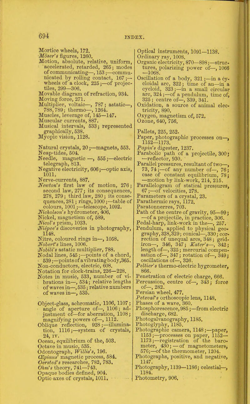 Mortice wheels, 172. Moser's figures, 1260. Motion, absolute, relative, uniform, accelerated, retarded, 265; modes of comjnunicating—, 153;—commu- nicated by rolling contact, 167 wheels of a clock, 225;—of projec- tiles, 299—306. Movable diagram of refraction, 934. Movinc force, 271. Multiplier, voltaic—, 787; astatic—, 788,789; thermo—, 1264. Muscles, leverage of, 145—147. Muscular currents, 887. Musical intervals, 533; represented graphically, 538. Myopic vision, 1128. Natural crystals, 20;—magnets, 553. Neap-tides, 504. Needle, magnetic —, 655;—electric telegraph, 813. Negative electricity, 606;—optic axis, 1011. Nerve-currents, 887. Netoton's first law of motion, 276; second law, 277; its consequences, 278, 279; third law, 280; its conse- quences, 281; rings, 1000;—table of colours, 1001;—telescope, 1092. NichoUon'8 hydrometer, 406, Nickel, magnetism of, 589, Nicol's prism, 1023. NUpee's discoveries in photography, 1148. Nitre, coloured rings in—, 1058, Noberifs lines, 1006. Nobili't astatic multiplier, 788. Nodal lines, 545;—points of a chord, ^ 539;—pointsofavibratingbody,365. Non-conductors, electric, 608. Notation for clock-trains, 226—228. _ Notes in music, 533, number of vi- brations in—, 534; relative lengths of waves in—, 535; relative numbers of waves in—, 535. Object-glass, achromatic, 1106,1107; ■ angle of aperture of—, 1106; ad- justment ot—for aberration, 1108; magnifying powers of—, 1112. Oblique reflection, 928 ;—iUumina^ tion, 1116;—system of crystals, 24, IT. Ocean, equilibrium of the, 603. Octave in music, 535. Odontograph, Willis's, 196. CEpinus' magnetic process, 584, Oersted's researches, 782, 783. Ohm's theory, 741—743. Opaque bodies defined, 904. Optic axes of crystals, 1011. Optical instruments, 1091—1138, Ordinary ray, 1008. Organic electricity, 870—898;—struc- tures, polarizing power of—, 1066 —1068. Oscillation of a body, 321;—in a cy. cloidal are, 322; time of an—in a cycloid, 323;—in a small circular arc, 324;—of a pendulum, time of, 325; centre of—, 339, 341. Oxidation, a source of animal elec- tricity, 890. Oxygen, magnetism of, 672, Ozone, 640, 756, Pallets, 225, 252. Paper, photographic processes on—, 1152—1173. Papin's digester, 1237. Parabolic path of a projectile, 300 j —reflector, 930. Parallel pressures, resultant of two—, 73, 74;—of any number of—, 76; case of constant equiHbrium, 78; —motion by link-work, 214, 215. Parallelogram of statical pressures, 67;—of velocities, 278. Parameters of a crystal, 23. Parathermic rays, 1173. Paratonnerres, 703. Path of the centre of gravity, 95—99; —of a projectile, in practice, 306. Pedal-harp, hnk-work in the—, 257, Pendulum, appUed to physical geo- graphy, 328,329; conical-, 330; cor- rection of unequal arcs, 348; grid- iron—, 346, 347; Zater's—, 342; length of—, 325; mercurial compen- sation of—, 347; rotation of—, 349; oscillations of—, 326. Peltier's thermo-electric hygrometer, 866. Penetration of electric charge, 666. Percussion, centre of—, 3(S; force of—, 282. Persian wheel, 477. Petzval's orthoscopic lens, 1148, Phases of a wave, 360. Phosphorescence, 985;—from electric discharge, 082. Photogalvanography, 1185, Photoglyph^, 1185. Photographic camera, 1148;—paper, 1153;—processes on paper, 1152— 1173;—registration of the baro- meter, 430; — of magnetometers, 576;—of the thermometer, 1204. Photographs, positive, and negative, 1147. Photography, 1139—1186; celestial—, 1184. Photometry, 906,