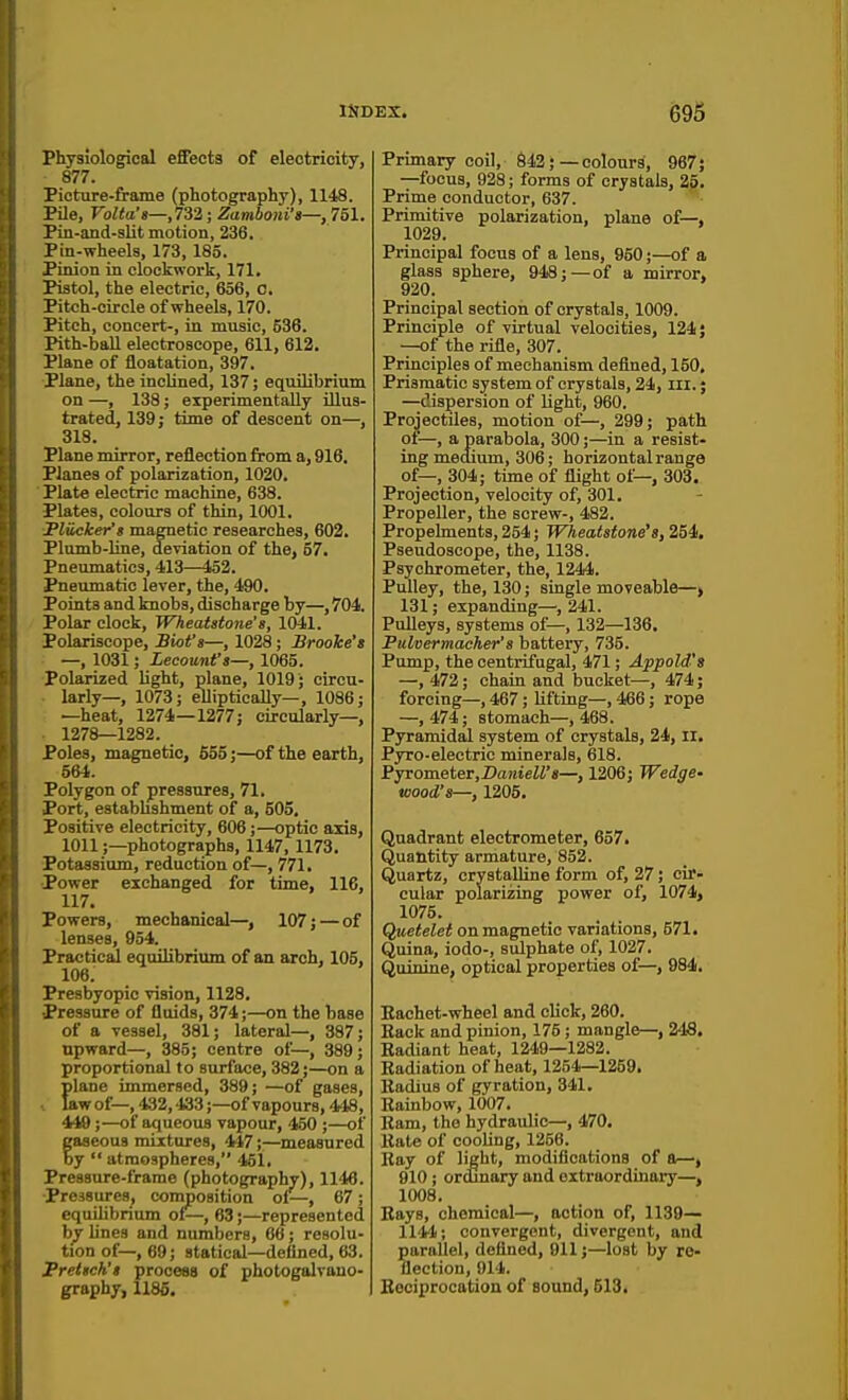 Physiological efEects of eleotrioity, 877. Picture-frame (photography), 1148. PUe, Volta'g—,732; Zamboni'a—, 751. Pin-and-slit motion, 236. Pin-wheels, 173, 185. Pinion in clockwork, 171. Pistol, the electric, 656, c. Pitch-circle of wheels, 170. Pitch, concert-, in music, 536. Pith-ball electroscope, 611, 612. Plane of floatation, 397. Plane, the inclined, 137; equilibrium on —, 138; experimentally illus- trated, 139; time of descent on—, 318. Plane mirror, reflection from a, 916. Planes of polarization, 1020, Plate electric machine, 638. Plates, colours of thin, 1001. Flicker's magnetic researches, 602. Plumb-line, deviation of the, 57. Pneumatics, 413—152. Pneumatic lever, the, 490. Points and knobs, discharge by—, 704. Polar clock, Wheatstone's, 1041. Polariscope, Bwt^a—, 1028; Brooke's —, 1031; Lecouni's—, 1065. Polarized light, plane, 1019; circu- larly—, 1073; elliptically—, 1086; —heat, 1274—1277; circularly—, 1278—1282. Poles, magnetic, 555;—of the earth, 564. Polygon of pressures, 71. Port, estabbshment of a, 505. Positive electricity, 606;—optic axis, 1011;—photographs, 1147, 1173. Fotaasium, reduction of—, 771. Power exchanged for time, 116, 117. Powers, mechanical—, 107; — of lenses, 954. PracticaJ equilibrium of an arch, 105, 106. Presbyopic vision, 1128, Pressure of fluids, 374;—on the base of a vessel, 381; lateral—, 387; upward—, 385; centre of—, 389 ; proportional to surface, 382;—on a plane immersed, 389; —of gases, 1 law of—, 432,433;—of vapours, 448, 449;—of aqueous vapour, 450 ;—of faaeoua mixtures, 447;—meaaured y  atmospheres, 451. Pressure-frame (photography), 1146. pressures, composition ol—, 67; equilibrium of—, 63;—represented by lines and numbers, 66; resolu- tion of—, 69; statical—defined, 63. JPrettch't process of photogalvauo- graphy, 1185. Primary coil, 642;—colours, 967; —focus, 928; forms of crystals, 25. Prime conductor, 637. Primitive polarization, plane of—, 1029. Principal focus of a lens, 950;—of a glass sphere, 948;—of a mirror, 920. Principal section of crystals, 1009. Principle of virtual velocities, 124; —of the rifle, 307. Principles of mechanism defined, 150, Prismatic system of crystals, 24, iii.; —dispersion of light, 960. Projectiles, motion of—, 299; path of—, a parabola, 300;—in a resist- ing medium, 306; horizontal range of—, 304; time of flight of—, 303. Projection, velocity of, 301. Propeller, the screw-, 482. Propehuents, 254 j Wheatstone's, 254. Pseudoscope, the, 1138. Psychrometer, the, 1244. Pulley, the, 130; single moveable—> 131; expanding—,241. Pulleys, systems of— 132—136. Pulvermacher's battery, 735. Pump, the centrifugal, 471; Appold'a —, 472; chain and bucket—, 474; forcing—, 467; lifting—, 466; rope —, 474; stomach—, 468. Pyramidal system of crystals, 24, II. Pyro-eleetric minerals, 618. Pyrometer,Da«teZi'«—, 1206; Wedge- wood's—, 1205. Quadrant electrometer, 657. Quantity armature, 852. Quartz, crystalline form of, 27; cir- cular polarizing power of, 1074, 1075. Quetelet on magnetic variations, 571. Quina, iodo-, sulphate of, 1027. Quinine, optical properties of—, 984. Eachet-wheel and click, 260. Rack and pinion, 175 ; mangle—, 248. Badiant heat, 1249—1282. Radiation of heat, 1254—1259. Radius of gyration, 341. Rainbow, 1007, Bam, the hydraulic—, 470. Rate of cooling, 1256. Ray of light, modifications of a—, 910 ; ordinary and extraordinary—, 1008. Bays, chemical—, action of, 1139— 1141; convergent, divergent, and parallel, defined, 911;—lost by re- flection, 914. Reciprocation of sound, 613.