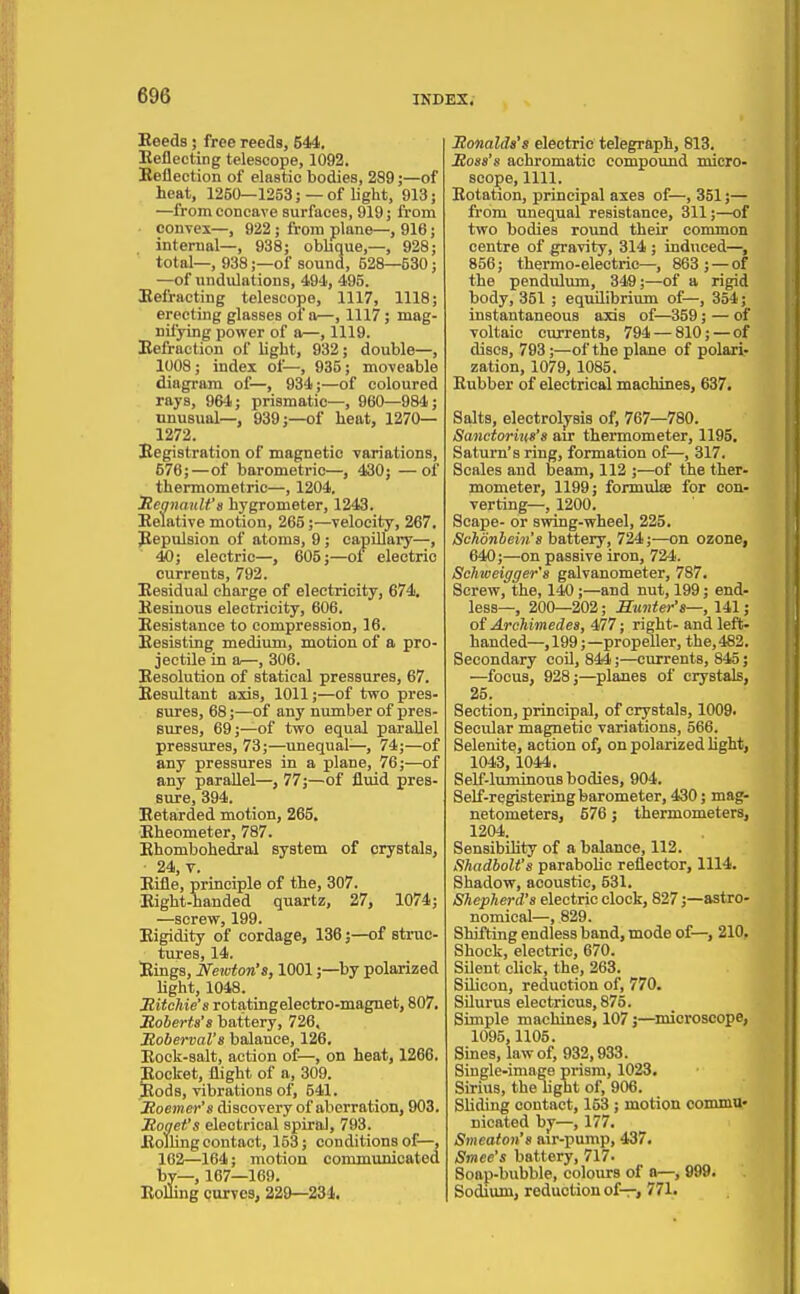 Eeeds; free reeds, 544. Eeflecting telescope, 1092. Eeliection of elastic bodies, 289;—of heat, 1250—1253; —of light, 913; —from concave surfaces, 919; from convex—, 922; from plane—, 916; internal—, 938; oblique,—, 928; total—, 938;—of sound, 528—530; —of undulations, 494, 495. Eefracting telescope, 1117, 1118; erecting glasses of a—, 1117; mag- nifying power of a—, 1119. Eefraction of light, 932; double—, 1008; index of—, 935; moveable diagram of—, 934;—of coloured rays, 964; prismatic—, 960—984; unusual-, 939;—of heat, 1270— 1272. Eegistration of magnetic variations, 576;—of barometric-, 430; — of thermometric—, 1204. Jiegnanlt's hygrometer, 1243. Eelative motion, 265;—velocity, 267. Repulsion of atoms, 9; capUlary—, 40; electric—, 605;—of electric currents, 792. Eesidual charge of electricity, 674, Eesinous electricity, 606. Eesistance to compression, 16. Eesisting medium, motion of a pro- jectile in a—, 306. Eesolution of statical pressures, 67. Eesultant axis, 1011;—of two pres- sures, 68;—of any number of pres- sures, 69;—of two equal parallel pressures, 73;—unequal—, 74;—of any pressures in a plane, 76;—of any parallel—, 77;—of fluid pres- sure, 394. Eetarded motion, 265. Eheometer, 787. Ehombohedral system of crystals, 24, V. Eilie, principle of the, 307. Eight-handed quartz, 27, 1074; —screw, 199. Eigidity of cordage, 136;—of struc- tures, 14. Eings, Netvton's, 1001;—by polarized hght, 1048. Sitchie's rotatingelectro-magnet, 807. Roberts's battery, 726. Jtoberval's balance, 126. Eock-salt, action of—, on heat, 1266. Eocket, flight of a, 309. Itods, vibrations of, 541. Jtoemer's discovery of aberration, 903. Jtogefs electrical spiral, 793. Boiling contact, 153; conditions of—, 162—164; motion communicated by—, 167—169. EoUing curves, 229—234. Monalds's electric telegraph, 818. Ross's achromatic compound micro- scope, 1111. Eotation, principal axes of—, 351;— from unequal resistance, 311;—of two bodies round their common centre of gravity, 314 ; induced—, 856; thermo-electric—, 863; — of the pendulum, 34S;—of a rigid body, 351 ; equilibrium of—, 354; instantaneous axis of—359; — of voltaic currents, 794 — 810; — of discs, 793;—of the plane of polari- zation, 1079, 1085. Eubber of electrical machines, 637. Salts, electroly^sis of, 767—780. Sanctorius's air thermometer, 1195. Saturn's ring, formation of—, 317. Scales and beam, 112 ;—of the ther- mometer, 1199; formulsB for con- verting—, 1200. Scape- or swing-wheel, 225. Schdnhein's battery, 724;—on ozone, 640;—on passive iron, 724. Schweigger's galvanometer, 787. Screw, the, 140;—and nut, 199; end- less—, 200—202; Sunter's—, 141; of Archimedes, 477; right- and left- handed—,199;—propeller, the,482. Secondary coO, 844;—currents, 845; —focus, 928;—planes of crystals, 25. Section, principal, of crystals, 1009. Secular magnetic variations, 566. Selenite, action of, on polarized Hght, 1043,1044. Self-luminous bodies, 904. Self-registering barometer, 430; mag- netometers, 576; thermometers, 1204. Sensibility of a balance, 112. ShadboU's parabolic reflector, 1114. Shadow, acoustic, 531. Shepherd's electric clock, 827;—astro- nomical—, 829. Shifting endless band, mode of—, 210, Shock, electric, 670. Silent click, the, 263. SUicon, reduction of, 770. SUurus electricus, 875. Simple machines, 107 j—microscope, 1095,1105. Sines, law of, 932,933. Single-image prism, 1023. Sirius, the hght of, 906. Sliding contact, 153; motion commu* nicated by—, 177. Smeaton's air-pump, 437. Smee's battery, 717. Soap-bubble, colours of a—, 999. Sodium, reduction of-r, 771»