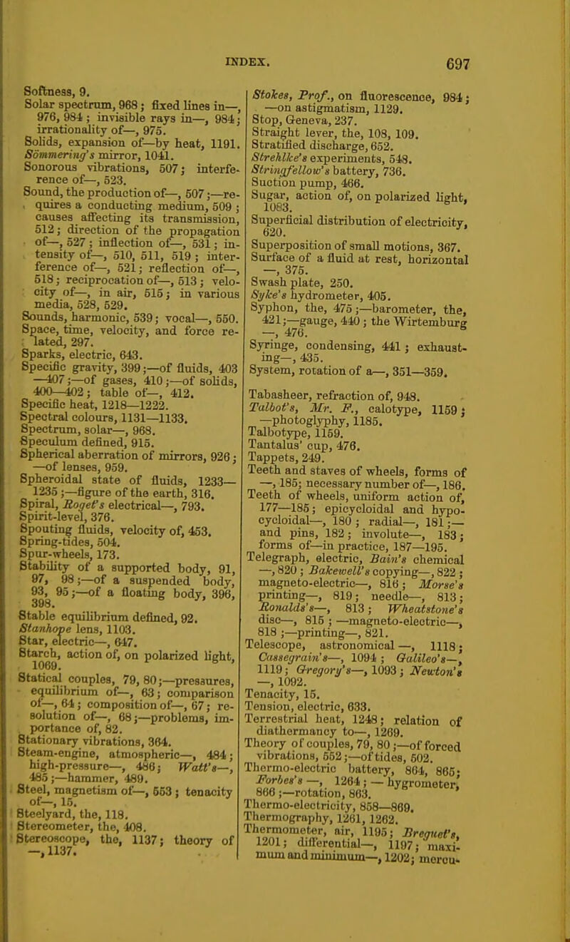 Softness, 9. Solar speotmm, 968; fixed lines in—, 976, 984 ; invisible rays in—, 984; irrationality of—, 975. Solids, expansion of—by heat, 1191, Sommering's mirror, lOil. Sonorous vibrations, 507; interfe- rence of—, 523. Sound, the production of—, 507;—re- , quires a conducting medium, 509 ; causes aifectiog its transmission, 512; direction of the propagation of—, 527 ; inflection of—, 531; in- tensity of—, 510, 511, 519 ; inter- ference of—, 521; reflection of—, 518; reciprocation of^—, 513; velo- city of—, in air, 515; in various media, 528, 529. Sounds, harmonic, 539; vocal—, 550. Space, time, velocity, and force re ; lated, 297. Sparks, electric, 643. Specific gravity, 399;—of fluids, 403 —107;—of gases, 410;—of soHds, 400-^2; table of—, 413. Specific heat, 1218—1232. Spectral colours, 1131—1133. Spectrum, solar—, 968. Speculum defined, 915. Spherical aberration of mirrors, 936 • —of lenses, 959. ' Spheroidal state of fluids, 1233— 1235;—figure of the earth, 316. Spiral, Rogefs electrical—, 793. Spirit-level, 376. Spouting fluids, velocity of, 453. Spring-tides, 504. Spur-wheels, 173. Stability of a supported body, 91, 97, 98;—of a suspended body, 93,^ 95;—of a floatmg body, 396, Stable equilibrium defined, 92. Stanhope lens, 1103. Star, electric—, 647. Starch, action of, on polarized light, 1069. Statical couples, 79, 80;—pressures, ■ equilibrium of—, 63; comparison of—, 64 ; composition of—, 67; re- solution of—, 68;—problems, im- . portance of, 82. Stationary vibrations, 364. Steam-engine, atmospheric—, 484; high-pressure-, 486; Watt'a—, 485;—hammer, 489. ; Steel, magnetism of—, 553 : tenacitv of—, 15. ' Steelyard, the, 118. ' Btereometer, the, 408. ; Stereoscope, the, 1137; theory of —,1137. Stokes, Prof., on fluorescence, 984; —on astigmatism, 1129, Stop, Geneva, 237. Straight lever, the, 108, 109. Stratified discharge, 652. StrehlJce'a experiments, 548. Stringf'ellow's battery, 736. Suction pump, 466. Sugar, action of, on polarized light, 1083. ^ Superficial distribution of electrioitT. 620. ' Superposition of small motions, 367. Surface of a fluid at rest, horizontal — 375. Swash plate, 250. Si/ke's hydrometer, 405. Syphon, the, 475;—barometer, the, 421;—gauge, 440; the Wirtemburg Syringe, condensing, 441; exhaust. ing—, 435. System, rotation of a—, 351—359. Tabasheer, refraction of, 948. Talbot's, Mr. P., calotype, 1159: —photoglyphy, 1185. Talbotype, 1159. Tantalus' cup, 476. Tappets, 249. Teeth and staves of wheels, forms of —, 185; necessary number of—, 186. Teeth of wheels, uniform action of, 177—185; epicycloidal and hypo- cycloidal—, 180 ; radial—, 181 ;— and pins, 183; involute—, 183; forms of—in practice, 187—195. Telegraph, electric. Bain's chemical —, 820 ; Bakewell's copying—, 822 ; magneto-electric—, 816; Morse's printing—, 819; needle—, 813; JRonalds's—, 813; Wheatstone's disc—, 815 ; —magneto-electric—, 818 ;—printing—, 821. Telescope, astronomical —, 1118; Caasegrain's—, 1094 ; Galileo's—, 1119; &regori/'a—,1093; JVewion'g —, 1092. Tenacity, 15. Tension, electric, 633, Terrestrial heat, 1348; relation of diathermancy to—, 1269. Theory of couples, 79, 80;—of forced vibrations, 552;—of tides, 503. Thermo-electric battery, 864, 865- Forhea's —, 1264 ; — hygrometer.' 866 ;-rotation, 863. ' Thermo-electricity, 858—869. Thermography, 1361, 1262. Thermometer, air, 1195; Sreguei',, 1201; difierential-, 1197; maxi- mum and minimum—, 1202; morou>