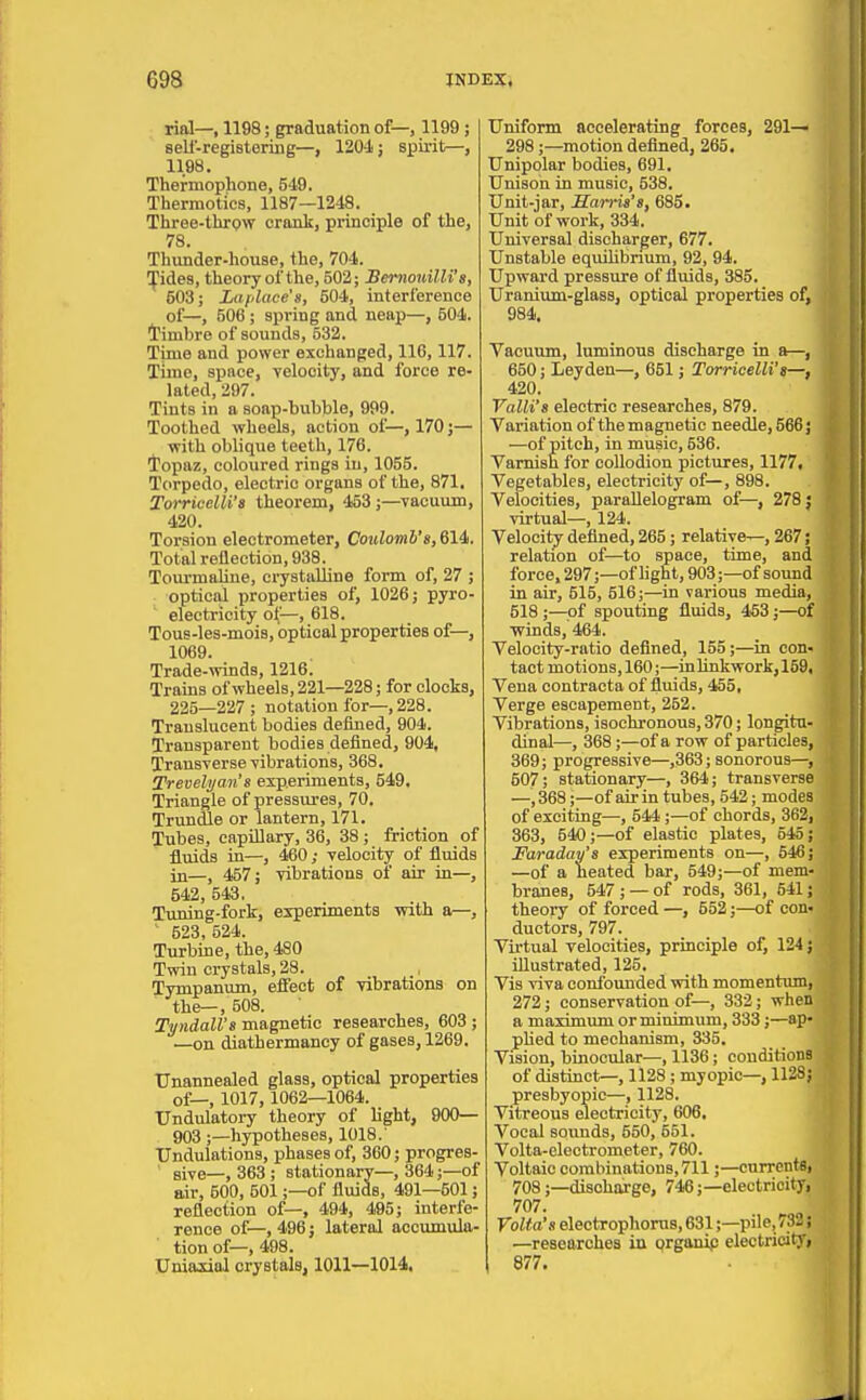 rial—, 1198; graduation of—, 1199 ; sell-registering—, 1204; spirit—, 1198. Thermophone, 549. Thermotics, 1187—1248. Three-thrpw crank, principle of the, 78. Tliunder-house, the, 704. ^ides, theory of the, 502; Bemouilli's, 503; La [dace'a, 504, interference of—, 506; spring and neap—, 504. I'imbre of sounds, 532. Time and power exchanged, 116,117. Time, space, velocity, and force re- lated, 297. Tints in a soap-bubble, 999. Toothed wheels, action of—, 170 j— with oblique teeth, 176. i'opaz, coloured rings in, 1055. Torpedo, electric organs of the, 871. Torricelli'B theorem, 453;—Tacuum, 420. Torsion electrometer, Coulomb's, 614. Total reflection, 938. Tourmaline, crystalline form of, 27 ; optical properties of, 1026; pyro- electricity o(—, 618. Tous-les-mois, optical properties of—, 1069. Trade-winds, 1216. Trains of wheels, 221—228; for clocks, 225—227 ; notation for—, 228. Translucent bodies defined, 904. Transparent bodies defined, 904, Transverse vibrations, 368. Trevelya.n's eiperiments, 549, Triangle of pressures, 70. Trundle or lantern, 171. Tubes, capillary, 36, 38 ; friction of fl^uids in—, 460; velocity of fluids in—, 457; vibrations of air in—, 542, 543, Tuning-fork, experiments with a—, ' 523, 524. Turbine, the, 480 Twin crystals, 28. , Tympanum, effect of vibrations on the—, 508. Tyndall'a magnetic researches, 603 ; —on diathermancy of gases, 1269. Unannealed glass, optical properties of—, 1017, 1062—1064. UndulatoiT- theory of light, 900— 903;—hypotheses, 1018.' Undulations, phases of, 360; progres- ' sive—, 363; stationary—, 364;—of air, 500, 501;—of fluids, 491—501; reflection of—, 494, 495; interfe- rence of—, 496; lateral accumula- tion of—,498. Uniaxial crystals, 1011—1014, Uniform accelerating forces, 291— 298;—motion defined, 265. Unipolar bodies, 691, Unison in music, 538. Unit-jar, Sarria't, 685. Unit of work, 334. Universal discharger, 677. Unstable equihbnum, 92, 94. Upward pressure of fluids, 385. Uranium-glass, optical properties of, 984. Vacuum, luminous discharge in a—, 650; Leyden—, 651; Torricelli's—, 420. Valli's electric researches, 879. Variation of the magnetic needle, 566; —of pitch, in music, 536. Varnish for collodion pictures, 1177, Vegetables, electricity of—, 898. Velocities, paraUelogram of—, 2783 virtual—, 124. Velocity defined, 265; relative—, 267; relation of—to space, time, and force. 297;—of light, 903;—of sound in air, 515, 516;—in various media, 518 ;—of spouting fluids, 453;—of winds, 464. Velocity-ratio defined, 155;—in con- tact motions, 160; —in linkwork, 159. Vena oontracta of iluids, 455, Verge escapement, 252. Vibrations, isochronous, 370; longitu- dinal—, 368;—of a row of particles, 369; progressive—,363; sonorous—, 507; stationary—, 364; transverse —, 368;—of air in tubes, 542; modes of exciting—, 544 ;—of chords, 362, 363, 540;—of elastic plates, 545; Faraday's experiments on—, 646; —of a heated bar, 549;—of mem- branes, 547; — of rods, 361, 541; theory of forced —, 552;—of con- ductors, 797. Virtual velocities, principle of, 124; illustrated, 125. Vis viva confounded with momentum, 272; conservation of—, 332; when a maximum or minimum, 333;—ap phed to mechanism, 335. Vision, binocular—, 1136; conditions of distinct—, 1128 ; myopic-, 1128} presbyopic—, 1128. Vitreous electricity, 606. Vocal sounds, 550, 651. Volta-electrometer, 760. Voltaic combinations, 711;—currents, 708;—discharge, 746;—eleotricityi 707. Yalta's electrophoms, 631;—pile,733; —researches in qrgonip electricityj 877.