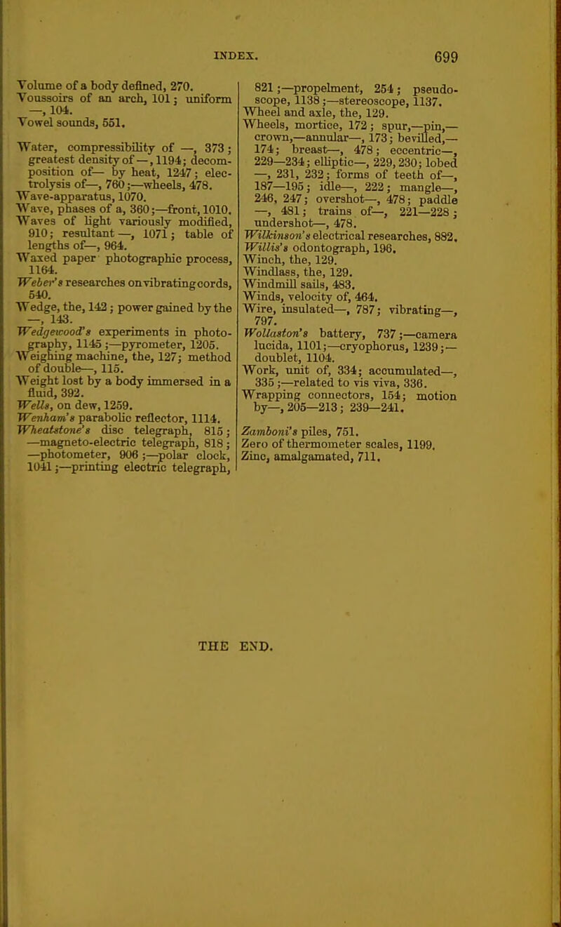 Volume of a body defined, 270. Voussoirs of an arch, 101: uniform —, 104. Vowel sounds, 551. Water, compressibility of —, 373 ; greatest densityof—,1194; decom- position of— by heat, 1247; elec- trolysis of—, 760;—wheels, 478. WaTe-apparatus, 1070. Wave, phases of a, 360;—front, 1010. Waves of light variously modified, 910; resultant—, 1071; table of lengths of—, 964. Waxed paper photographic process, 1164. Weber's researches on vibrating cords, 540. Wedge, the, 142; power gained by the —, 143. WedgeicoocCs experiments in photo- graphy, 1145 ;—pyrometer, 1205. Weighing machine, the, 127; method of double—, 115. Weight lost by a body immersed in a fluid, 392. WeUa, on dew, 1259. Wenham's parabolic reflector, 1114. WheaUtone's disc telegraph, 815; —magneto-electric telegraph, 818 ; —photometer, 906 ;—polar clock, 1041J—sprinting eleotnc telegraph. 821;—propeknent, 254; pseudo- scope, 1138;—stereoscope, 1137. Wheel and axle, the, 129. Wheels, mortice, 172; spur,—pin,— crown,—annular—, 173; bevilled,— 174; breast—, 478; eccentric—, 229—234; elliptic—, 229,230; lobed —, 231, 232; forms of teeth of—, 187—195; idle—, 222; mangle—, 246, 247; overshot—, 478; paddle —, 481; trains of—, 221—228; undershot—, 478. Wilkinson's electrical researches, 882, Willis's odontograph, 196. Winch, the, 129. Windlass, the, 129. Windmill sails, 483. Winds, velocity of, 464. Wire, insulated—, 787; vibrating-, 797. WoUaston's battery, 737;—camera lucida, 1101;—cryophorus, 1239; — doublet, 1104. Work, unit of, 334; accumulated—, 335;—related to vis viva, 336. Wrapping connectors, 154; motion by—,205—213; 239—241. Zamboni's piles, 751. Zero of thermometer scales, 1199. Zinc, amalgamated, 711. THE END.