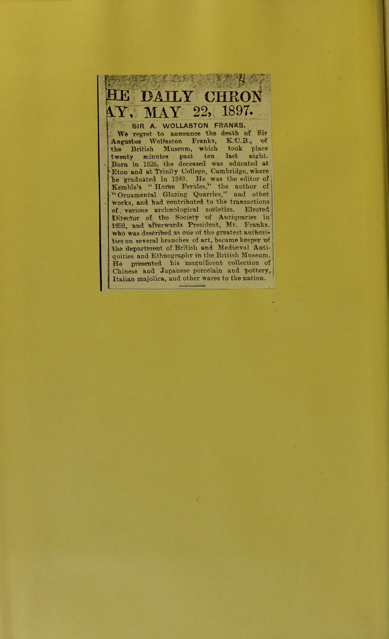 SEtE DAILY CHRON ?lY,: may 22, 1897. SIR A. WOLLASTON FRANKS. W* regret to announce the d«ith of Sir A«KUslu8 WoHuston Franks, K.t^.B., of the British Museum, which took place twenty minutes past ten last night. Born in 1826, the deceased was educated at Eton and at Trinily Collepo, Cambridge, where Tie graduated in 1849. He was the editor of Kemble^s  Home Perales, the author of Ornamental (Jlazing Quarries, and other works, and had 'contributed to the transactions of ^ vavioiis arcbeeological sofcletles. Elected I)ir«t^or of tire Society 'of Antiquaries in' 18158, and afterwards President, Mi-. Franks, who -^pas described as one of the greatest authori- ties on several branches of art, became keeprer ■of the departtaent of British and Meditpval Anti- quities and Ethnography in the British Museum. He presented his magnificent collection of Chinese and Japanese porcelain and pottery, Italian niajolica, and other wares to the nation.