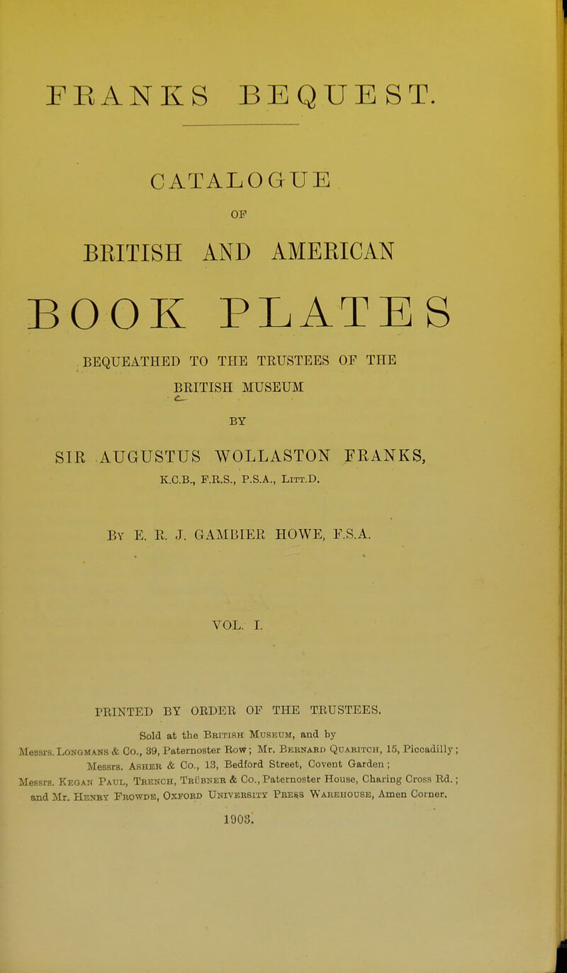 FEANKS BEQUEST. CATALOGUE OF BEITISH AND AMERICAN BOOK PLATES BEQUEATHED TO THE TRUSTEES OF THE BRITISH MUSEUM BY SIR AUGUSTUS WOLLASTON FRANKS, K.C.B., F.E.S., P.S.A., LiTT.D. By E. R. J. GAM BIER HOWE, F.SA. VOL. I. PEINTED BY ORDEE OF THE TRUSTEES. Sold at the British Museum, and by- Messrs. Longmans & Co., 39, Paternoster Row; Mr. Beenahd Quabitch, 15, Piccadilly; Messrs. Asher & Co., 13, Bedford Street, Covent Garden; Messrs. Kegan Paul, Trench, Teubner & Co., Paternoster House, Charing Cross Rd.; and Mr. Henry Frowde, Oxford UNrvERBiTY Pbe^s Warehouse, Amen Corner. 1903.