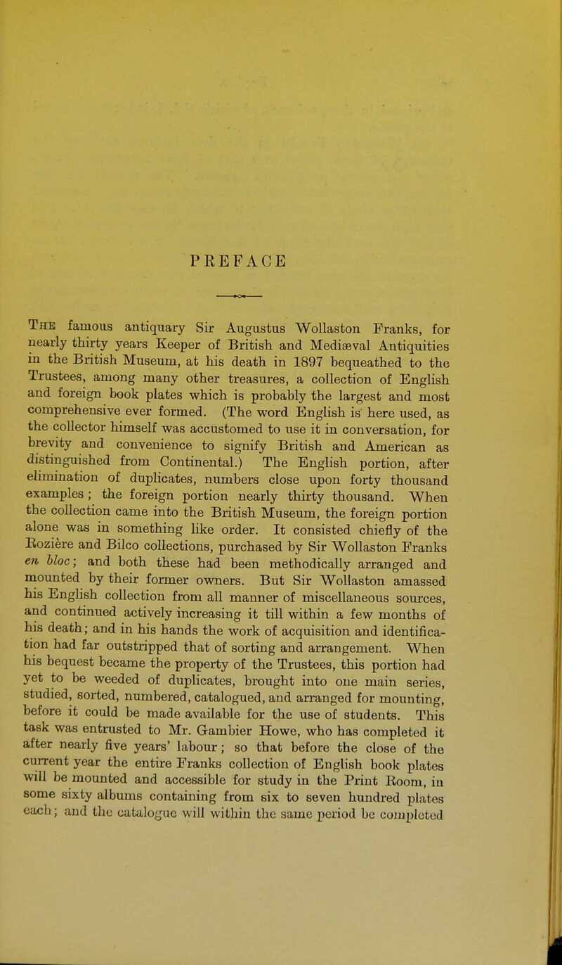 PREFACE The famous antiquary Sir Augustus Wollaston Franks, for nearly thirty years Keeper of British and Mediaeval Antiquities in the British Museum, at his death in 1897 bequeathed to the Trustees, among many other treasures, a collection of English and foreign book plates which is probably the largest and most comprehensive ever formed. (The word English is here used, as the collector himself was accustomed to use it in conversation, for brevity and convenience to signify British and American as distinguished from Continental.) The English portion, after elimination of duphcates, numbers close upon forty thousand examples ; the foreign portion nearly thirty thousand. When the collection came into the British Museum, the foreign portion alone was in something hke order. It consisted chiefly of the Eoziere and Bilco collections, purchased by Sir Wollaston Franks en bloc; and both these had been methodically arranged and mounted by their former owners. But Sir Wollaston amassed his English collection from all manner of miscellaneous sources, and continued actively increasing it till within a few months of his death; and in his hands the work of acquisition and identifica- tion had far outstripped that of sorting and arrangement. When his bequest became the property of the Trustees, this portion had yet to be weeded of duplicates, brought into one main series, studied, sorted, numbered, catalogued, and arranged for mounting, before it could be made available for the use of students. This task was entrusted to Mr. Gambler Howe, who has completed it after nearly five years' labour; so that before the close of the current year the entire Franks collection of English book plates will be mounted and accessible for study in the Print Boom, in some sixty albums containing from six to seven hundred plates each; and the catalogue will within the same period be completed