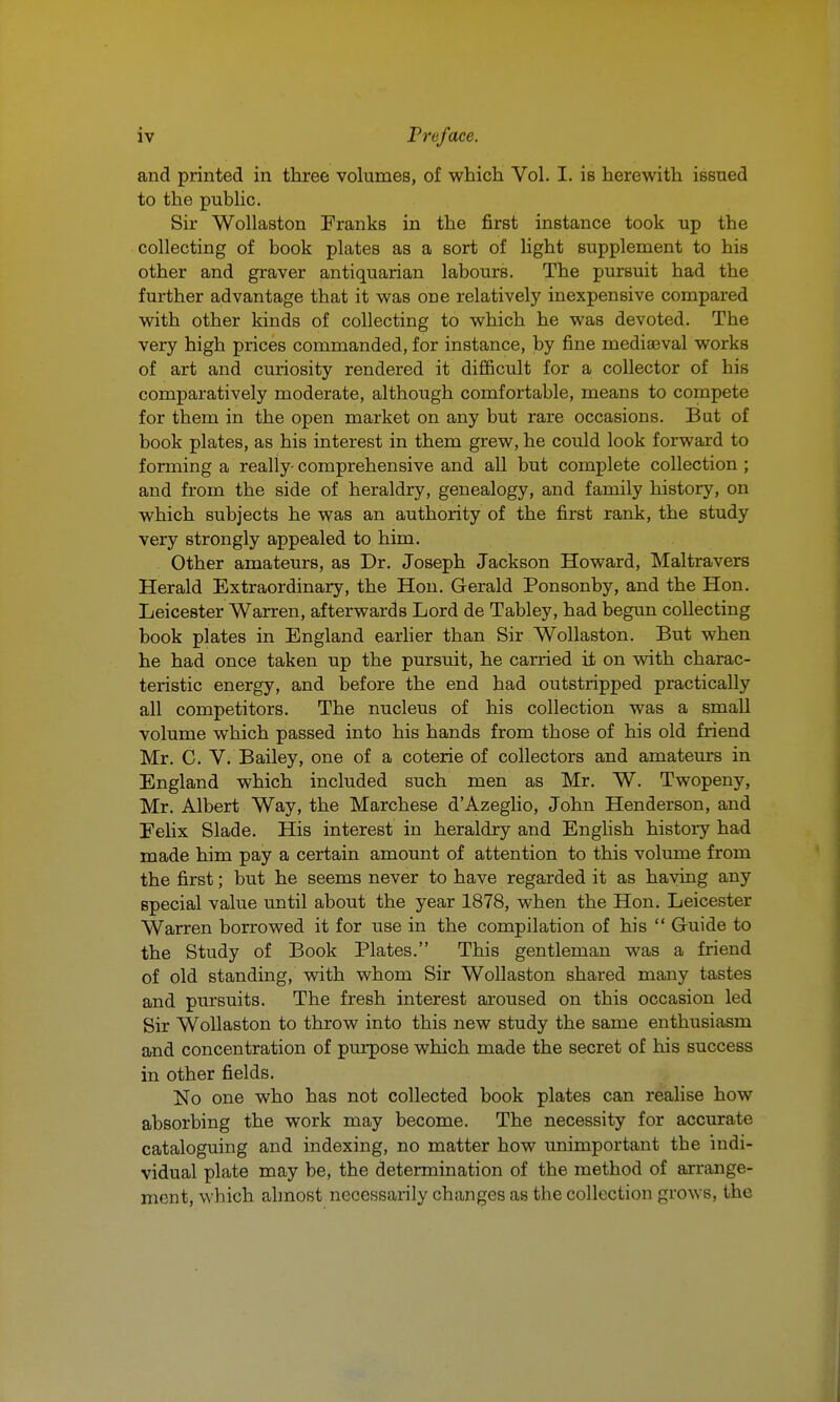 and printed in three volumes, of which Vol. I. is herewith issned to the public. Sir Wollaston Franks in the first instance took up the collecting of book plates as a sort of light supplement to his other and graver antiquarian labours. The pursuit had the further advantage that it was one relatively inexpensive compared with other kinds of collecting to which he was devoted. The very high prices commanded, for instance, by fine mediaeval works of art and curiosity rendered it difiBcult for a collector of his comparatively moderate, although comfortable, means to compete for them in the open market on any but rare occasions. But of book plates, as his interest in them grew, he could look forward to forming a really- comprehensive and all but complete collection ; and from the side of heraldry, genealogy, and family history, on which subjects he was an authority of the first rank, the study very strongly appealed to him. Other amateurs, as Dr. Joseph Jackson Howard, Maltravers Herald Extraordinary, the Hon. Gerald Ponsonby, and the Hon. Leicester Warren, afterwards Lord de Tabley, had begun collecting book plates in England earlier than Sir Wollaston. But when he had once taken up the pursuit, he carried it on with charac- teristic energy, and before the end had outstripped practically all competitors. The nucleus of his collection was a small volume which passed into his hands from those of his old friend Mr. C. V. Bailey, one of a coterie of collectors and amateurs in England which included such men as Mr. W. Twopeny, Mr. Albert Way, the Marchese d'Azeglio, John Henderson, and Felix Slade. His interest in heraldry and English history had made him pay a certain amount of attention to this volirme from the first; but he seems never to have regarded it as haying any special value until about the year 1878, when the Hon. Leicester Warren borrowed it for use in the compilation of his  Guide to the Study of Book Plates. This gentleman was a friend of old standing, with whom Sir Wollaston shared many tastes and pursuits. The fresh interest aroused on this occasion led Sir Wollaston to throw into this new study the same enthusiasm and concentration of purpose which made the secret of his success in other fields. No one who has not collected book plates can realise how absorbing the work may become. The necessity for accurate cataloguing and indexing, no matter how unimportant the indi- vidual plate may be, the determination of the method of arrange- ment, which almost necessarily changes as the collection grows, the