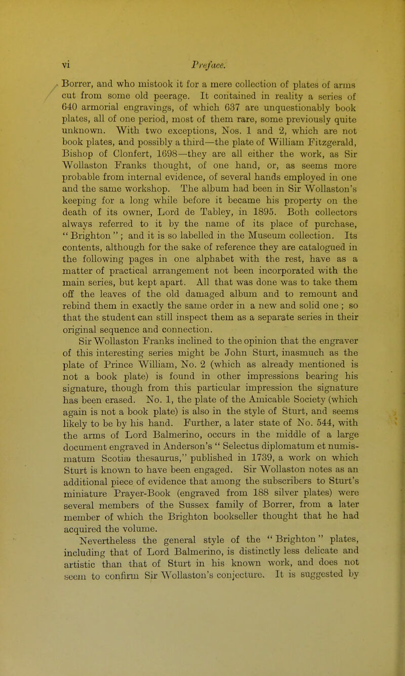 Borrer, and who mistook it for a mere collection of plates of arms cut from some old peerage. It contained in reality a series of 640 armorial engravings, of which 637 are unquestionably book plates, all of one period, most of them rare, some previously quite unknown. With two exceptions, Nos. 1 and 2, which are not book plates, and possibly a third—the plate of William Fitzgerald, Bishop of Clonfert, 1698—they are all either the work, as Sir Wollaston Franks thought, of one hand, or, as seems more probable from internal evidence, of several hands employed in one and the same workshop. The album had been in Sir Wollaston's keeping for a long while before it became his property on the death of its owner. Lord de Tabley, in 1895. Both collectors always referred to it by the name of its place of purchase,  Brighton  ; and it is so labelled in the Museum collection. Its contents, although for the sake of reference they are catalogued in the following pages in one alphabet with the rest, have as a matter of practical arrangement not been incorporated with the main series, but kept apart. All that was done was to take them off the leaves of the old damaged album and to remount and rebind them in exactly the same order in a new and solid one ; so that the student can still inspect them as a separate series in their original sequence and connection. Sir Wollaston Franks inclined to the opinion that the engraver of this interesting series might be John Sturt, inasmuch as the plate of Prince William, No. 2 (which as already mentioned is not a book plate) is found in other impressions bearing his signature, though from this particular impression the signature has been erased. No. 1, the plate of the Amicable Society (which again is not a book plate) is also in the style of Sturt, and seems likely to be by his hand. Further, a later state of No. 544, with the arms of Lord Balmerino, occm-s in the middle of a large document engraved in Anderson's  Selectus diplomatum et numis- matum Scotiaa thesam:us, published in 1739, a work on which Sturt is known to have been engaged. Sir Wollaston notes as an additional piece of evidence that among the subscribers to Sturt's miniature Prayer-Book (engraved from 188 silver plates) were several members of the Sussex family of Borrer, from a later member of which the Brighton bookseller thought that he had acquired the volume. Nevertheless the general style of the  Brighton plates, including that of Lord Balmerino, is distinctly less delicate and artistic than that of Sturt in his known work, and does not seem to confirm Sir Wollaston's conjecture. It is suggested by