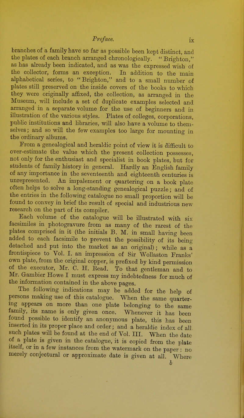 branches of a family have so far as possible been kept distinct, and the plates of each branch arranged chronologically.  Brighton, as has already been indicated, and as was the expressed wish of the collector, forms an exception. In addition to the main alphabetical series, to Brighton, and to a small nmnber of plates still preserved on the inside covers of the books to which they were originally affixed, the collection, as arranged in the Musemn, will include a set of duphcate examples selected and arranged in a separate volume for the use of beginners and in illustration of the various styles. Plates of colleges, corporations, pubhc institutions and hbraries, will also have a volume to them- selves ; and so will the few examples too large for mounting in the ordinary albums. From a genealogical and heraldic point of view it is difficult to over-estimate the value which the present collection possesses, not only for the enthusiast and speciahst in book plates, but for students of family history in general. Hardly an EngUsh family of any importance in the seventeenth and eighteenth centuries is unrepresented. An impalement or quartering on a book plate often helps to solve a long-standing genealogical puzzle; and of the entries in the following catalogue no small proportion will be found to convey in brief the result of special and industrious new research on the part of its compiler. Each volume of the catalogue will be illustrated with six facsimiles in photogravure from as many of the rarest of the plates comprised in it (the initials B. M. in small having been added to each facsimile to prevent the possibiHty of its being detached and put into the market as an original); while as a frontispiece to Vol. I. an impression of Sir Wollaston Franks' own plate, from the original copper, is prefixed by kind permission of the executor, Mr. C. H. Eead. To that gentleman and to Mr. Gambier Howe I must express my indebtedness for much of the information contained in the above pages. The following indications may be added for the help of persons making use of this catalogue. When the same quarter- ing appears on more than one plate belonging to the same family, its name is only given once. Whenever it has been found possible to identify an anonymous plate, this has been mserted in its proper place and order; and a heraldic index of all such plates will be foimd at the end of Vol. III. When the date of a plate is given in the catalogue, it is copied from the plate itself, or in a few instances from the watermark on the paper: no merely conjectural or approximate date is given at all. Where h