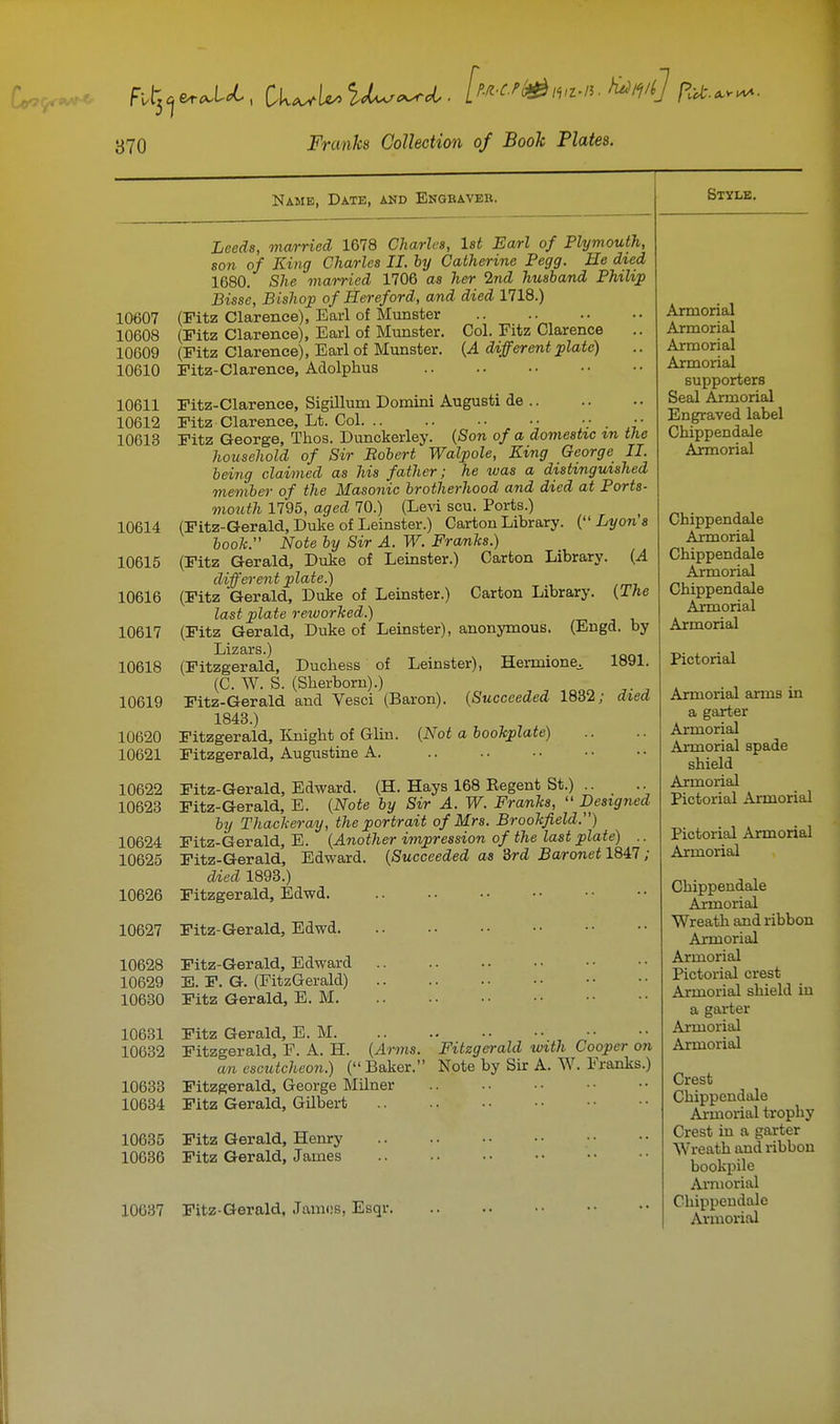 Name, Date, and Engraver. 10607 10608 10609 10610 10611 10612 10613 10614 10615 10616 10617 10618 10619 10620 10621 10622 10623 10624 10625 10626 10627 10628 10629 10630 10631 10632 10633 10634 Leeds, mcvrried 1678 Charles, Ut Earl of Plymouth, son of King Charles II. by Catherine Pegg. He dted 1680. She married 1706 as her 2nd husband Philip Bisse, Bishop of Hereford, and died 1718.) (Fitz Clarence), Earl of Munster (Fitz Clarence), Earl of Munster. Col. Fitz Clarence (Fitz Clarence), Earl of Munster. {A different plate) Fitz-Clarence, Adolphus Fitz-Clarence, Sigillum Domini August! de Fitz Clarence, Lt. Col. .. .. •• Fitz George, Thos. Dunckerley. {Son of a domestic zn the household of Sir Bohert Walpole, King George II. being claimed as his father; he was a distinguished member of the Masonic brotherhood and died at Ports- mouth 1795, aged 70.) (Levi sou. Ports.) (Fitz-Gerald, Duke of Leinster.) Carton Library. {''Lyons booh. Note by Sir A. W. Franks.) (Fitz Gerald, Duke of Leinster.) Carton Library. (.4 different plate.) (Fitz Gerald, Duke of Leinster.) Carton Library. {The last plate reworked.) (Fitz Gerald, Duke of Leinster), anonymous. (Engd. by Lizars.) (Fitzgerald, Duchess of Leinster), Hermione^ 1891. (G. W. S. (Sherborn).) Fitz-Gerald and Vesci (Baron). {Succeeded 1832; died 1843.) Fitzgerald, linight of Gliu. {Not a bookplate) Fitzgerald, Augustine A. Fitz-Gerald, Edward. (H. Hays 168 Eegent St.) .. Fitz-Gerald, E. {Note by Sir A. W. Franks,  Designed by Thackeray, the portrait of Mrs. Brookfield.) Fitz-Gerald, E. {Another impression of the last plate) .. Fitz-Gerald, Edward. {Succeeded as 3rd Baronet 1847 ; died 1893.) Fitzgerald, Edwd. Fitz-Gerald, Edwd Fitz-Gerald, Edward E. F. G. (FitzGerald) Fitz Gerald, E. M Fitz Gerald, E. M. Fitzgerald, F. A. H. {Arms. an escutcheon.) ( Baker. Fitzgerald, George Milner Fitz Gerald, Gilbert Style. Fitzgerald udth Cooper on Note by Sir A. W. Franks.) 10685 Fitz Gerald, Henry 10636 Fitz Gerald, James 10637 Fitz-Gerald, Jamos, Esqr. Armorial Armorial Armorial Armorial supporters Seal Armorial Engraved label Chippendale Armorial Chippendale Axmorial Chippendale Ajrmorial Chippendale Armorial Armorial Pictorial Armorial arms in a garter Armorial Armorial spade shield Armorial Pictorial Armorial Pictorial Armorial Armorial Chippendale Armorial Wreath and ribbon Armorial Armorial Pictorial crest Armorial shield in a garter Armorial Armorial Crest Chippendale Ajrmorial trophy Crest in a garter Wreath and ribbon bookpile Armorial Chippendale