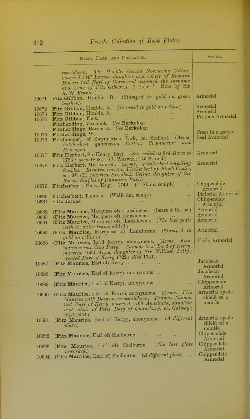 Name, Date, and Engravee. 10671 10672 10673 10674 10675 10676 See Berkeley. See Berkeley. ipark, CO. Stafford. {Arms. Cotton, Stvynnerton and camtcheon. The Honhlc. Gerald Normanby Dillon, married 1847 Louisa, daughter and coheir of Bichard Eobart 3rd Earl of Clare and assumed the surname and Arms of Fitz Gibbon.) ( Baker. Note by Sir A. W. Franks.) Fitz-Gibbon, Honble. E. {Stamiml in gold on green leather.) „ ^ Fitz Gibbon, Honble. E. {Stam;ped m gold on vellum) .. Fitz Gibbon, Honble. E. Fitz Gibbon, Thos. Fitzbarding, Viscovmt. Fitzbardinge, Baroness. Fitzhardinge, W. Fitzberbert, of Swynnerton Fitzherbcrt quartering Heneage.) „ i n ± Fitz Herbert, Sir Henry, Bart. {Succeeded as 3rd Baronet 1783 ; died 1858.) (J. Warwick 145 Strand.) Fitz Herbert, Mr. Eiixton. {Ar7ns. Fitzhm-bert tm^pahng Staples. Bichard Buxton Fitzherbert of Blacic Castle, CO. Meath, married Elizabeth Selina, daughter of Sir Bobert Staples of Dunmore, Bart.) Fitzherbert, Thos., Esqr. 1749. (J. Skinr. sculpt.) Fitzherbert, Thomas. (Wells del. sculp.) .. Fitz James (Fitz Maurice, Marquess of) Lansdowne. (Seare & Co. sc.) (Fitz Maurice, Marquess of) Lansdowne (Fitz Maurice, Marquess of), Lansdowne. {The last plate with an outer frame added.) - , (Fitz Maurice, Marquess of) Lansdowne. {Stamped m gold on vellum.) (Fitz Maurice, Lord Kerry), anonymous. {Arms. Ifitz- maurice impaling Petty. Thomas list Lord of Kerry, married 1692 Anne, daughter of Sir William Petty; created Earl of Kerry 1722; died 1741.) (Fitz Maurice, Earl of) Kerry 10677 10678 10679 10680 10681 10682 10683 10684 10685 10686 10687 10688 10689 (Fitz Maurice, Earl of Kerry), anonjonous .. 10690 (Fitz Maurice, Earl of Kerry), anonymous. (^»7«- ^''^^ Maurice with Daly on an escutcheon. Francis Thomas 3rd Earl of Kerry, married 1768 Anastacia, daughter and coheir of Peter Daly of Quansbury, co. Galway ; died 1%1S.) ^.^ . 10691 (Fitz Maurice, Earl of Kerry), anonymous. {A different plate.) 10692 (Fitz Matirice, Earl of) Shelburne (Fitz Maurice, Earl of Kerry), anonymous {The last plate 10693 (Fitz Maurice, Earl of) Shelburne. rcworhed.) . 7 j \ 10694 (Fitz Maurice, Earl of) Shelburne. {A different plate) Style. Armorial Ai-morial Armorial Festoon Armorial Crest in a garter Seal Annoi-ial Armorial AiTBorial Chippendale Aimorial Pictorial Armorial Chippendale Ajmorial Ai-morial Armorial Armorial Armorial Early Armorial Jacobean Armorial Jacobean Armorial Chippendale Ajrmorial Armorial spade shield on a mantle Armorial spade shield on a mantle Chippendale Armorial Chippendale Armorial Chippendale