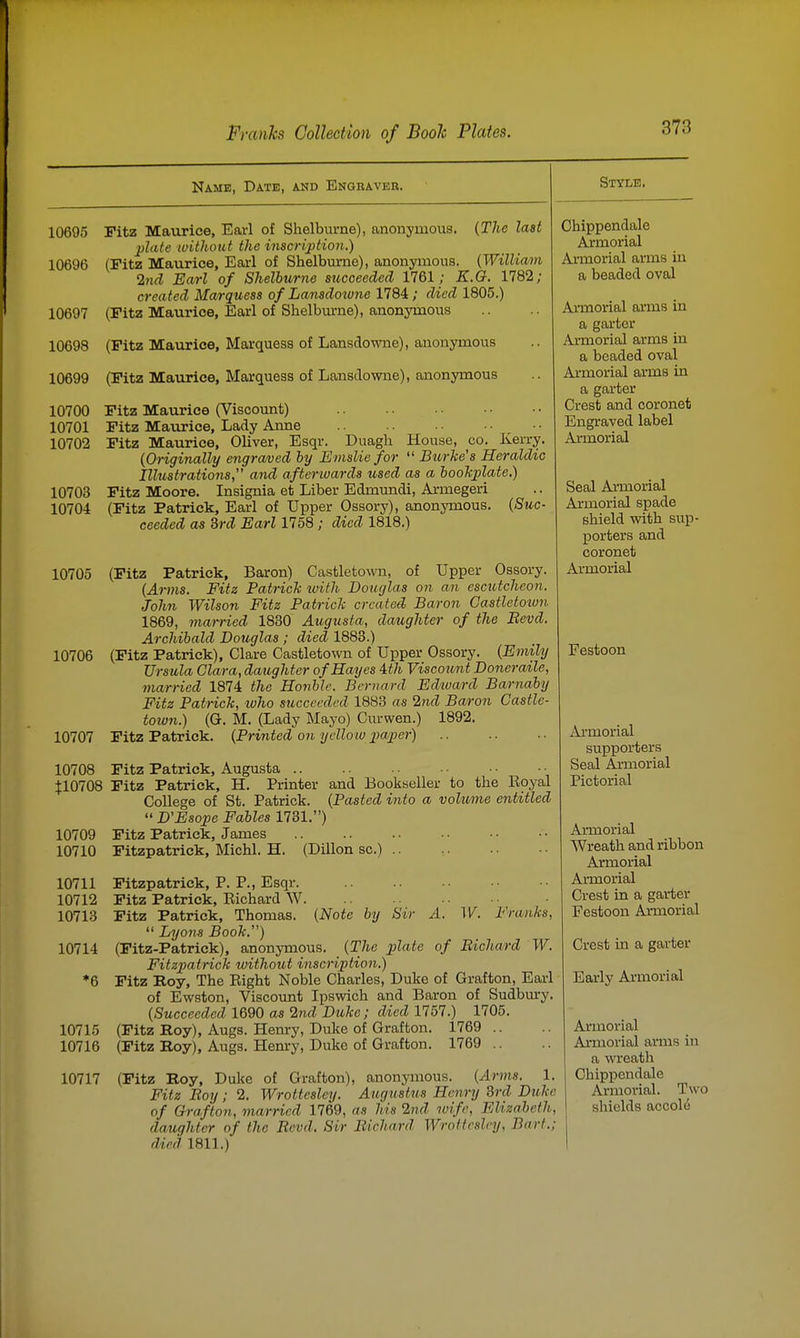 Name, Date, and Engraver. Style. 10695 Fitz Maurice, Earl of Shelburne), anonymous. (The last plate without the inscription.) 10696 (Fitz Maurice, Earl of Shelburne), anonymous. {William 2ncl Earl of Shelburne succeeded 1761; E.G. 1782; created Marquess of Lansdotone 1784; died 1805.) 10697 (Fitz Maurice, Earl of Shelburne), anonymous 10698 (Fitz Maurice, Marquess of Lansdowne), anonymous 10699 (Fitz Maurice, Marquess of Lansdowne), anonymous 10700 Fitz Maurice (Viscount) 10701 Fitz Maurice, Lady Anne .... 10702 Fitz Maurice, Oliver, Esqr. Duagh House, co. Kerry. (Originally engraved by Einsliefor  Burke's Heraldic Illustrations, and afterwards used as a bookplate.) 10703 Fitz Moore. Insignia et Liber Edmundi, Armegeri 10704 (Fitz Patrick, Earl of Upper Ossorj'), anonymous. {Suc- ceeded as 3rd Earl 1758 ; died 1818.) 10705 (Fitz Patrick, Baron) Castletown, of Upper Ossory. {Arms. Fitz Patrick ivith Douglas on an escutcheon. John Wilson Fitz Patrick created Baron Gastletoiun 1869, married 1830 Augusta, daughter of the Eevd. Archibald Douglas ; died 1883.) 10706 (Fitz Patrick), Clare Castletown of Upper Ossory. {Emily Ursula Clara, daughter of Hayes Uh Viscottnt Doneraile, married 1874 the Hovble. Bernard Ed/ward Barnaby Fitz Patrick, ivho succeeded 1883 as 2nd Baron Castle- toion.) (G. M, (Lady Mayo) Curwen.) 1892. 10707 Fitz Patrick. {Printed on yellow paper) 10708 Fitz Patrick, Augusta .. $10708 Fitz Patrick, H. Printer and Bookseller to the Eoyal College of St. Patrick. {Pasted into a volume entitled  D'Esope Fables 1731.) 10709 Fitz Patrick, James 10710 Fitzpatrick, Michl. H. (Dillon sc.) .. 10711 10712 10713 10714 10715 10716 Fitzpatrick, P. P., Esqr. Fitz Patrick, Richard W Fitz Patrick, Thomas. {Note by Sir A. W. Franks,  Lyons Book.) (Fitz-Patrick), anonymous. {The plate of Bicha/rd W. Fitzjjatrick without inscription.) Fitz Roy, The Right Noble Charles, Duke of Grafton, Earl of Ewston, Viscount Ipswich and Baron of Sudbury. {Succeeded 1690 as 2nd Duke; died 1757.) 1705. (Fitz Roy), Augs. Henry, Dulie of Grafton. 1769 .. (Fitz Roy), Augs. Hem-y, Duke of Grafton. 1769 .. 10717 (Fitz Roy, Duke of Grafton), anonymous. {Arms. 1. Fitz Boy ; 2. Wrottesley. Augustus Henry 3rd Duke of Grafton, married 1769, as his 2nd wife, Elizabeth, daughter of the Bevd. Sir Eichard Wrottesley, Bart.; died 1811.) Chippendale Armorial Armorial arms in a beaded oval Armorial arms in a garter Armorial arms in a beaded oval Armorial arms in a garter Crest and coronet Engraved label Armorial Seal Armorial Armorial spade shield with sup- porters and coronet Armorial Festoon Ai*morial supporters Seal Armorial Pictorial Armorial Wreath and ribbon Armorial Armorial Crest in a garter Festoon Armorial Crest in a garter Early Armorial Armorial Armorial arms in a wreath Chippendale Armorial. Two shields accole