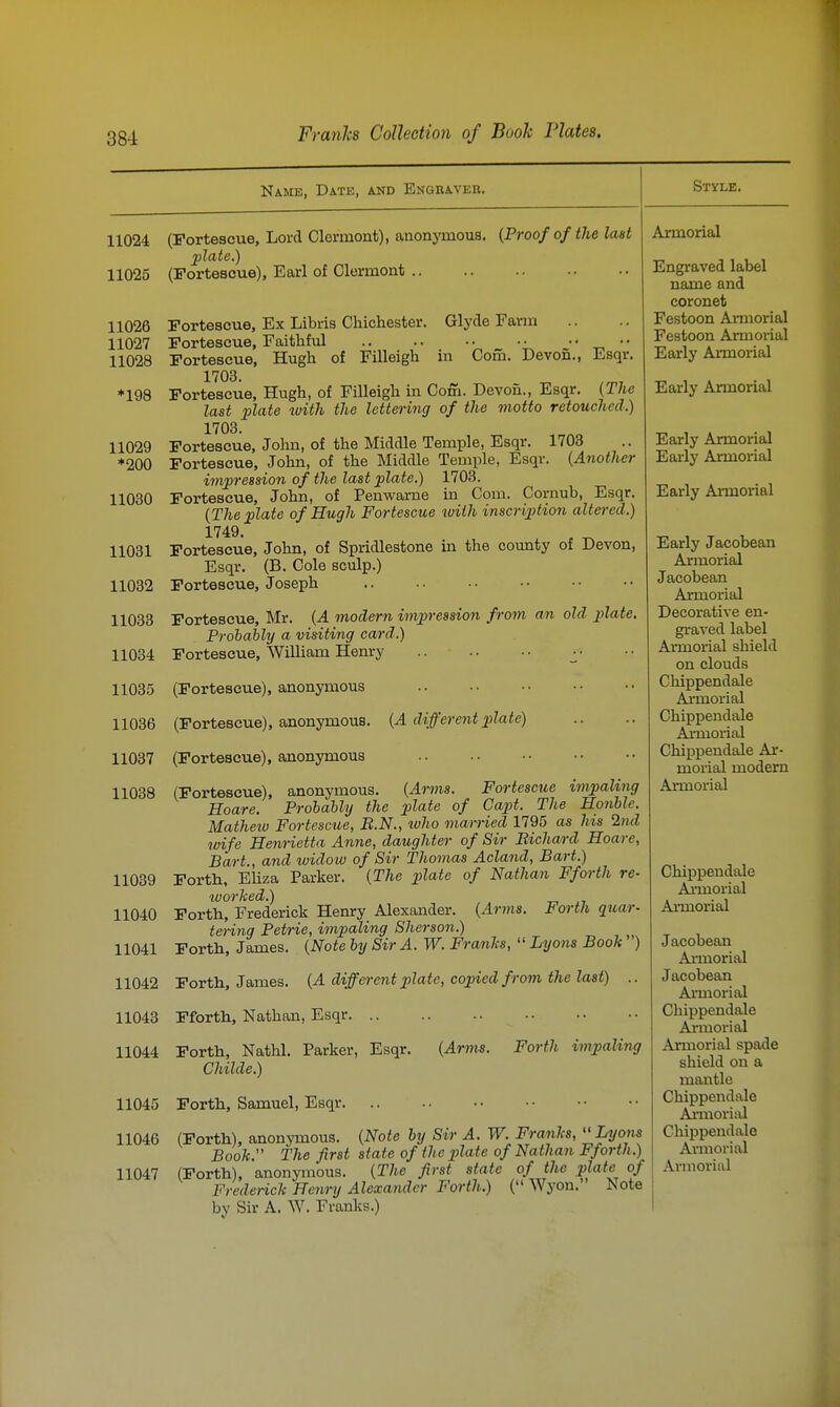 Name, Date, and Engraver. 11024 11025 11026 11027 11028 *198 11029 *200 11030 Style. 11031 11032 11033 11034 11035 11036 11037 11038 11039 11040 11041 11042 11043 11044 11045 11046 11047 (Fortescue, Lord Clermont), anonymous. {Proof of the last plate.) (Fortescue), Earl of Clermont .. Fortescue, Ex Libris Chichester. Clyde Farm Fortescue, Faithful .. .. • • • • • • _ • • Fortescue, Hugh of Filleigh in Com. Devon., Esqr. 1703. Fortescue, Hugh, of Filleigh in Coffi. Devon., Esqr. {The last ]plate with the lettering of the motto retouched.) 1703. Fortescue, John, of the Middle Temple, Esqr. 1703 Fortescue, John, of the Middle Temple, Esqr. {Another im^ession of the last plate.) 1703. Fortescue, John, of Penwarne in Com. Cornub, Esqr. {The plate of Hugh Fortescue luith inscription altered.) 1749. Fortescue, John, of Spridlestone in the county of Devon, Esqr. (B. Cole sculp.) Fortescue, Joseph Fortescue, Mr. {A modern impression from an old plate. Probably a visiting card.) Fortescue, William Henry ^• (Fortescue), anonymous (Fortescue), anonymous. {A different plate) (Fortescue), anonymous (Fortescue), anonymous. {Arms. Fortescue impaling Hoare. Probably the plate of Cap)t. The Honble. Matheiu Fortescue, B.N., ivho marned 1795 as his 2nd wife Henrietta Anne, daughter of Sir Bichard Hoare, Bart., and widow of Sir Thomas Acland, Bart.) Forth, Eliza Parker. {The plate of Nathan Fforth re- worked.) Forth, Frederick Henry Alexander. {Amis. Forth quar- tering Petrie, impaling Sherson.) Forth, James. {Note by Sir A. W. Franks,  Lyons Book ) Forth, James. {A different 2}late, copied from the last) .. Fforth, Nathan, Esqr Forth, Nathl. Parker, Esqr. {Arms. Forth impaling Childe.) Forth, Samuel, Esqr. (Forth), anonymous. {Note by Sir A. W. Franks,  Lyons Book. The first state of the plate of Nathan Fforth.) (Forth), anonymous. {The first state of the plate of Frcdenck Henry Alexander Forth.) ( Wyon. Note by Sir A. W. Franks.) Armorial Engraved label name and coronet Festoon Armorial Festoon Annorial Early Armorial Early Armorial Early Armorial Early Armorial Early Armorial Early Jacobean Armorial Jacobean Armorial Decorative en- graved label Armorial shield on clouds Chippendale Aimorial Chippendale Axmorial Chippendale Ai'- morial modern Armorial Chippendale Aiinorial Armorial Jacobean Annorial Jacobean Ai'morial Chippendale Armorial Armorial spade shield on a mantle Chippendale Aimorisxl Chippendale Armorial