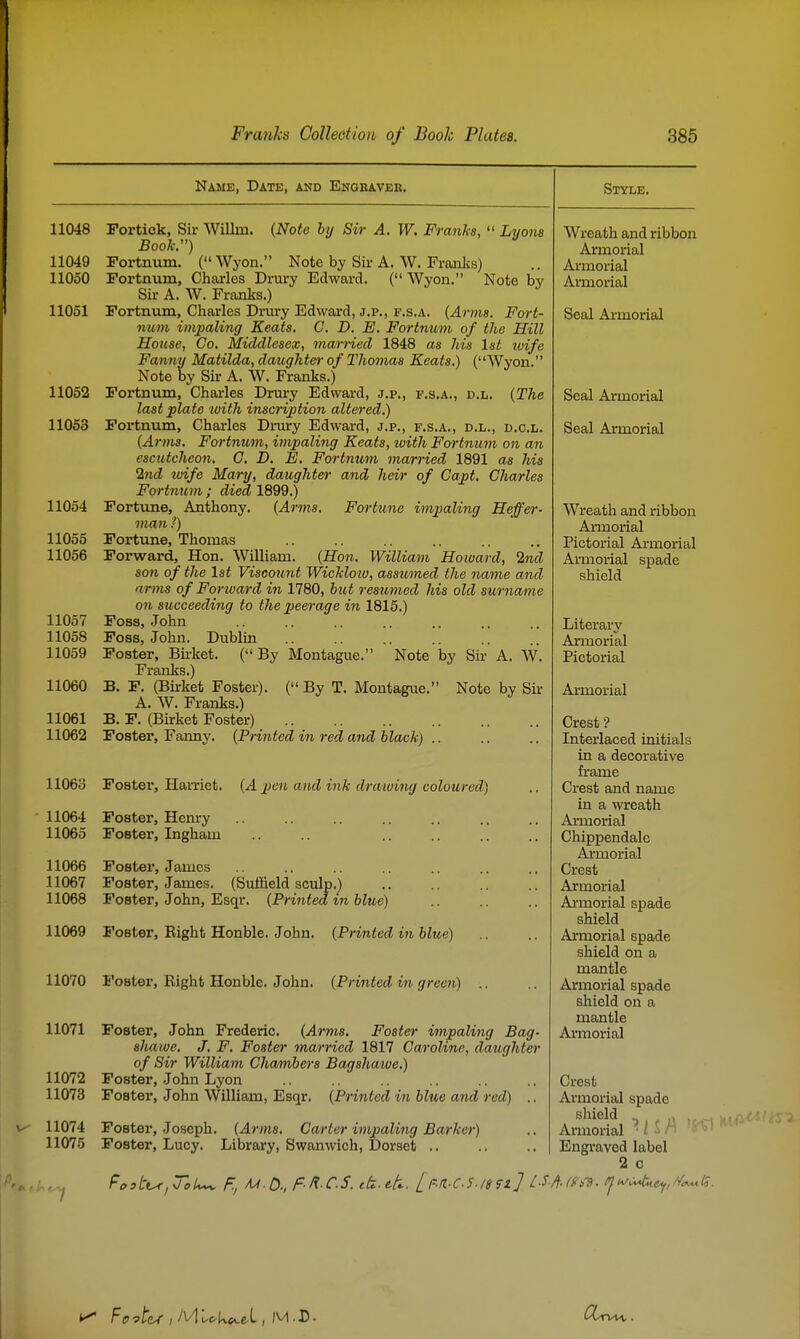 Name, Date, and Engeaver, by 11048 Portick, Sir Willm. {Note hy Sir A. W, Franks,  Lyons Booh.) 11049 Fortnum. ( Wyon. Note by Sir A. W. Frajilis) 11050 Fortnum, Charles Drury Edward. ( Wyon. Note Sii- A. W. Franks.) 11051 Fortnum, Charles Drury Edward, J.P., F.s.A. {Anns. Fort- num impaling Keats. C. D. E. Fortnum of the Hill House, Co. Middlesex, married 1848 as his Ist wife Fanny Matilda, daughter of Thomas Keats.) (Wyon. Note by Sir A. W. Franks.) 11052 Fortnum, Charles Drury Edward, j.p., f.s.a., d.l. {The last plate ivith inscription altered.) 11053 Fortnum, Charles Dnu-y Edward, j.p., f.s.a., d.l., d.c.l. {Arms. Fortnum, impaling Keats, with Fortnum on an escutcheon. C, D. E. Fortmim married 1891 as his 2nd toife Mary, datighter and heir of Capt. Charles Fortnum ; died 1899.) 11054 Fortune, Anthony. {Arms. Fortune impaling Heffer- man ?) 11055 Fortune, Thomas 11056 Forward, Hon. WUliam. {Hon. William Hoivard, 2nd son of the 1st Viscount WicJcloio, assumed the name and arms of Forward in 1780, hut resumed his old surname on succeeding to the jieerage in 1815.) 11057 Foss, John 11058 Foss, John. Dublin 11059 Foster, Birket. (By Montague. Note by Sir A. W. Franks.) 11060 B. F. (Birket Foster). ( By T. Montague. Note by Sir A. W. Franks.) 11061 B. F. (Birket Foster) 11062 Foster, Fanny. {Printed in red and black) .. IIO60 Foster, Harriet. {A j^en and ink drawing coloured) 11064 11065 11066 11067 11068 11071 11072 11073 11074 11075 Foster, Henry Foster, Ingham Foster, James Foster, James. (Suffield sculp.) Foster, John, Esqr. {Printed in blue) 11069 Foster, Right Honble. John. {Printed in blue) 11070 I'oBter, Right Honble. John. {Printed in green) Style. shawe. J. F, Foster married 1817 Caroline, daughter of Sir William Chamber's Bagshawe.) Foster, John Lyon Foster, John William, Esqr. {Printed in blue and red) .. Crest Armorial spade shield ^ r Armorial • / - ' Engi-aved label 2 0 Foster, Joseph. {Arms. Carter impaling Barker) Foster, Lucy. Library, Swanwich, Dorset .. Wreath and ribbon Armorial Armorial Ai'morial Seal Armorial Seal Armorial Seal Armorial Wreath and ribbon Armorial Pictorial Armorial Armorial spade shield Literary Armorial Pictorial Ai-morial Crest ? Literlaced initials in a decorative frame Crest and name in a wreath Armorial Chippendale Aimorial Crest Armorial Armorial spade shield Armorial spade shield on a mantle Armorial spade shield on a mantle
