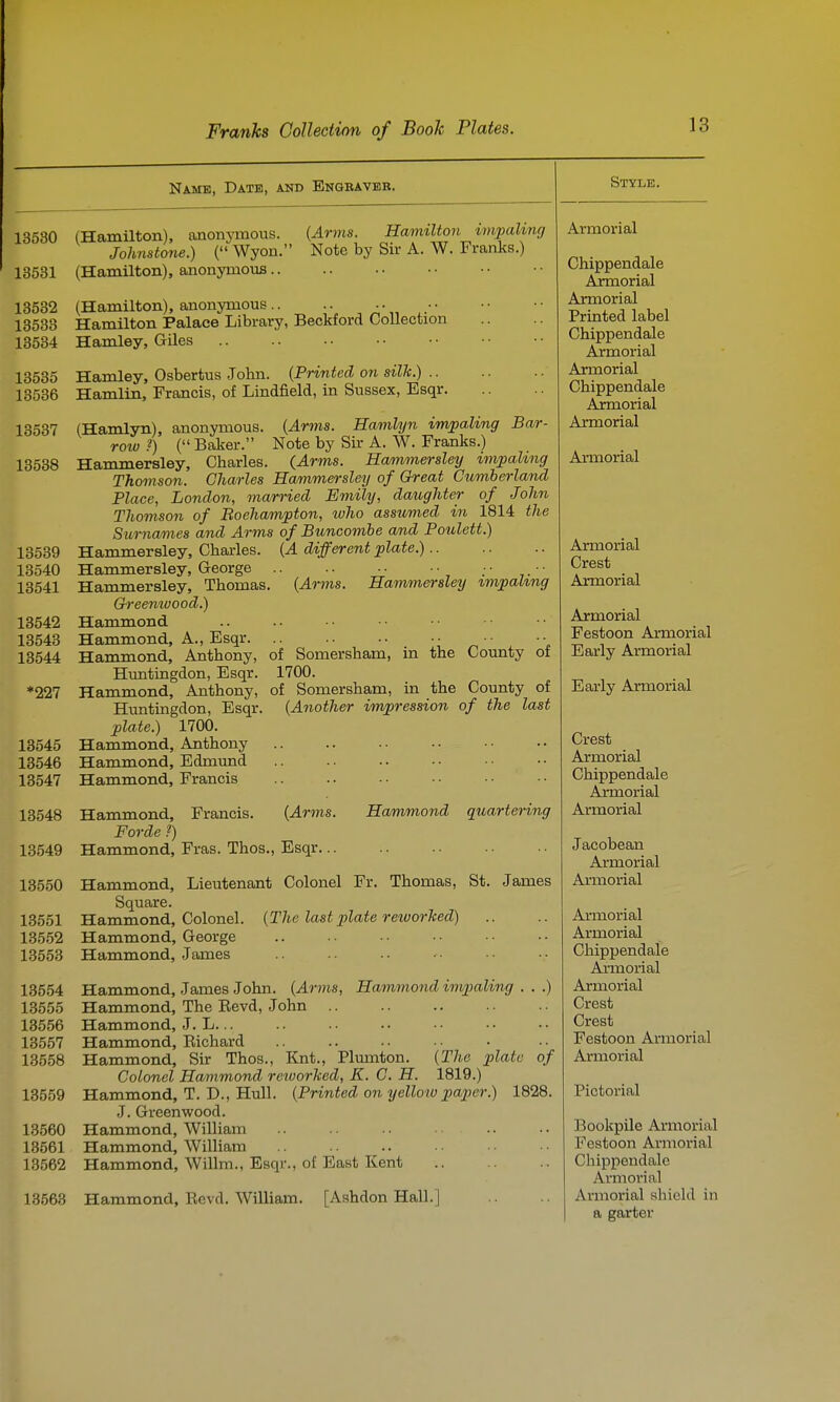 Name, Date, and Engbaver. 13530 (Hamilton), anonymous. {Arms. Hamilton impaling Johnstone.) ( Wyon. Note by Sir A. W. Franks.) 13531 (Hamilton), anonymoviB 13532 (Hamilton), anonymous.. ^ i.- 13533 Hamilton Palace Library, Beckford Collection 13534 Hamley, Giles 13535 Hamley, Osbertus .John. (Printed on silk.) 13536 Hamlin, Francis, of Lindfield, in Sussex, Esqr 13537 (Hamlyn), anonymous. (Arms. Hamlyn imjpaMng Bar- row ?) ( Baker. Note by Sir A. W. Franks.) 13538 Hammersley, Charles. (Arms. Hammersley impaling Thomson. Charles Hammersley of Great Cumberland Place, London, married Emily, daughter of John Thomson of Boehampton, who assumed in 1814 the Sui-na/mes and Arms of Buncombe and Poulett.) 13539 Hammersley, Charles. {A different plate.) 13540 Hammersley, George • • • 13541 Hammersley, Thomas. {Arms. Hammersley ^mpal^ng G-reentvood.) 13542 Hammond 13543 Hammond, A., Esqr ■ „ ■ • 13544 Hammond, Anthony, of Somersham, in the County ot Huntingdon, Esqr. 1700. *227 Hammond, Anthony, of Somersham, in the County of Huntingdon, Esqr. {Another impression of the last plate.) 1700. 13545 Hammond, Anthony 13546 Hammond, Edmimd 13547 Hammond, Francis 13548 Hammond, Francis. {Arms. Hammond quartering Forde ?) 13549 Hammond, Fras. Thos., Esqr 13550 Hammond, Lieutenant Colonel Fr. Thomas, St. James Square. 13551 Hammond, Colonel. {The last plate reworlced) 13552 Hammond, George 13553 Hammond, James 13554 Hammond, James John. {Arms, Hammond impaling . . .) 13555 Hammond, The Eevd, John 13556 Hammond, J. L... 13557 Hammond, Eichard 13558 Hammond, Sir Thos., Knt., Plmnton. {The plate of Colonel Hammond reiuorlced, K. C. H. 1819.) 13559 Hammond, T. D., Hull. {Printed on yellow paper.) 1828. J. Greenwood. 13560 Hammond, William 13561 Hammond, William 13562 Hammond, Willm., Esqr., of East Kent 13563 Hammond, Revd. William. [Ashdon Hall.] Style. Armorial Chippendale Axmorial Armorial Printed label Chippendale Armorial Armorial Chippendale Aimorial Armorial Armorial Armorial Crest Armorial Armorial Festoon Armorial Early Armorial Early Armorial Crest Armorial Chippendale Axmorial Armorial Jacobean Armorial Armorial Armorial Armorial Chippendale Axmorial Armorial Crest Crest Festoon Armorial Armorial Pictorial BookpUe Armorial Festoon Armorial Chippendale Armorial Armorial shield in a garter