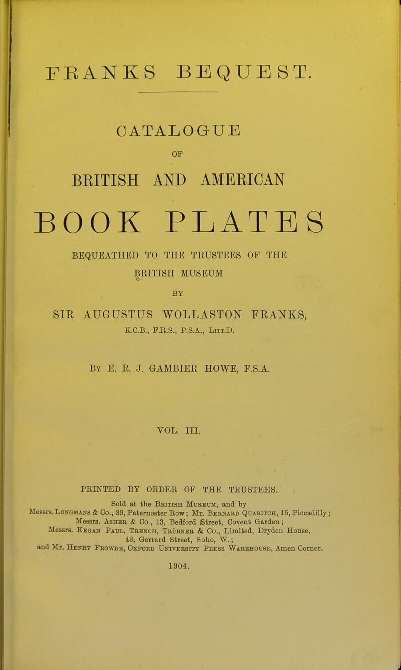 FEANKS BEQUEST. CATALOGUE OF BRITISH AND AMERICAN BOOK PLATES BEQUEATHED TO THE TRUSTEES OF THE BEITISH MUSEUM BY SIR AUGUSTUS WOLLASTON FEANKS, KO.B., F.E.S., P.S.A., LiTT.D. By E. E. J. GAMBIER HOWE, F.S.A. VOL. III. PRINTED BY ORDER OF THE TRUSTEES. Sold at the Bbitish Museum, and by Messrs.Longmans & Co., 39, Paternoster Row; Mr. Bernard Quaritch, 15, Piccadilly; Messrs. Asher & Co., 13, Bedford Street, Covent Garden; Messrs. Kegan Paul, Trench, Trubner & Co., Limited, Dryden House, 43, Gerrard Street, Soho, W.; and Mr. Henry Frowde, Oxford University Press Warehouse, Amen Corner. 1904.