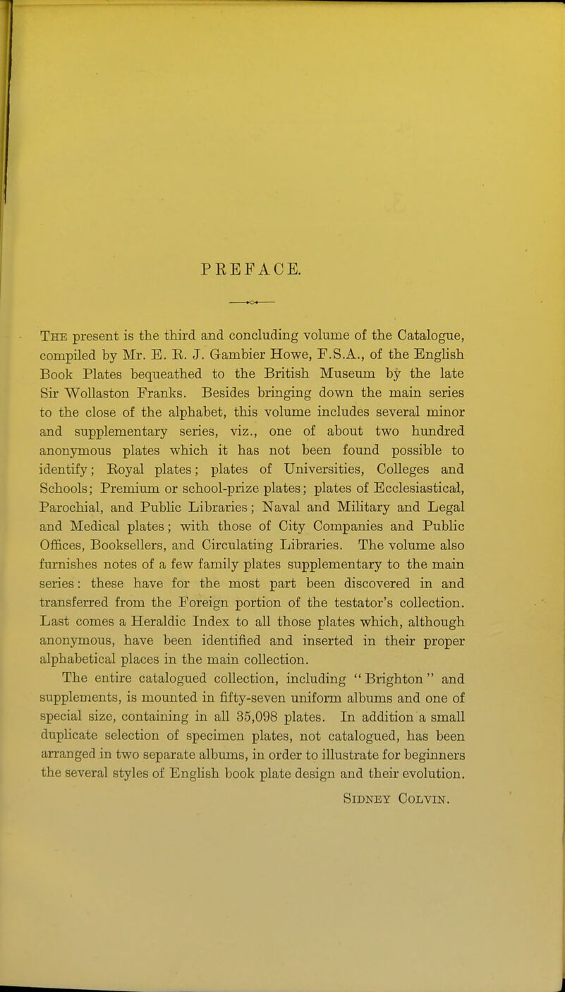 PREFACE. The present is the third and concluding volume of the Catalogue, compiled by Mr. E. E. J. Gambler Howe, F.S.A., of the English Book Plates bequeathed to the British Museum by the late Sir WoUaston Franks. Besides bringing down the main series to the close of the alphabet, this volume includes several minor and supplementary series, viz., one of about two hundred anonymous plates which it has not been found possible to identify; Eoyal plates; plates of Universities, Colleges and Schools; Premium or school-prize plates; plates of Ecclesiastical, Parochial, and Public Libraries; Naval and Military and Legal and Medical plates; with those of City Companies and Public Offices, Booksellers, and Circulating Libraries. The volume also furnishes notes of a few family plates supplementary to the main series: these have for the most part been discovered in and transferred from the Foreign portion of the testator's collection. Last comes a Heraldic Index to all those plates which, although anonymous, have been identified and inserted in their proper alphabetical places in the main collection. The entire catalogued collection, including  Brighton  and supplements, is mounted in fifty-seven uniform albums and one of special size, containing in all 35,098 plates. In addition a small duplicate selection of specimen plates, not catalogued, has been arranged in two separate albums, in order to illustrate for beginners the several styles of English book plate design and their evolution. Sidney Colvin.