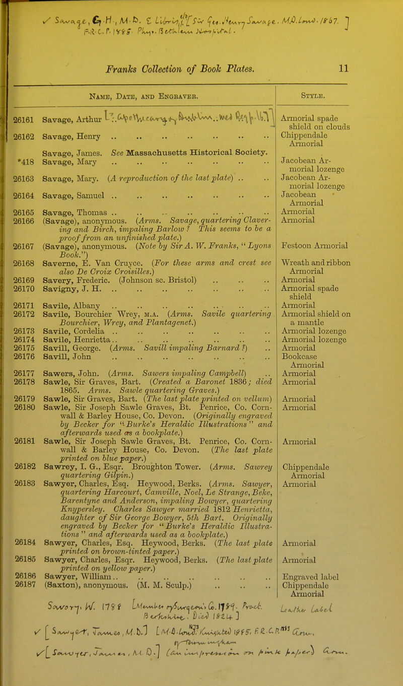 Name, Date, and Engbavee. 26161 *418 26163 Savage, Arthur l-':.f^<'n^«.c<i^^\Kj^^^..'*^ 26162 Savage, Henry Savage, James. Savage, Mary See Massachusetts Historical Society. Savage, Mary. {A reprod^tction of the last ^late) .. 26164 Savage, Samuel .. 26165 Savage, Thomas 26166 (Savage), anonymous. {Arms. Savage, quartering Claver- ing and Birch, impaling Barloiu ? This seems to he a proof from an unfinished plate.) 26167 (Savage), anonymous. {Note by Sir A. W. FrauTis,  Lyons Book.) 26168 Saveme, E. Van Cruyce. {For these arms and crest see also De Croix Croisilles.) 26169 Savery, Frederic. (Johnson sc. Bristol) 26170 Savigny, J. H 26171 Savile, Albany 26172 Savile, Bomrchier Wrey, m.a. {Arms. Savile quartering Bourchier, Wrey, and Plantagenet.) 26173 Savile, Cordelia 26174 Savile, Hemietta.. 26175 Savill, George. {Arms. Savill impaling Barnard ?) 26176 Savill, John 26177 Sawers, John. {Arms. Saivers impialing Campbell) 26178 Sawle, Sir Graves, Bart. {Created a Baronet 1836; died 1865. Arms. Sawle quartering Graves.) 26179 Sawle, Sir Graves, Bart. {The last plate printed on vellum) 26180 Sawle, Sir Joseph Sawle Graves, Bt. Penrice, Co. Corn- wall & Barley House, Co. Devon. {Originally engraved by Becker for -Bui-ke's Heraldic Illustrations and afterwards tcsed ars a bookplate.) 26181 Sawle, Sir Joseph Sawle Graves, I3t. Penrice, Co. Corn- wall & Barley House, Co. Devon. {The last plate printed on bhie paper.) 26182 Sawrey, I. G., Esqr. Broughton Tower. {Arms. Saivrey quartenng Gilpin.) 26183 Sawyer, Charles, Esq. Heywood, Berks. {Arms. Satoyer, quartering Harcotort, Camville, Noel, Le Strange, Beke, Barentyne and Anderson, impaling Boiuyer, quartei'ing Knypersley. Clmrles Sawyer married 1812 Henrietta, daughter of Sir George Boivyer, 5th Bart. Originally engraved by Becker for  Burke's Heraldic Illustra- tions  a,nd afterwards used as a bookplate.) Sawyer, Charles, Esq. Heywood, Berks. {The last plate printed on broivn-tintedpaper.) Sawyer, Charles, Esqr. Heywood, Berks. {The last plate printed on yellow paper.) Sawyer, William.. (Saxton), anonymous. (M. M. Sculp.) 26184 26185 26186 26187 Style. Armorial spade shield on clouds Chippendale Armorial Jacobean Ar- morial lozenge Jacobean Ar- morial lozenge Jacobean Armorial Armorial Armorial Festoon Armorial Wreath and ribbon Armorial Armorial Armorial spade shield Ai'morial Armorial shield on a mantle Ai'morial lozenge Ai-morial lozenge Armorial Bookcase Armorial Ai-morial Armorial Armorial Armorial Ai'morial Chippendale Armorial Armorial Armorial Ai'morial Engraved label Chippendale