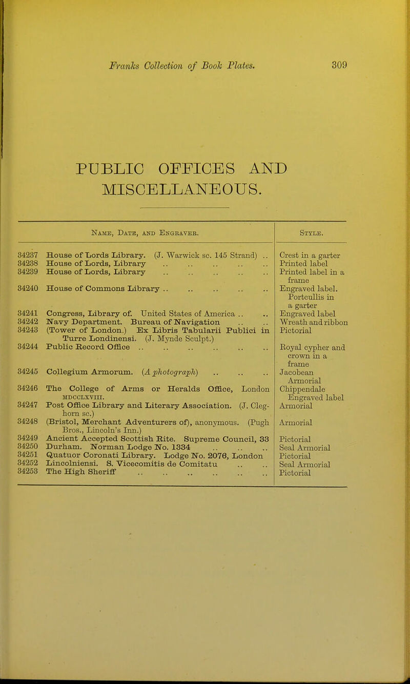 PUBLIC OFFICES AND MISCELLANEOUS. Name, Datb, and Engeaveb. 34237 House of Lords Library. (J. Warwick sc. 145 Strand) 34238 House of Lords, Library 34239 Hoiise of Lords, Library 34240 House of Commons Library .. 34241 Congress, Library of. United States of America .. 34242 Navy Department. Bureau of Navigation 34243 (Tower of London.) Ex Libris Tabularii Publici Turre Londinensi. (J. Mynde Sculpt.) 34244 Public Record Oface 34245 Collegium Armorum. {A jphotograpJi) 34246 34247 34248 84249 34250 34251 34252 34253 m The College of Arms or Heralds Oflace, London MDCCLXVIII. Post Oflace Library and Literary Association. (J. Cleg- horn sc.) (Bristol, Merchant Adventurers of), anonymous. (Pugh Bros., Lincoln's Inn.) Ancient Accepted Scottish Rite. Supreme Council, 33 Durham. Norman Lodge No. 1334 Quatuor Coronati Library. Lodge No. 2076, London Lincolniensi. S. Vicecomitis de Comitatu Style. Crest in a garter Printed label Printed label in a frame Engraved label. Portcullis in a garter Engraved label Wreath and ribbon Pictorial Eoyal cypher and crown in a frame Jacobean Armorial Chippendale Engraved label Armorial Armorial Pictorial Seal Armorial Pictorial Seal Armorial
