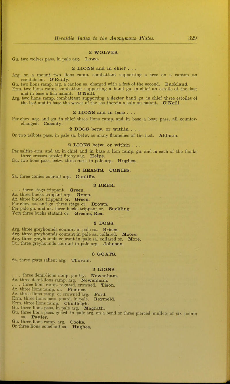 2 WOLVTIS. Gu. two wolves pass, in pale arg. Lowe. 2 LIONS and in chief . . . Arg. on a mount two lions ramp, combattant supporting a tree on a canton an escutcheon. O'Reilly. Gu. two lions ramp. arg. a canton sa. charged with a fret of the second. Buekland. Erm. two lions ramp, combattant supporting a hand gu. in chief an estoile of the last and in base a fish naiant. O'Neill. Arg. two lions ramp, combattant supporting a dexter hand gu. in chief three estoiles of the last and in base the waves of the sea therein a salmon naiant. O'Neill. 2 LION'S and in base . . . Per chev. arg. and gu. in chief three lions ramp, and in base a boar pass, all counter- changed. Cassidy. 2 DOGS betw. or within . . . Or two talbots pass, in pale sa. betw. as many flaunches of the last. Aldham. 2 LIONS betw. or vsdthin . . . Per saltire erm. and az. in chief and in base a lion ramp. gu. and in each of the flanks tlu'ee crosses croslet fitchy arg. Helps. Gu. two lions pass. betw. three roses in pale arg. Hughes. 3 BEASTS. CONIES. Sa. three conies courant arg. CunliflPe. 3 DEER. . . . three stags trippant. Green. Az. three bucks trippant arg. Green. Az. three bucks trippant or. Green. Per chev. sa. and gu. three stags or. Brown, Per pale gu. and az. three bucks trippant or. Suckling. Vert three bucks statant or. Greene, Rea. 3 DOGS. Arg. three greyhounds comrant in pale sa. Brisco. Arg. three greyhounds courant in pale sa. collared. Moore. Arg. three greyhounds courant in pale sa. collared or. More. Gu. three greyhounds courant in pale arg. Johnson. 3 GOATS, Sa. three goats salient arg. Thorold. 3 LIONS. . , , three demi-lions ramp, goutty, Newenham. Az. three demi-lions ramp. arg. Newenham. . . . three lions ramp, reguard. crowned. Tison. Az. three lions ramp. or. Eiennes. Az. three lions ramp, or crowned arg. Ford. Erm. three lions pass, guard, in pale. Reymeld. Erm. three lions ramp. Chudleigh. Gu. three lions pass, in pale arg. Magrath. Gu. three lions pass, guard, in pale arg. on a bend or three pierced mullets of six points sa. Payler. Gu. three lions ramp. arg. Cooke. Or three lions couchant sa. Hughes,