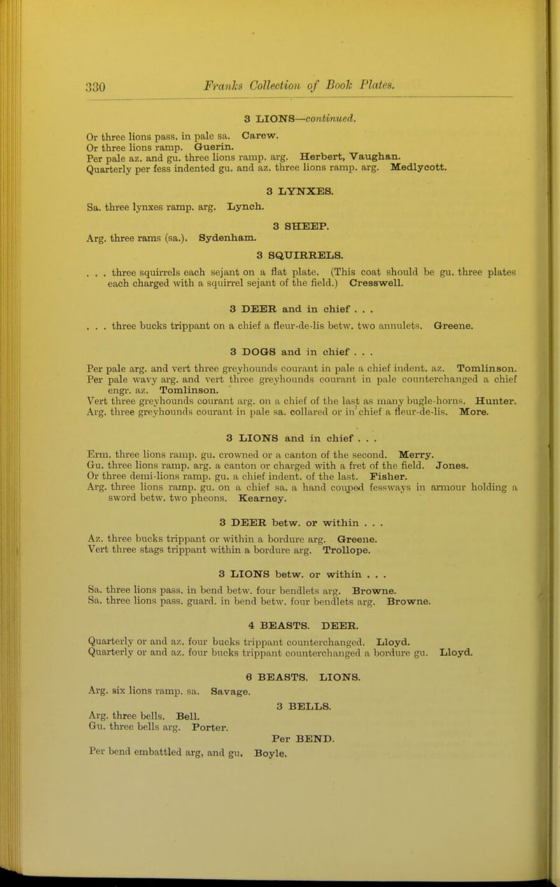 3 LIONS—continued. Or three lions pass, in pale sa. Carew. Or three lions ramp. Guerin. Per pale az. and gu. three lions ramp. arg. Herbert, Vaughan. Quarterly per fess indented gu. and az. three lions ramp. arg. Medlycott. 3 LYNXES. Sa. three lynxes ramp, arg. Lynch. 3 SHEEP. Arg. three rams (sa.). Sydenham. 3 SQUIRRELS. . . . three squirrels each sejant on a flat plate. (This coat should be gu. three plates each charged with a squirrel sejant of the field.) Cresswell. 3 DEER and in chief . . . . . . three bucks trippant on a chief a fleur-de-lis betw. two annulets. Greene. 3 DOGS and in chief . . . Per pale arg. and vert three greyhounds courant in pale a chief indent, az. Tomlinson. Per pale wavy arg. and vert three greyhounds courant in pale counterehanged a chief engr. az. Tomlinson. Vert three greyhounds courant arg. on a chief of tlie last as many bugle-horns. Hunter. Arg. three greyhounds courant in pale sa. collared or in chief a fleur-de-lis. More. 3 LIONS and in chief . . . Erm. three lions ramp. gu. crowned or a canton of the second. Merry. Gu. three lions ramp. arg. a canton or charged with a fi-et of the field. Jones. Or three demi-lions ramp. gu. a chief indent, of the last. Fisher. Arg. three lions ramp. gu. on a chief sa. a hand couped fessways in armour holding a sword betw. two pheons. Kearney. 3 DEER betw. or within . . . Az. three bucks trippant or within a bordure arg. Greene. Vert three stags trippant within a bordure arg. Trollope. 3 LIONS betw. or within . . . Sa. three lions pass, in bend betw. four bendlets arg. Browne. Sa. three lions pass, guard, in bend betw. four bendlets arg. Browne. 4 BEASTS. DEER. Quarterly or and az. four bucks trippant counterehanged. Lloyd. Quarterly or and az. four bucks trippant counterehanged a bordure gu. Lloyd. 6 BEASTS. LIONS. Arg. six lions ramp. sa. Savage. 3 BELLS. Arg. three bells. Bell. Gu. three bells arg. Porter. Per BEND. Per bend embattled arg, and gu. Boyle.