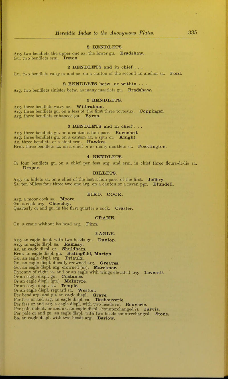 2 BENDLETS. Arg. two bendlets the upper one az. tlic lower gn. Bradshaw. Gu. two bendlets erm. Ireton. 2 BENDLETS and in chief . . . Gu. two bendlets vairy or and az. on a canton of the second an anchor sa. Ford. 2 BENDLETS betw. or within ... Arg. two bendlets sinister betw. as many martlets gu. Bradshaw. 3 BENDLETS. Arg. three bendlets wavy az. Wilbraham. Arg. three bendlets gu. on a fess of the first three toi'teiiux. Coppinger. Arg. three bendlets enhanced gu. Byron. 3 BENDLETS and in chief . . . Ai-g. three bendlets gu. on a canton a lion pass. Bumshed. Ai'g. three bendlets gu. on a canton az. a spur or. Knight. Az. three bendlets or a chief erm. Hawkes. Erm. three bendlets az. on a chief or as many martlets sa. Pocklington. 4 BENDLETS. Or fom* bendlets gu. on a chief per fess arg. and erm. in chief three fleurs-de-lis sa. Draper. BILLETS. Arg. six billets sa. on a chief of the last a lion pass, of the first. Jeffery. Sa. ten billets four three two one arg. on a canton or a raven ppr. Blundell. BIRD. COCK. Arg. a moor cock sa. Moore. Gu. a cock arg. Cheveley. Quarterly or and gu. in the first quarter a cock. Craster. CRANE. Gu. a crane without its head arg. Finn. EAGLE. Arg. an eagle displ. with two heads gu. Dunlop. Arg. an eagle displ. sa. Ramsay. Az. an eagle displ. or. Shuldham, Erm. an eagle displ. gu. Bedingfeld, Martyn, Gu. an eagle displ. arg. Priaulx. Gu. an eagle displ. ducally crowned arg. Greaves. Gu. an eagle displ. arg. crowned (or). Marckner. Gyronny of eight sa. and or an eagle with wings elevated arg. Leverett. Or an eagle displ. gu. Custance. Or an eagle displ. (gu.) Mclntyre. Or an eagle displ. sa. Temple. Or an eagle displ. reguard sa. Weston. Per bend arg. and gu. an eagle displ. Grave. Per fess or and arg. an eagle displ. sa. Desbouverie. Per fess or and arg. a eagle displ. with two heads sa. Bouverie. Per pale indent, or and az. an eagle displ. (connterchanged ?). Jarvis. Per pale or and gu. an eagle displ. with two heads counterchangcd. Stone. Sa. an eagle displ. with two heads arg. Barlow.
