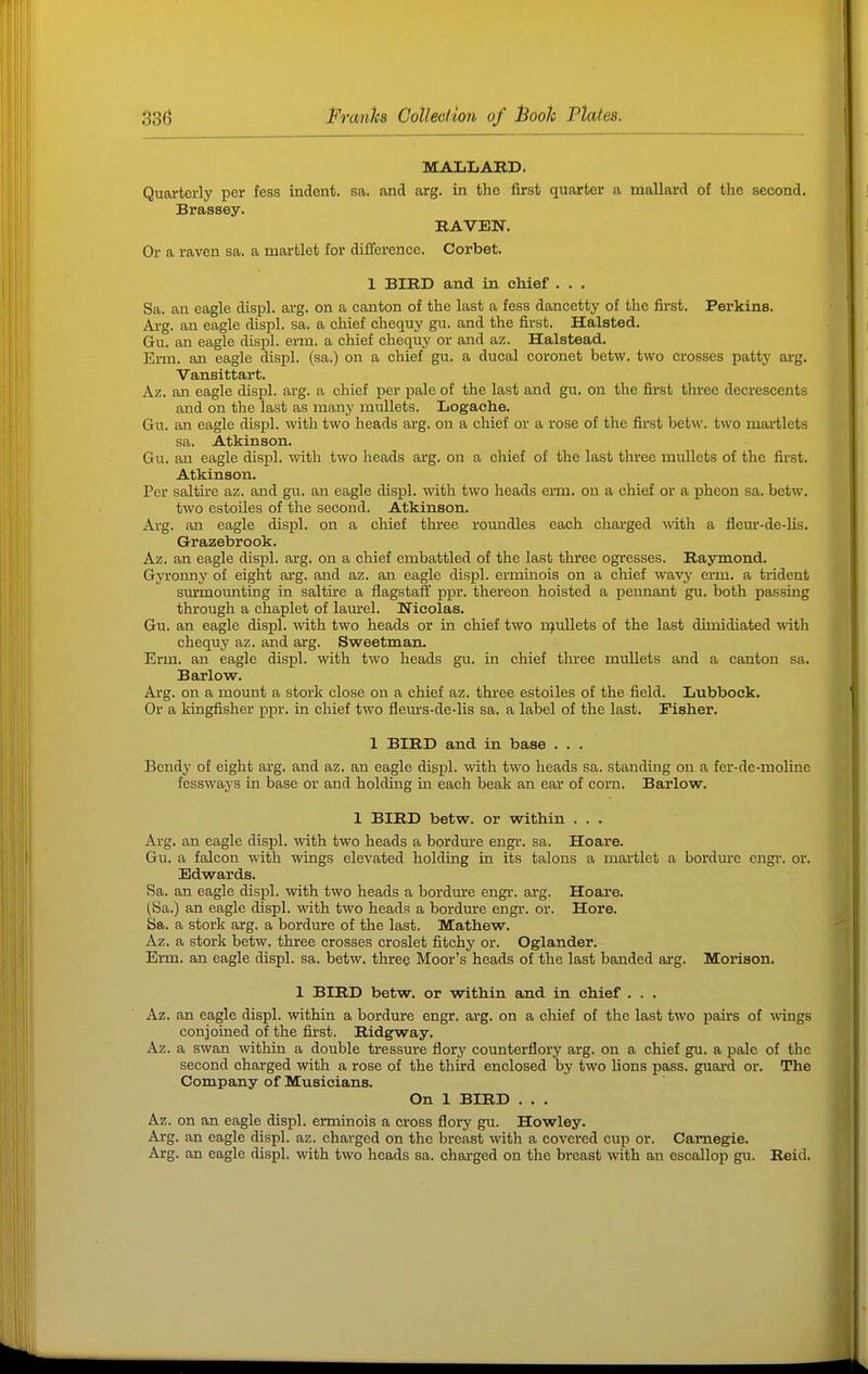 MALLARD. Quarterly per fess indent, sa. and arg. in the first quarter a mallard of the second. Brassey. RAVEN. Or a raven sa. a martlet for difijerence. Corbet. 1 BIRD and in chief . . . Sa. an eagle displ. arg. on a canton of the last a fess dancetty of the first. Perkins. Ai-g. an eagle displ. sa. a chief chequy gu. and the first. Halsted. Gu. an eagle displ. evm. a chief chequy or and az. Halstead. Erm. an eagle displ. (sa.) on a chief gu. a ducal coronet betw. two crosses patty arg. Vansittart. Az. an eagle displ. arg. a chief per pale of the last and gu. on the first three decrescents and on the last as many mullets. Logaclie. Gu. an eagle displ. with two heads arg. on a chief or a rose of the first betw. two martlets sa. Atkinson. Gu. an eagle displ. with two heads arg. on a chief of the last three mullets of the first. Atkinson. Per saltke az. and gu. an eagle displ. with two heads erm. on a chief or a pheon sa. betw. two estoiles of the second. Atkinson. Arg. an eagle displ. on a chief three roundles each chaa'ged ^vith a fleui'-de-lis. Grazebrook. Az. an eagle displ. arg. on a chief embattled of the last three ogresses. Raymond. Gyronny of eight arg. and az. an eagle displ. ermmois on a chief wsivy erm. a trident surmoimting in saltrre a flagstaff ppr. thereon hoisted a pennant gu. both passing through a chaplet of lam-el. Nicolas. Gu. an eagle displ. with two heads or in chief two njullets of the last dimidiated with chequy az. and arg. Sweetman. Erm. an eagle displ. with two heads gu. in chief three mullets and a canton sa. Barlow. Arg. on a mount a stork close on a chief az. three estoiles of the field. Lubbock. Or a kingfisher ppr. in chief two flem'S-de-lis sa. a label of the last. Fisher. 1 BIRD and in base . . . Bendy of eight arg. and az. an eagle displ. with two heads sa. standing on a fer-de-moline fessways in base or and holding in each beak an ear of corn. Barlow. 1 BIRD betw. or within . . . Arg. an eagle displ. with two heads a bordm-e engr. sa. Hoare. Gu. a falcon with wings elevated holding in its talons a martlet a bordine cngi-. or. Edwards. Sa. an eagle displ. with two heads a bordm-e engi-. arg. Hoare. (Sa.) an eagle displ. with two heads a bordure engr. or. Hore. Sa. a stork arg. a bordure of the last. Mathew. Az. a stork betw. three crosses croslet fitchy or. Oglander. Erm. an eagle displ. sa. betw. three Moor's heads of the last banded arg. Morison. 1 BIRD betw. or within and in chief . . . Az. an eagle displ. within a bordure engr. arg. on a chief of the last two pairs of wings conjoined of the first. Ridgway. Az. a swan within a double tressure flory counterflory arg. on a chief gu. a pale of the second charged with a rose of the third enclosed by two lions pass, guai-d or. The Company of Musicians. On 1 BIRD . . . Az. on an eagle displ. erminois a cross flory gu. Howley. Arg. an eagle displ. az. charged on the breast with a covered cup or. Carnegie. Arg. an eagle displ. with two heads sa. charged on the breast with an escallop gu. Reid.