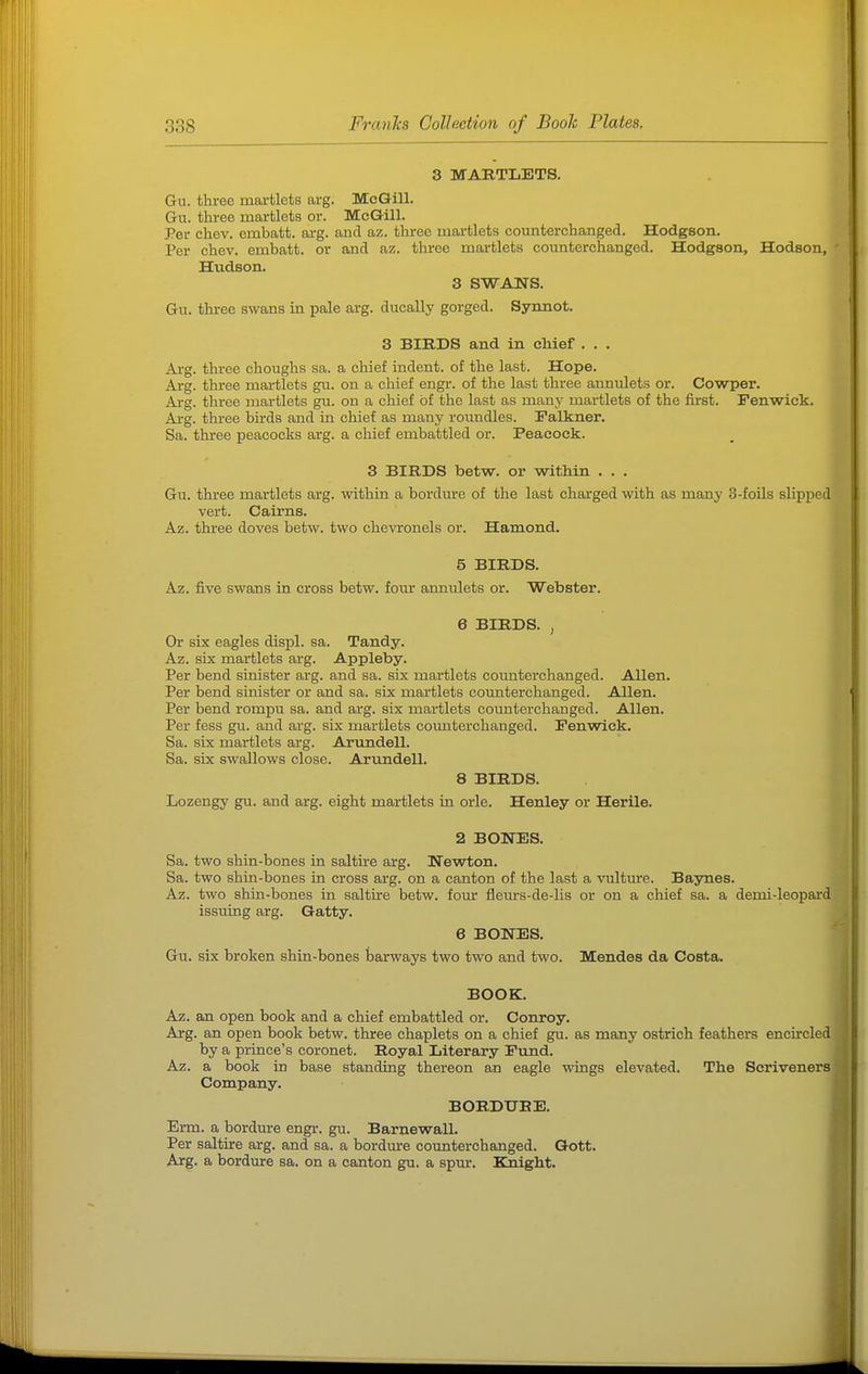 3 MARTLETS. Gu. three martlets arg. McGill. Gu. three martlets or. McGill. Per chev. embatt. arg. and az. three martlets counterchanged, Hodgson. Per chev. embatt. or and az. three martlets counterchanged. Hodgson, Hodson, Hudson. 3 SWANS. Gu. three swans in pale arg. ducally gorged. Synnot. 3 BIRDS and in chief . . . Arg. three choughs sa. a chief indent, of the last. Hope. Arg. three martlets gu. on a chief engr. of the last three annulets or. Cowper. Arg. three martlets gu. on a chief of the last as many martlets of the first. Fenwick. Arg. three birds and in chief as many roundles. Falkner. Sa. three peacocks arg. a chief embattled or. Peacock. 3 BIRDS betw. or within . . . Gu. three martlets arg. within a bordure of the last charged with as many 3-foils slipped vert. Cairns. Az. three doves betw. two chevronels or. Hamond. 5 BIRDS. Az. five swans in cross betw. four anniilets or. Webster. 6 BIRDS. , Or six eagles displ. sa. Tandy. Az. six martlets arg. Appleby. Per bend sinister arg. and sa. six martlets coimterchanged. Allen. Per bend sinister or and sa. six martlets counterchanged. Allen. Per bend rompu sa. and arg. six martlets counterchanged. Allen. Per fess gu. and arg. six martlets coimterchanged. Fenwick. Sa. six martlets arg. Arimdell. Sa. six swallows close. Arundell. 8 BIRDS, Lozengy gu. and arg. eight martlets in orle. Henley or Herile. 2 BONES. Sa. two shin-bones in saltire arg. Newton. Sa. two shin-bones in cross arg. on a canton of the last a vulture. Baynes. Az. two shin-bones in saltire betw. four fleurs-de-lis or on a chief sa. a demi-leopard issuing arg. Gatty. 6 BONES. Gu. six broken shin-bones tjarways two two and two. Mendes da Costa. BOOK. Az. an open book and a chief embattled or. Conroy. Arg. an open book betw. three chaplets on a chief gu. as many ostrich feathers encircled by a prince's coronet. Royal Literary Fund. Az. a book in base standing thereon an eagle wings elevated. The Scriveners Company. BORDURE. Erm. a bordure engr. gu. Barnewall. Per saltire arg. and sa. a bordure counterchanged. Qott. Arg. a bordure sa. on a canton gu. a spur. Knight.