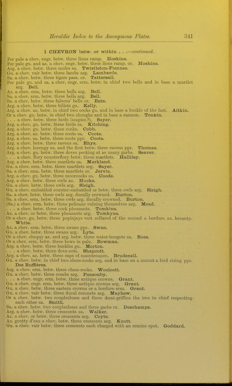 1 CHEVRON betw. or within . . .—continued. Per pale a chev. engi'. betw. three lions ramp. Hoskins. Per pale gu. and az. a chev. engr. betw. three lions ramp. or. Hoskins. Arg. a chev. betw. three moles sa. Twistleton-Fiennes. Gu. a chev. vair betw. three lambs arg. Lambarde. Sa. a chev. betw. three tigers pass. or. Tattersall. Per pale gn. and sa. a chev. engi*. erm. betw. in chief two bells and in base a martlet arg. Bell. Az. a chev. erm. betw. three bells arg. Bell. Sa. a chev. erm. betw. three bells arg. Bell. Sa. a chev. betw. three falcons' bells or. Ente. Arg. a chev. betw. three billets gu. Kelly. Aig. a chev. az. betw. in chief two cocks gu. and in base a buckle of the last. Aitkin. Or a chev. gu. betw. in chief two choughs and in base a cannon. Tonkin. ... a chev. betw. three birds (seapies ?). Sayer. Arg. a chev. gu. betw. three birds sa. Kitcliing. Arg. a chev. gu. betw. three cocks. Cobb. Arg. a chev. az. betw. three coots sa. Coote. Arg. a chev. sa. betw. three coots ppr. Coote. Arg. a chev. betw. three ravens sa. Rhys. Arg. a chev. lozengy sa. and the first betw. three ravens ppr. Thomas. Arg. a chev. gu. betw. three doves pecking at as many garbs. Seaver. ... a chev. flory counterflory betw. three martlets. Halliley. Arg. a chev. betw. three martlets sa. Markland. Gu. a chev. erm. betw. three martlets arg. Sayer. Sa. a chev. erm. betw. three martlets or. Jervis. Arg. a chev. gu. betw. three moorcocks sa. Coode. Arg. a chev. betw. three owls az. Hucks. Gu. a chev. betw. three owls arg. Sleigh. Gu. a chev. embattled counter-embattled or betw. three owls arg. Sleigh. Sa. a chev. betw. three owls arg. ducally crowned. Burton. Sa. a chev. erm. betw. three owls arg. ducally crowned. Burton. (Sa.) a chev. enn. betw. three pelicans vulning themselves arg. Mead. ... a chev. betw. three cock pheasants. Tomkins. Az. a chev. or betw. three pheasants arg. Tomkyns. Or a chev. gu. betw. three popinjays vert collared of the second a bordure az. bezanty. White. Az. a chev. erm. betw. three swans ppr. Swan. Gu. a chev. betw. three swans arg. Lyte. Or a chev. chequy az. and arg. betw. three water-bougets sa. Ross. Or a chev. erm. betw. three bows in pale. Bowman. Arg. a chev. betw. three buckles gu. Morton. . . . a chev. betw. three dove-cots. Shapcott. Arg. a chev. az. betw. three cajjs of maintenance. Brudenell. Gu. a chev. betw. in chief two chess-rooks arg. and in base on a mount a bird rising ppr. Des RTiffiferes. Arg. a chev. erm. betw. three chess-rooks. Woolcott. Gu. a chev. betw. three combs arg. Ponsonby. . . . a chev. engr. erm. betw. three antique crowns. Grant. Gu. a chev. engr. erm. betw. three antique crowns arg. Grant. Gu. a chev. betw. three eastern crowns or a bordure erm. Grant. Gu. a chev. vair betw. three ducal coronets arg. Mayhew. Or a chev. betw. two couplecloses and three demi-grif&ns the two in chief respecting each other sa. Smith. Sa. a chev. betw. two couplecloses and three garbs or. Deschamps. Arg. a chev. betw. three crescents sa. Walker. Az. a chev. or betw. three crescents arg. Coyte. Az. goutty d'eau a chev. betw. three crescents arg. Knott. Gu. a chev. vair betw. three crescents each charged with an ermine spot. Goddard.
