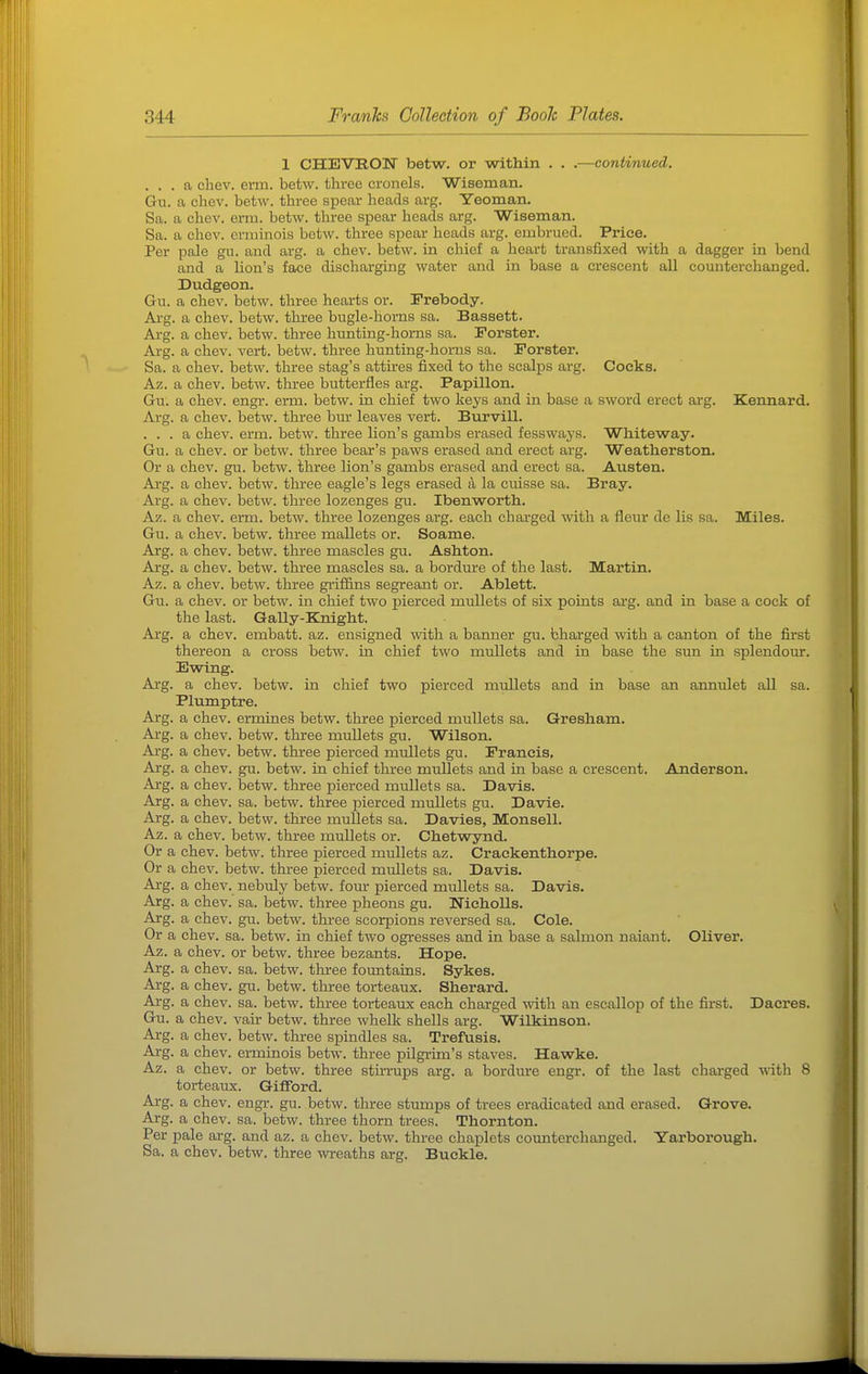 1 CHEVRON betw. or within . . .—continued. ... a chev. erm. betw. three cronels. Wiseman. Gn. a chev. betw. three spear heads arg. Yeoman. Sa. a chev. erm. betw. three spear heads arg. Wiseman. Sa. a chev. erminois betw. three spear heads arg. embrued. Price. Per pale gu. and arg. a chev. betw. in chief a heart transfixed with a dagger in bend and a lion's face discharging water and in base a crescent all counterchanged. Dudgeon. Gu. a chev. betw. three hearts or. Prebody. Arg. a chev. betw. three bugle-horns sa. Bassett. Arg. a chev. betw. three hunting-horns sa. Forster. Arg. a chev. vert. betw. three hunting-horns sa. Forster. Sa. a chev. betw. three stag's attires fixed to the scalps arg. Cocks. Az. a chev. betw. three butterfles arg. Papillon. Gu. a chev. engr. erm. betw. in chief two keys and in base a sword erect arg. Kennard. Arg. a chev. betw. three bur leaves vert. Burvill. ... a chev. erm. betw. three lion's gambs erased fessways. Whiteway. Gu. a chev. or betw. three bear's paws erased and erect arg. Weatherston. Or a chev. gu. betw. three lion's gambs erased and erect sa. Austen. Arg. a chev. betw. three eagle's legs erased 4 la cuisse sa. Bray. Arg. a chev. betw. three lozenges gu. Ibenworth. Az. a chev. erm. betw. three lozenges arg. each charged with a fleur de lis sa. Miles. Gu. a chev. betw. three mallets or. Soame. Arg. a chev. betw. three mascles gu. Ashton. Arg. a chev. betw. three mascles sa. a bordm-e of the last. Martin. Az. a chev. betw. three griffins segreant or. Ablett. Gu. a chev. or betw. in chief two pierced mullets of six points ai*g. and in base a cock of the last. Gally-Knight. Arg. a chev. embatt. az. enaigned with a banner gu. bharged with a canton of the first thereon a cross betw. in chief two mullets and in base the sun in splendour. Ewing. Arg. a chev. betw. in chief two pierced mullets and in base an annulet all sa. Plumptre. Arg. a chev. ermines betw. three pierced mullets sa. Gresham. Arg. a chev. betw. three mullets gu. Wilson. Arg. a chev. betw. three pierced mullets gu. Francis, Arg. a chev. gu. betw. in chief three mullets and in base a crescent. Anderson. Arg. a chev. betw. three pierced mullets sa. Davis. Arg. a chev. sa. betw. three pierced mullets gu. Davie. Arg. a chev. betw. three mullets sa. Davies, Monsell. Az. a chev. betw. three mullets or. Chetwynd. Or a chev. betw. three pierced mullets az. Crackenthorpe. Or a chev. betw. three pierced mullets sa. Davis. Arg. a chev. nebuly betw. four pierced mullets sa. Davis. Arg. a chev. sa. betw. three pheons gu. Nieholls. Arg. a chev. gu. betw. three scorpions reversed sa. Cole. Or a chev. sa. betw. in chief two ogresses and in base a salmon naiant. Oliver. Az. a chev. or betw. three bezants. Hope. Arg. a chev. sa. betw. three fountains. Sykes. Ai-g. a chev. gu. betw. three torteaux. Sherard. Arg. a chev. sa. betw. three torteaux each charged with an escallop of the first. Daeres. Gu. a chev. vair betw. three whelk shells arg. Wilkinson. Arg. a chev. betw. three spindles sa. Trefusis. Arg. a chev. erminois betw. three pilgrim's staves. Hawke. Az. a chev. or betw. three stirrups arg. a bordure engr. of the last chai'ged with 8 torteaux. Gifford. Arg. a chev. engr. gu. betw. three stumps of trees eradicated and erased. Grove. Arg. a chev. sa. betw. three thorn trees. Thornton. Per pale arg. and az. a chev. betw. three chaplets coimtercbanged. Yarborough. Sa. a chev. betw. three wreaths arg. Buckle.