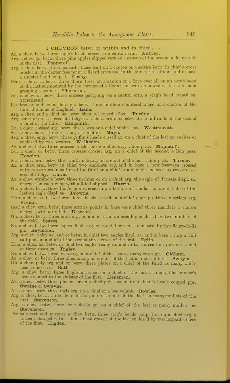 1 CHEVRON betw. or within and in chief . . . Az. a chev. betw. three eagle's heads erased or a canton erm. Aubrey. Arg. a chev. gu. betw. three pine apples slipped vert on a canton of the second a fleur-de-lis of the first. Pepperell. Arg. a chev. betw. three leopard's faces (sa.) on a canton or a saltire betw. in chief a cross croslet in the dexter fess point a lizard erect and in the sinister a salmon and in base a sinister hand couped. Cosby. Erm. a chev. sa. betw. three thorn trees on a canton or a dove over all on an escutcheon of the last surmounted by the coronet of a Count an arm embowed vested the hand grasping a banner. Thornton. Gu. a chev. or betw. three crosses patty arg. on a canton erm. a stag's head erased sa. Strickland. Per fess or and az. a chev. gu. betw. three mullets counterchanged on a canton of the third the lions of England. Lane. Arg. a chev. and a chief, sa. betw. them a leopard's face. Purdon. Arg. semy of crosses croslet fitchy sa. a chev. ermines betw. three millrinds of the second a chief of the third. Kingsmill. Gu. a chev. cotised arg. betw. three bees or a chief of the last. Westmacott. Sa. a chev. betw. three roses arg. a chief or. Mayo. Arg. a chev. engr. betw. three griffin's heads erased az. on a chief of the last an anchor or enclosed by two bezants. Walkeden. Az. a chev. betw. three crosses croslet or on a chief arg. a lion pass. Mapletoft. Gu. a chev. or betw. three crosses croslet arg. on a chief of the second a lion pass. Howdon. Sa. a chev. erm. betw. three millrinds arg. on a chief of the last a lion pass. Turner. Az. a chev. erm. betw. in chief two annulets arg. and in base a bow fessways crossed with two arrows in saltire of the third on a chief or a chough enclosed by two crosses croslet fitchy. Lukis. Az. a chev. erminois betw. three m'chins or on a chief arg. the eagle of Prussia displ. sa. charged on each wing with a 3-foil slipped. Harris. Gu. a chev. betw. three lion's gambs. erect arg. a bord\u-e of the last on a chief also of the last an eagle displ. sa. Browne. Erm. a chev. sa. betw. three lion's heads erased on a chief engr. gu. three martlets arg. Vivian. (Az.) a chev. erm. betw. three arrows points in base on a chief three martlets a canton charged with a mullet. Dawson. Gu. a chev. betw. three birds arg. on a chief erm. an escallop enclosed by two mullets of the field. Scares. Sa. a chev. betw. three eagles displ. arg. on a chief or a rose enclosed by two fleurs-de-lis gu. Raymond. Arg. a chev. vairy az. and or betw. in chief two eagles displ. sa. and in base a ship in full sail ppr. on a chief of the second three roses of the first. Eglin. Erm. a chez. az. betw. in chief two eagles rising sa. and in base a sea-lion ppr. on a chief or three roses gu. Rigley. Sa. a chev. betw. three owls arg. on a chief of the last as many roses gu. Oldham. Az. a chev. or betw. three pheons arg. on a chief of the last as many 5-foils. Swayne. Gu. a chev. paly arg. and or betw. three plates on a chief of the third as many wolf's heads erased sa. Bath. Arg. a chev. betw. three bugle-horns sa. on a chief of the last as many blackamoor's heads couped to the sinister of tjie first. Hensman. Az. a chev. betw. three pheons or on a chief gules as many maiden's heads couped ppr. Swains or Sw&jne. Az. a chev. betw. three owls arg. on a chief or a bee volant. Bowles. Arg. a chev. betw. three fleurs-de-lis gu. on a chief of the last as many mullets of the first. Stevenson. Ai-g. a chev. betw. three fleurs-de-lis gu. on a chief of the last as many mullets or. Stevenson. Per pale vert and purpure a chev. betw. three stag's heads couped or on a chief arg. a torteau charged with a lion's head erased of the last enclosed by two leopard's faces of the first. Higden.