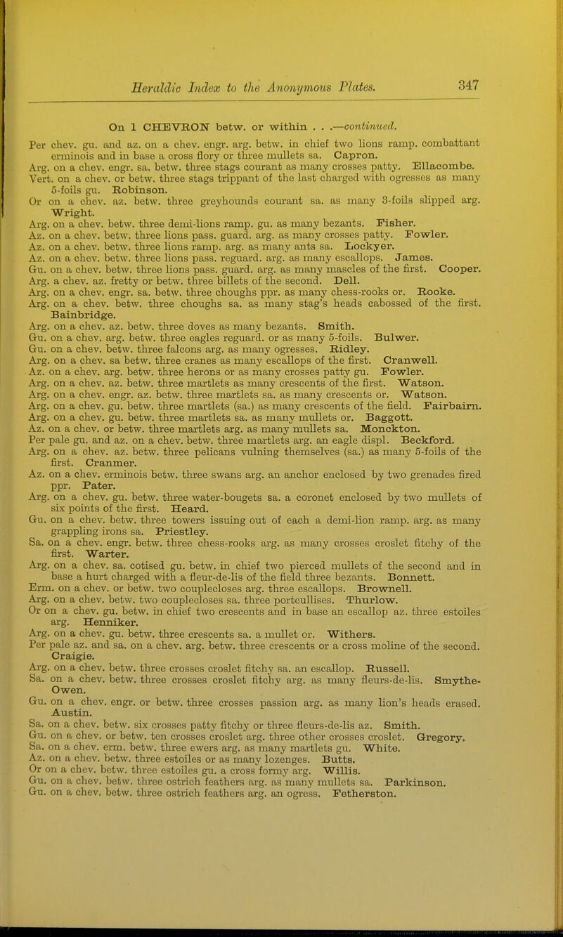 On 1 CHEVRON betw. oi' within . . .—contimoed. Per chev. gu. and az. on a chev. engi*. arg. betw. in chief two lions ramp, combattant erminois and in base a cross flory or three mullets sa. Capron. Arg. on a chev. engi-. sa. betw. three stags courant as many crosses patty. EUacombe. Vert, on a chev. or betw. three stags trippant of the last charged with ogresses as many 5-foils gu. Robinson. Or on a chev. az. betw. three gi-eyhounds courant sa. as many 3-foils slipped arg. Wright. Arg. on a chev. betw. three demi-lions ramp. gu. as many bezants. Fisher. Az. on a chev. betw. three lions pass, guard, arg. as many crosses patty. Fowler. Az. on a chev. betw. three lions ramp. arg. as many ants sa. Loekyer. Az. on a chev. betw. three lions pass, reguard. arg. as many escallops. James. Gu. on a chev. betw. three lions pass, guard, arg. as many mascles of the first. Cooper. Arg. a chev. az. fretty or betw. three billets of the second. Dell. Arg. on a chev. engi\ sa. betw. three choughs ppr. as many chess-rooks or. Rooke. Arg. on a chev. betw. three choughs sa. as many stag's heads cabossed of the first. Bainbridge. Arg. on a chev. az. betw. three doves as many bezants. Smith. Gu. on a chev. arg. betw. three eagles reguard. or as many 5-foils. Bulwer. Gu. on a chev. betw. three falcons arg. as many ogresses. Ridley. Arg. on a chev. sa betw. three cranes as many escallops of the first. Cranwell. Az. on a chev. arg. betw. three herons or as many crosses patty gu. Fowler. Arg. on a chev. az. betw. three martlets as many crescents of the first. Watson. Arg. on a chev. engr. az. betw. three martlets sa. as many crescents or. Watson. Arg. on a chev. gu. betw. three martlets (sa.) as many crescents of the field. Fairbairn. Arg. on a chev. gu. betw. three martlets sa. as many mullets or. Baggott. Az. on a chev. or betw. three martlets arg. as many mullets sa. Monekton. Per pale gu. and az. on a chev. betw. three martlets arg. an eagle displ. Beckford. Arg. on a chev. az. betw. three pelicans vulning themselves (sa.) as many 5-foils of the first. Cranmer. Az. on a chev. erminois betw. three swans arg. an anchor enclosed by two grenades fired ppr. Pater. Arg. on a chev. gu. betw. three water-bougets sa. a coronet enclosed by two mullets of six points of the first. Heard. Gu. on a chev. betw. three towers issuing out of each a demi-lion ramp. arg. as many grappling nons sa. Priestley. Sa. on a chev. engr. betw. three chess-rooks arg. as many crosses croslet fitchy of the first. Warter. Arg. on a chev. sa. cotised gu. betw. in chief two pierced mullets of the second and in base a hurt charged with a fleur-de-lis of the field three bezants. Bonnett. Erm. on a chev. or betw. two couplecloses arg. three escallops. Brownell. Arg. on a chev. betw. two couplecloses sa. three portcullises. Thurlow. Or on a chev. gu. betw. in chief two crescents and in base an escallop az. three estoiles arg. Henniker. Arg. on a chev. gu. betw. three crescents sa. a mullet or. Withers. Per pale az. and sa. on a chev. arg. betw. three crescents or a cross moline of the second. Craigie. Arg. on a chev. betw. three crosses croslet fitchy sa. an escallop. Russell. Sa. on a chev. betw. three crosses croslet fitchy arg. as many fleurs-de-lis. Smythe- Owen. Gu. on a chev. engr. or betw. three crosses passion arg. as many lion's heads erased. Austin. Sa. on a chev. betw. six crosses patty fitchy or three fleurs-de-lis az. Smith. Gu. on a chev. or betw. ten crosses croslet arg. three other crosses croslet. Gregory. Sa. on a chev. erm. betw. three ewers arg. as many martlets gu. White. Az. on a chev. betw. three estoiles or as many lozenges. Butts. Or on a chev. betw. three estoiles gu. a cross formy arg. w illis. Gu. on a chev. betw. three ostrich feathers arg. as many mullets sa. Parkinson Gu. on a chev. betw. three ostrich feathers arg. an ogress. Fetherston.