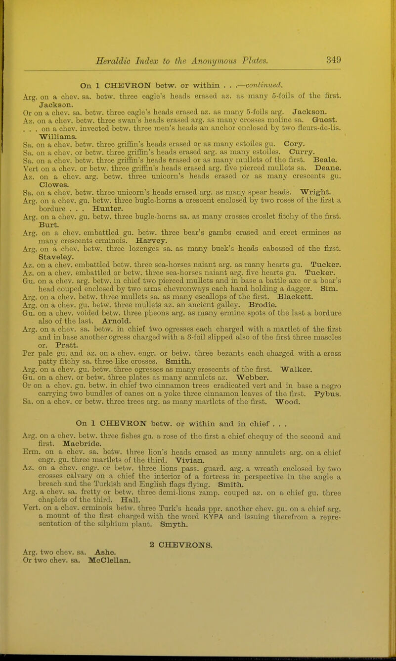 On 1 CHEVRON betw. or within . . .—continued. Arg. on a chev. sa. betw. three eagle's heads emsed az. as many 5-foils of the first. Jackson. Or on a chev. sa. betw. three eagle's heads erased az. as many 5-foils arg. Jackson. Az. on a chev. betw. three swan's heads erased arg. as many crosses moliiie sa. Guest. ... on a chev. invected betw. three men's heads an anchor enclosed by two fleurs-de-lis. Williams. Sa. on a chev. betw. three griffin's heads erased or as many estoiles gu. Cory. Sa. on a chev. or betw. three griffin's heads erased arg. as many estoiles. Curry. Sa. on a chev. betw. three griffin's heads erased or as many mullets of the first. Beale. Vert on a chev. or betw. three griffin's heads erased arg. five pierced mullets sa. Deane. Az. on a chev. arg. betw. three unicorn's heads erased or as many crescents gu. Clowes. Sa. on a chev. betw. three unicorn's heads erased arg. as many spear heads. Wright. Arg. on a chev. gu. betw. three bugle-horns a crescent enclosed by two roses of the first a bordure . . . Hunter. Ar-g. on a chev. gu. betw. three bugle-horns sa. as many crosses croslet fitchy of the first. Burt. Arg. on a chev. embattled gu. betw. three bear's gambs erased and erect ermines as many crescents erminois. Harvey. Aig. on a chev. betw. three lozenges sa. as many buck's heads cabossed of the first. Staveley. Az. on a chev. embattled betw. three sea-horses naiant arg. as many hearts gu. Tucker. Az. on a chev. embattled or betw. three sea-horses naiant arg. five hearts gu. Tucker. Gu. on a chev. arg. betw. in chief two pierced mullets and in base a battle axe or a boar's head couped enclosed by two arms chevronways each hand holding a dagger. Sim. Arg. on a chev. betw. three mullets sa. as many escallops of the first. Blackett. Ai-g. on a chev. gu. betw. three mullets az. an ancient galley. Brodie. Gu. on a chev. voided betw. three pheons arg. as many ermine spots of the last a bordure also of the last. Arnold. Ai'g. on a chev. sa. betw. in chief two ogresses each charged with a martlet of the first and in base another ogress charged with a 3-foil slipped also of the first three mascles or. Pratt. Per pale gu. and az. on a chev. engr. or betw. three bezants each charged with a cross patty fitchy sa. three like crosses. Smith. Arg. on a chev. gu. betw. three ogresses as many crescents of the first. Walker. Gu. on a chev. or betw. thiee plates as many annulets az. Webber. Or on a chev. gu. betw. in chief two cinnamon trees eradicated vert and in base a negro carrying two bundles of canes on a yoke three cinnamon leaves of the first. Pybus. Sa. on a chev. or betw. three trees arg. as many martlets of the first. Wood. On 1 CHEVRON betw. or within and in chief . . . Ai-g. on a chev. betw. three fishes gu. a rose of the first a chief chequy of the second and first. Macbride. Erm. on a chev. sa. betw. three lion's heads erased as many annulets arg. on a chief engr. gu. three martlets of the third. Vivian. Az. on a chev. engr. or betw. three lions pass, guard, arg. a wreath enclosed by two crosses calvary on a chief the interior of a fortress in perspective in the angle a breach and the Turkish and English flags flying. Smith. Arg. a chev. sa. fretty or betw. three demi-lions ramp, couped az. on a chief gu. three chaplets of the third. Hall. Vert, on a chev. erminois betw. three Turk's heads ppr. another chev. gu. on a chief arg. a mount of the first charged with the word KYPA and issuing therefi-om a repre- sentation of the silphium plant. Smyth. 2 CHEVRONS. Arg. two chev. sa. Ashe. Or two chev. sa. McClellan.