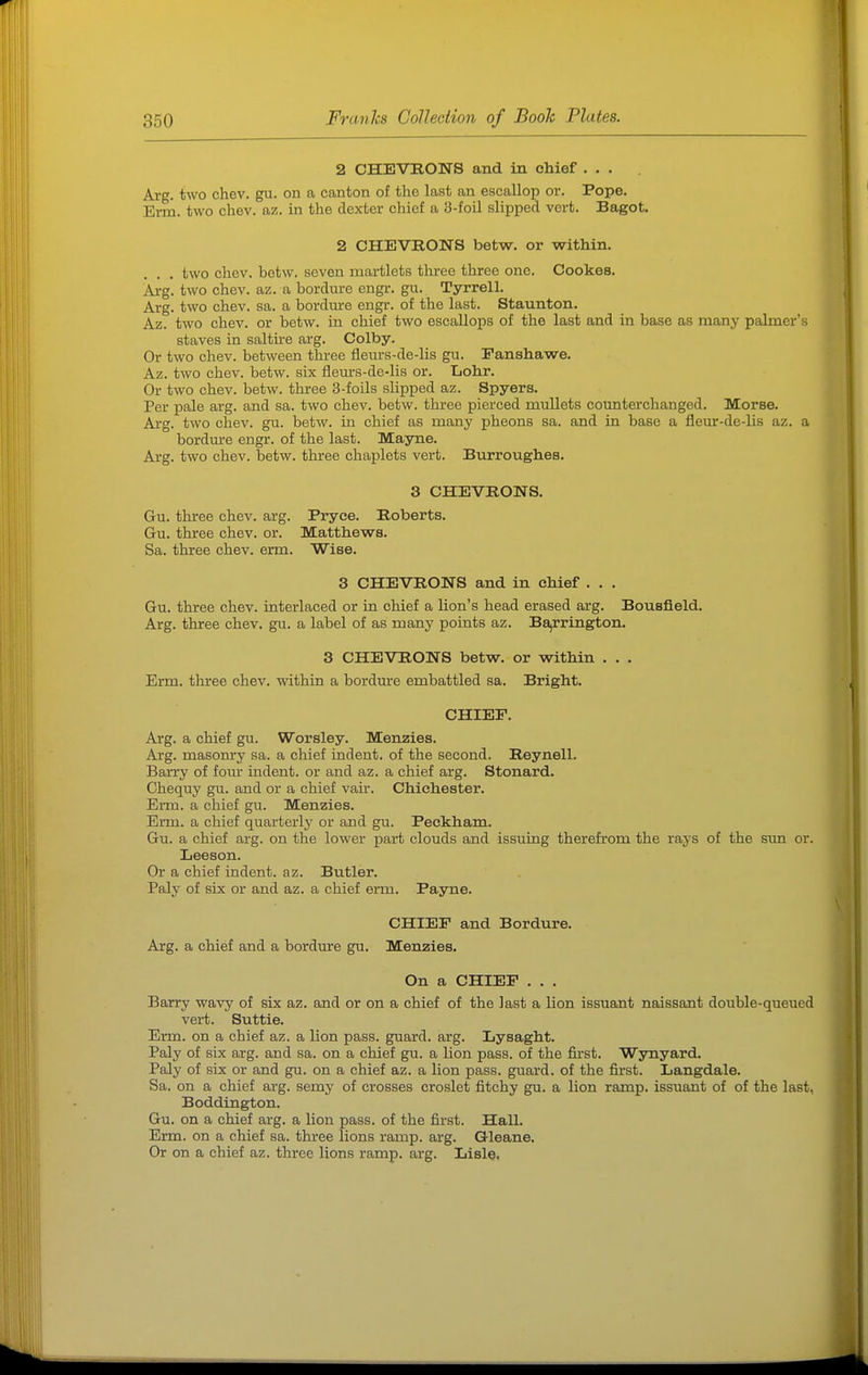 2 CHEVRONS and in chief ... Arg. two chev. gu. on a canton of the last an escallop or. Pope. Erm. two chev. az. in the dexter chief a 3-foil slipped vert. Bagot. 2 CHEVRONS betw. or within. . . two chev. betw. seven martlets three three one. Cookes. Arg. two chev. az. a bordure engr. gu. Tyrrell. Arg. two chev. sa. a bordure engr. of the last. Staunton. Az. two chev. or betw. in chief two escallops of the last and in base as many palmer's staves in salth-e arg. Colby. Or two chev. between three fieiirs-de-lis gu. Panshawe. Az. two chev. betw. six fleurs-de-lis or. Lohr. Or two chev. betw. three 3-foils slipped az. Spyers. Per pale arg. and sa. two chev. betw. three pierced mullets counterchanged. Morse. Arg. two chev. gu. betw. in chief as many pheons sa. and in base a fleur-de-lis az. a bordm-e engr. of the last. Mayne. Arg. two chev. betw. three chaplets vert. Burroughes. 3 CHEVRONS. Gu. three chev. arg. Pryee. Roberts. Gu. three chev. or. Matthews. Sa. three chev. erm. Wise. 3 CHEVRONS and in chief . . . Gu. three chev. interlaced or in chief a lion's head erased arg. Bousfield. Arg. three chev. gu. a label of as many points az. Ba,rrington. 3 CHEVRONS betw. or within . . . Erm. three chev. -within a bordm-e embattled sa. Bright. CHIEF. Arg. a chief gu. Worsley. Menzies. Arg. masonry sa. a chief indent, of the second. Reynell. Barry of foiu- indent, or and az. a chief arg. Stonard. Chequy gu. and or a chief vair. Chichester. Erm. a chief gu. Menzies. Erm. a chief quarterly or and gu. Peckham. Gu. a chief arg. on the lower part clouds and issuing therefrom the rays of the stm or. Leeson. Or a chief indent, az. Butler. Paly of six or and az. a chief erm. Payne. CHIEF and Bordure. Arg. a chief and a bordine gu. Menzies. On a CHIEF . . . Barry wavy of six az. and or on a chief of the last a lion issuant naissant double-queued vert. Suttie. Erm. on a chief az. a lion pass, guard, arg. Lysaght. Paly of six arg. and sa. on a chief gu. a lion pass, of the first. Wynyard. Paly of six or and gu. on a chief az. a lion pass, guard, of the first. Langdale. Sa. on a chief arg. semy of crosses croslet fitchy gu. a lion ramp, issuant of of the last, Boddington. Gu. on a chief arg. a lion pass, of the first. Hall. Erm. on a chief sa. three lions ramp. arg. Qleane. Or on a chief az. three lions ramp. arg. Ijisle,