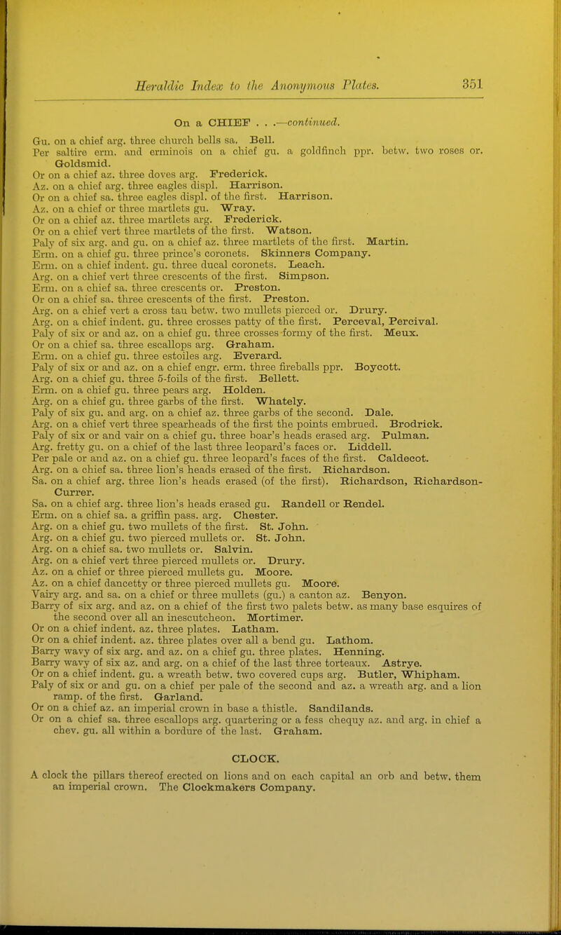 On a CHIEF . . .—continued, Gu. on a chief avg. three church bells sa. Bell. Per saltire orm. and onninois on a chief gu. a goldfinch ppr. befcw. two roses or. Qoldsmid. Or on a chief az. three doves arg. Frederick. Az. on a chief arg. three eagles displ. Harrison. Or on a chief sa. three eagles displ. of the first. Harrison. Az. on a chief or three martlets gu. Wray. Or on a chief az. three martlets arg. Frederick. Or on a chief vert three martlets of the first. Watson. Paly of six ai-g. and gu. on a chief az. three martlets of the first. Martin. Erm. on a chief gu. three prince's coronets. Skinners Company. Ei-m. on a chief indent, gu. three ducal coronets. Leach. Arg. on a chief vert three crescents of the first. Simpson. Erm. on a chief sa. three crescents or. Preston. Or on a chief sa. three crescents of the first. Preston. Ai-g. on a chief vei-t a cross tau betw. two mullets pierced or. Drury. Arg. on a chief indent, gu. three crosses patty of the first. Perceval, Percival. Paly of six or and az. on a chief gu. three crosses formy of the first. Meux. Or on a chief sa. three escallops arg. Graham. Erm. on a chief gu. three estoiles arg. Everard. Paly of six or and az. on a chief engr. erm. thi-ee fireballs ppr. Boycott. Arg. on a chief gu. three 5-foils of the first. Bellett. Erm. on a chief gu. three pears arg. Holden. Arg. on a chief gu. three garbs of the first. Whately. Paly of six gu. and arg. on a chief az. three garbs of the second. Dale. Ai'g. on a chief vert three spearheads of the first the points embrued. Brodrick. Paly of six or and vair on a chief gu. three boar's heads erased arg. Pulman. Arg. fretty gu. on a chief of the last three leopard's faces or. Liddell. Per pale or and az. on a chief gu. three leopard's faces of the first. Caldecot. Arg. on a chief sa. three lion's heads erased of the first. Richardson. Sa. on a chief arg. three lion's heads erased (of the first). Richai-dson, Riehardson- Currer. Sa. on a chief arg. three lion's heads erased gu. Randell or Rendel. Erm. on a chief sa. a griffin pass. arg. Chester. Arg. on a chief gu. two mullets of the first. St. John. Arg. on a chief gu. two pierced mullets or. St. John. Arg. on a chief sa. two mullets or. Salvin. Arg. on a chief vert three pierced mullets or. Drury. Az. on a chief or three pierced mullets gu. Moore. Az. on a chief dancetty or three pierced mullets gu. Moore. Vairy arg. and sa. on a chief or three mullets (gu.) a canton az. Benyon. Barry of six arg. and az. on a chief of the first two palets betw. as many base esquires of the second over all an inescutcheon. Mortimer. Or on a chief indent, az. three plates. Latham. Or on a chief indent, az. three plates over all a bend gu. Lathom. Barry wavy of six arg. and az. on a chief gu. three plates. Henning. Barry wavy of six az. and arg. on a chief of the last three torteaux. Astrye. Or on a chief indent, gu. a wreath betw. two covered cups arg. Butler, Whipham. Paly of six or and gu. on a chief per pale of the second and az. a wreath arg. and a lion ramp, of the first. Garland. Or on a chief az. an imperial crown in base a thistle. Sandilands. Or on a chief sa. three escallops arg. quartering or a fess chequy az. and arg. in chief a chev. gu. all within a bordiure of the last. Graham. CLOCK. A clock the pillars thereof erected on lions and on each capital an orb and betw. them an imperial crown. The Clockmakers Company.