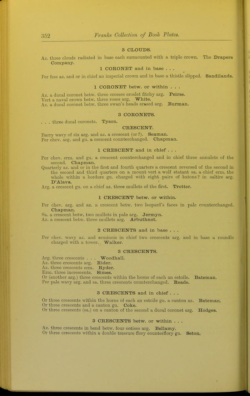 3 CLOUDS. Az. three clonds radiated in base each surmounted with a triple crown. The Drapers Company. 1 CORONET and in base . . . Per fess az. and or in chief an imperial crown and in base a thistle slipped. Sandilands. 1 CORONET betw. or within . . . Az. a ducal coronet betw. three crosses croslet fitchy arg. Peirse. Vert a naval crown betw. three roses arg. White. Az. a ducal coronet betw. three swan's heads erased arg. Burman. 3 CORONETS. . . . three ducal coronets. Tyson. CRESCENT. Barry wavy of six arg. and az. a crescent (or?). Seaman. Per chev. arg. and gu. a crescent counter changed. Chapman. 1 CRESCENT and in chief . . . Per chev. erm. and gu. a crescent counterchanged and in chief three annulets of the second. Chapman. Quarterly az. and or in the first and fourth quarters a crescent reversed of the second in the second and third quarters on a moimt vert a wolf statant sa. a chief erm. the whole within a bordure gu. charged with eight pairs of batons? in saltire arg. D'Alava. ' Arg. a crescent gu. on a chief az. three mullets of the first. Trotter. 1 CRESCENT betw. or within. Per chev. arg. and az. a crescent betw. two leopard's faces in pale counterchanged. Chapman. Ra. a crescent betw. two mullets in pale arg. Jermyn. Az. a crescent betw. three mullets arg. Arbuthnot. 2 CRESCENTS and in base . . . Per chev. wavy az. and erminois in chief two crescents arg. and in base a roimdle charged with a tower. Walker. 3 CRESCENTS. Ai-g. three crescents . . . Woodhall. Az. three crescents arg. Rider. Az. three crescents erm. Ryder. Erm. three increscents. Simes. Or (another arg.) three crescents within the horns of each an estoile. Bateman. Per pale wavy arg. and sa. three crescents counterchanged. Reads. 3 CRESCENTS and in chief . . . Or three crescents within the horns of each an estoile gu. a canton az. Bateman. Or three crescents and a canton gu. Coke. Or three crescents (sa.) on a canton of the second a ducal coronet arg. Hodges. 3 CRESCENTS betw. or within . . . Az. three crescents in bend betw. four cotises arg. Bellamy. Or three crescents within a double tressure flory counterflory gu. Seton,