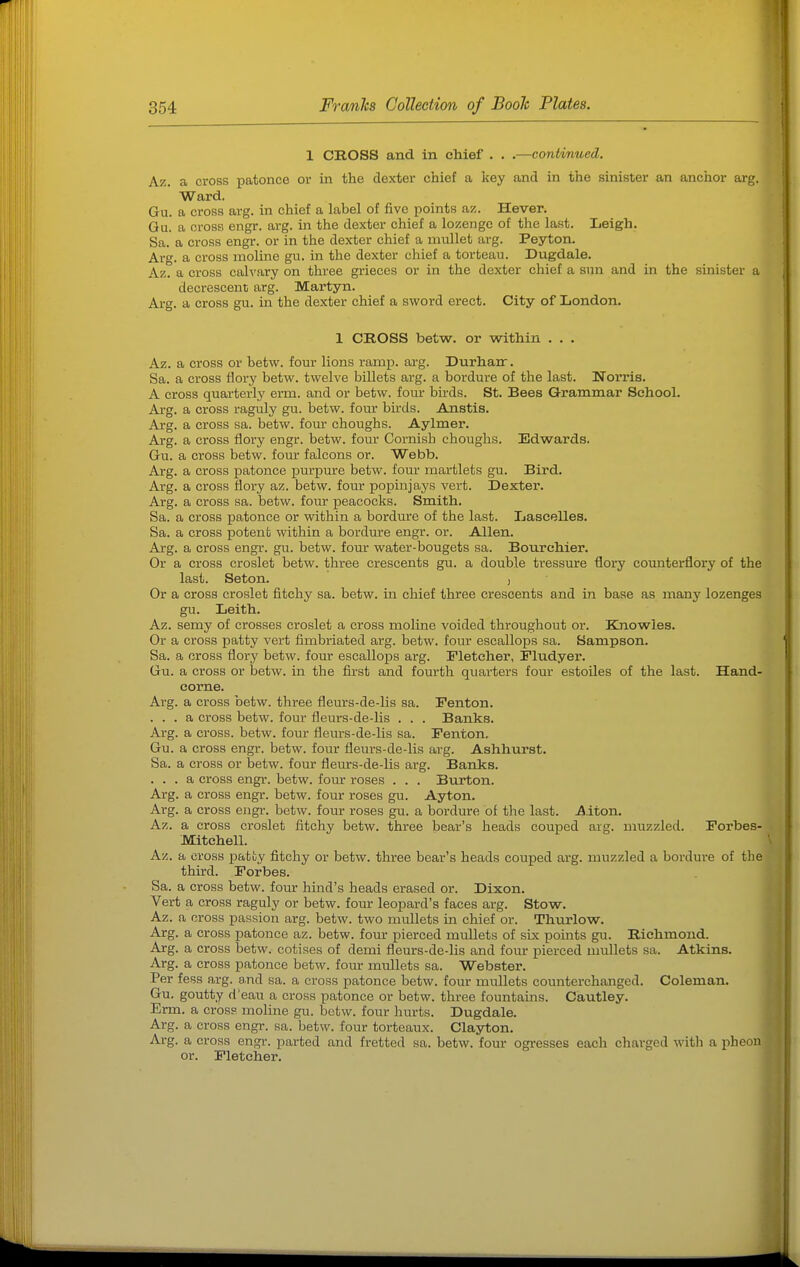 1 CROSS and in chief . . .—continued. Az. a cross patonce or in the dexter chief a key and in the sinister an anchor arg. Ward. Gu. a cross arg. in chief a label of five points az. Hever. Gu. a cross engr. arg. in the dexter chief a lozenge of the last. Leigh. Sa. a cross engr. or in the dexter chief a mullet arg. Peyton. Arg. a cross moline gu. in the dexter chief a torteau. Dugdale. Az. a cross calvary on three grieces or in the dexter chief a sun and in the sinister a decrescenc arg. Martyn. Arg. a cross gu. in the dexter chief a sword erect. City of London. 1 CROSS betw. or within . . . Az. a cross or betw. four lions ramp. arg. Durhair. Sa. a cross flory betw. twelve billets arg. a bordure of the last. NoiTis. A cross quarterly erm. and or betw. four birds. St. Bees Grammar School. Ai-g. a cross raguly gu. betw. four birds. Anstis. Arg. a cross sa. betw. four choughs. Aylmer. Arg. a cross flory engr. betw. four Cornish choughs. Edwards. Gu. a cross betw. four falcons or. Webb. Arg. a cross patonce purpure betw. four martlets gu. Bird. Arg. a cross flory az. betw. four popinjays vert. Dexter. Arg. a cross sa. betw. four peacocks. Smith. Sa. a cross patonce or within a bordure of the last. Lascelles. Sa. a cross potent within a bordiore engr. or. Allen. Arg. a cross engr. gu. betw. iavoc water-bougets sa. Bourchier. Or a cross croslet betw. three crescents gu. a double tressure flory counterflory of the last. Seton. , Or a cross croslet fitchy sa. betw. in chief three crescents and in base as many lozenges gu. Leith. Az. semy of crosses croslet a cross moline voided throughout or. Knowles. Or a cross patty vert fimbriated arg. betw. four escallops sa. Sampson. Sa. a cross flory betw. four escallops arg. Fletcher, Fludyer. Gu. a cross or betw. in the first and fourth quarters four estoiles of the last. Hand- come. Arg. a cross betw. three fleurs-de-lis sa. Fenton. ... a cross betw. four fleurs-de-lis . . . Banks. Arg. a cross, betw. four fleurs-de-lis sa. Fenton. Gu. a cross engr. betw. four fleurs-de-lis arg. Ashhurst. Sa. a cross or betw. four flerurs-de-lis arg. Banks. ... a cross engr. betw. four roses . . . Burton. Arg. a cross engr. betw. four roses gu. Ayton. Arg. a cross engi\ betw. four roses gu. a bordure of the last. Alton. Az. a cross croslet fitchy betw. three bear's heads couped arg. muzzled. Forbes- Mitchell. Az. a cross patty fitchy or betw. three bear's heads couped arg. muzzled a bordure of the third. Forbes. Sa. a cross betw. four hind's heads erased or. Dixon. Vert a cross raguly or betw. four leopard's faces arg. Stow. Az. a cross passion arg. betw. two mullets in chief or. Thurlow. Arg. a cross patonce az. betw. four pierced mullets of six points gu. Richmond. Arg. a cross betw. cotises of demi fleurs-de-lis and four pierced mullets sa. Atkins. Arg. a cross patonce betw. four mullets sa. Webster. Per fess arg. and sa. a cross patonce betw. four mullets counterchanged. Coleman. Gu. goutty d'eau a cross patonce or betw. three fountains. Cautley. Erm. a cross moline gu. betw. four hurts. Dugdale. Arg. a cross engr. sa. betw. four torteaux. Clayton. Arg. a cross engr. parted and fretted sa. betw. four ogresses each charged with a pheon or. Fletcher.